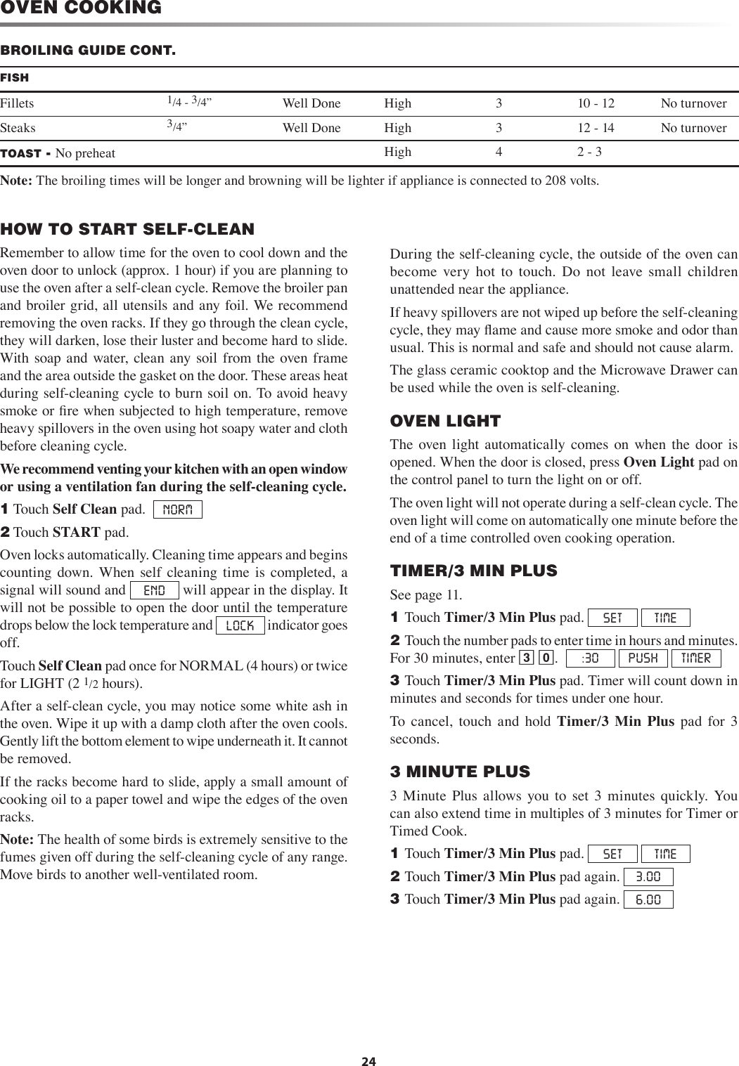 24OVEN COOKINGHOW TO START SELF-CLEANRemember to allow time for the oven to cool down and the oven door to unlock (approx. 1 hour) if you are planning to use the oven after a self-clean cycle. Remove the broiler pan and broiler grid, all utensils and any foil. We recommend removing the oven racks. If they go through the clean cycle, they will darken, lose their luster and become hard to slide. With  soap  and water, clean any soil  from the  oven frame and the area outside the gasket on the door. These areas heat during self-cleaning cycle to burn soil on. To avoid heavy smoke or ﬁre when subjected to high temperature, remove heavy spillovers in the oven using hot soapy water and cloth before cleaning cycle. We recommend venting your kitchen with an open window or using a ventilation fan during the self-cleaning cycle.   1 Touch Self Clean pad.   NORM2 Touch START pad.Oven locks automatically. Cleaning time appears and begins counting  down.  When  self  cleaning  time  is  completed,  a signal will sound and  END  will appear in the display. It will not be possible to open the door until the temperature drops below the lock temperature and  LOCK  indicator goes off. Touch Self Clean pad once for NORMAL (4 hours) or twice for LIGHT (2 1/2 hours). After a self-clean cycle, you may notice some white ash in the oven. Wipe it up with a damp cloth after the oven cools. Gently lift the bottom element to wipe underneath it. It cannot be removed.If the racks become hard to slide, apply a small amount of cooking oil to a paper towel and wipe the edges of the oven racks.Note: The health of some birds is extremely sensitive to the fumes given off during the self-cleaning cycle of any range. Move birds to another well-ventilated room. During the self-cleaning cycle, the outside of the oven can become  very  hot  to  touch.  Do  not  leave  small  children unattended near the appliance.If heavy spillovers are not wiped up before the self-cleaning cycle, they may ﬂame and cause more smoke and odor than usual. This is normal and safe and should not cause alarm. The glass ceramic cooktop and the Microwave Drawer can be used while the oven is self-cleaning.OVEN LIGHTThe  oven  light  automatically  comes  on  when  the  door  is opened. When the door is closed, press Oven Light pad on the control panel to turn the light on or off. The oven light will not operate during a self-clean cycle. The oven light will come on automatically one minute before the end of a time controlled oven cooking operation.TIMER/3 MIN PLUSSee page 11.1 Touch Timer/3 Min Plus pad.  SET  TIME2 Touch the number pads to enter time in hours and minutes. For 30 minutes, enter 3 0.   :30  PUSH  TIMER3 Touch Timer/3 Min Plus pad. Timer will count down in minutes and seconds for times under one hour.To  cancel,  touch  and  hold  Timer/3  Min  Plus  pad  for  3 seconds.3 MINUTE PLUS3  Minute  Plus  allows  you  to  set  3  minutes  quickly.  You can also extend time in multiples of 3 minutes for Timer or Timed Cook.1 Touch Timer/3 Min Plus pad.  SET  TIME2 Touch Timer/3 Min Plus pad again.  3.003 Touch Timer/3 Min Plus pad again.  6.00FISHFillets 1/4 - 3/4” Well Done High 3 10 - 12 No turnoverSteaks 3/4” Well Done High 3 12 - 14 No turnoverTOAST - No preheat High 4 2 - 3Note: The broiling times will be longer and browning will be lighter if appliance is connected to 208 volts.BROILING GUIDE CONT.