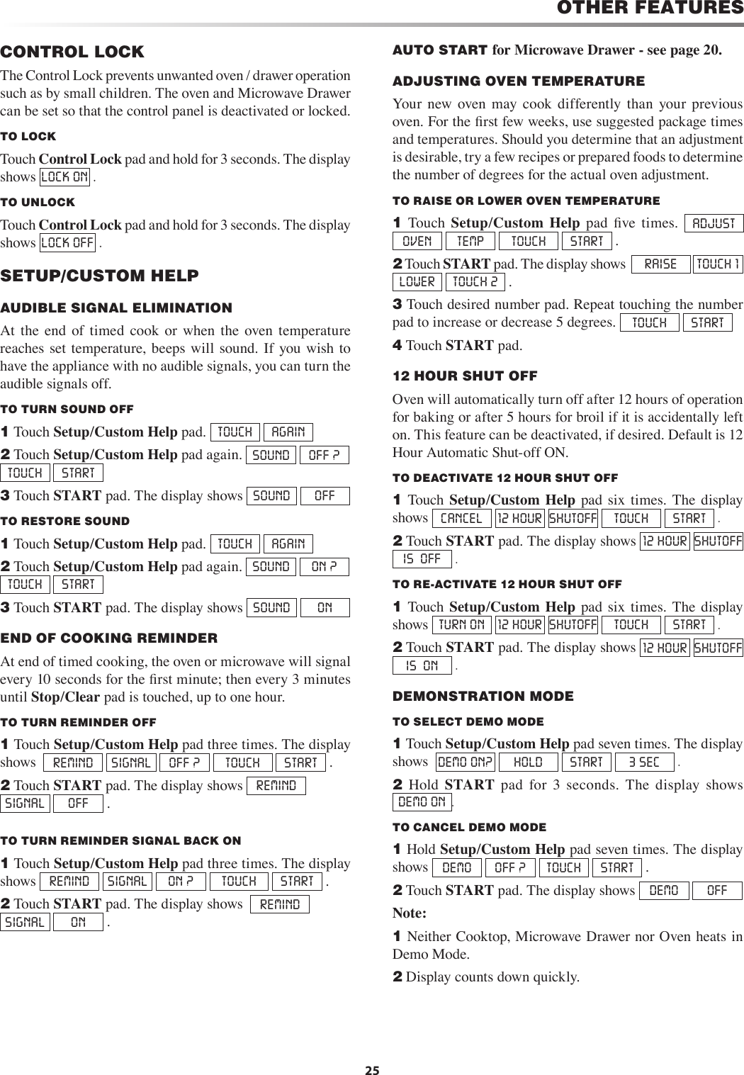 25OTHER FEATURESCONTROL LOCKThe Control Lock prevents unwanted oven / drawer operation such as by small children. The oven and Microwave Drawer can be set so that the control panel is deactivated or locked. TO LOCKTouch Control Lock pad and hold for 3 seconds. The display shows LOCK ON  . TO UNLOCKTouch Control Lock pad and hold for 3 seconds. The display shows LOCK OFF  .SETUP/CUSTOM HELPAUDIBLE SIGNAL ELIMINATION At  the  end  of  timed  cook  or  when  the  oven  temperature reaches set temperature, beeps will  sound.  If  you wish to have the appliance with no audible signals, you can turn the audible signals off.TO TURN SOUND OFF1 Touch Setup/Custom Help pad.  TOUCH  AGAIN2 Touch Setup/Custom Help pad again.  SOUND  OFF ?  TOUCH  START   3 Touch START pad. The display shows  SOUND  OFF   TO RESTORE SOUND1 Touch Setup/Custom Help pad.  TOUCH  AGAIN2 Touch Setup/Custom Help pad again.  SOUND  ON ?    TOUCH  START3 Touch START pad. The display shows  SOUND  ON   END OF COOKING REMINDER At end of timed cooking, the oven or microwave will signal every 10 seconds for the ﬁrst minute; then every 3 minutes until Stop/Clear pad is touched, up to one hour. TO TURN REMINDER OFF1 Touch Setup/Custom Help pad three times. The display shows   REMIND  SIGNAL  OFF ?  TOUCH  START  .2 Touch START pad. The display shows  REMIND  SIGNAL  OFF  .TO TURN REMINDER SIGNAL BACK ON1 Touch Setup/Custom Help pad three times. The display shows  REMIND  SIGNAL  ON ?  TOUCH  START  .2 Touch START pad. The display shows   REMIND  SIGNAL  ON  .AUTO START for Microwave Drawer - see page 20.ADJUSTING OVEN TEMPERATUREYour  new  oven  may  cook  differently  than  your  previous oven. For the ﬁrst few weeks, use suggested package times and temperatures. Should you determine that an adjustment is desirable, try a few recipes or prepared foods to determine the number of degrees for the actual oven adjustment. TO RAISE OR LOWER OVEN TEMPERATURE1  Touch  Setup/Custom  Help  pad  ﬁve  times.  ADJUST  OVEN  TEMP  TOUCH  START   .2 Touch START pad. The display shows   RAISE  TOUCH 1  LOWER  TOUCH 2  . 3 Touch desired number pad. Repeat touching the number pad to increase or decrease 5 degrees.  TOUCH  START  4 Touch START pad.12 HOUR SHUT OFF     Oven will automatically turn off after 12 hours of operation for baking or after 5 hours for broil if it is accidentally left on. This feature can be deactivated, if desired. Default is 12 Hour Automatic Shut-off ON.TO DEACTIVATE 12 HOUR SHUT OFF   1  Touch  Setup/Custom  Help  pad  six  times.  The  display shows  CANCEL  12 HOUR  SHUTOFF TOUCH  START  .2 Touch START pad. The display shows  12 HOUR  SHUTOFF IS  OFF  . TO RE-ACTIVATE 12 HOUR SHUT OFF1  Touch  Setup/Custom  Help  pad  six  times.  The  display shows  TURN ON  12 HOUR  SHUTOFF TOUCH  START  .2 Touch START pad. The display shows  12 HOUR  SHUTOFF IS  ON  .DEMONSTRATION MODE     TO SELECT DEMO MODE       1 Touch Setup/Custom Help pad seven times. The display shows   DEMO ON?  HOLD  START  3 SEC  .2  Hold  START  pad  for  3  seconds.  The  display  shows            DEMO ON .TO CANCEL DEMO MODE       1 Hold Setup/Custom Help pad seven times. The display shows DEMO  OFF ?  TOUCH  START  .2 Touch START pad. The display shows DEMO  OFF Note: 1 Neither Cooktop, Microwave Drawer nor Oven heats in Demo Mode.2 Display counts down quickly.     