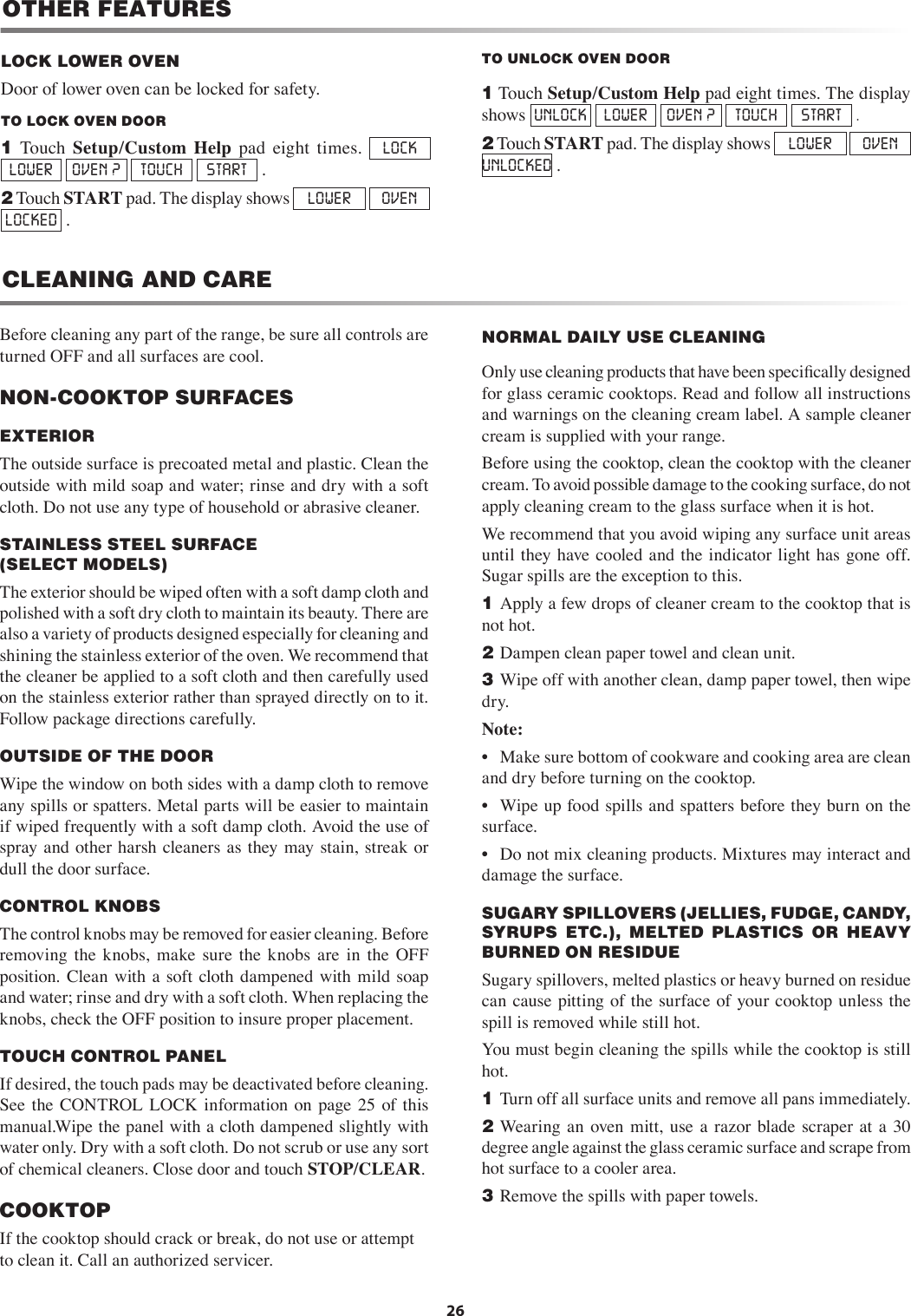 26CLEANING AND CAREBefore cleaning any part of the range, be sure all controls are turned OFF and all surfaces are cool.NON-COOKTOP SURFACESEXTERIORThe outside surface is precoated metal and plastic. Clean the outside with mild soap and water; rinse and dry with a soft cloth. Do not use any type of household or abrasive cleaner.STAINLESS STEEL SURFACE    (SELECT MODELS)   The exterior should be wiped often with a soft damp cloth and polished with a soft dry cloth to maintain its beauty. There are also a variety of products designed especially for cleaning and shining the stainless exterior of the oven. We recommend that the cleaner be applied to a soft cloth and then carefully used on the stainless exterior rather than sprayed directly on to it. Follow package directions carefully.OUTSIDE OF THE DOORWipe the window on both sides with a damp cloth to remove any spills or spatters. Metal parts will be easier to maintain if wiped frequently with a soft damp cloth. Avoid the use of spray and other harsh cleaners as they may stain, streak  or dull the door surface.CONTROL KNOBSThe control knobs may be removed for easier cleaning. Before removing  the  knobs,  make  sure  the  knobs  are  in  the  OFF position. Clean  with  a  soft  cloth dampened with mild  soap and water; rinse and dry with a soft cloth. When replacing the knobs, check the OFF position to insure proper placement.TOUCH CONTROL PANELIf desired, the touch pads may be deactivated before cleaning. See  the  CONTROL LOCK  information  on  page 25  of  this manual.Wipe the panel with a cloth dampened slightly with water only. Dry with a soft cloth. Do not scrub or use any sort of chemical cleaners. Close door and touch STOP/CLEAR.COOKTOPIf the cooktop should crack or break, do not use or attempt to clean it. Call an authorized servicer.NORMAL DAILY USE CLEANING   Only use cleaning products that have been speciﬁcally designed for glass ceramic cooktops. Read and follow all instructions and warnings on the cleaning cream label. A sample cleaner cream is supplied with your range.Before using the cooktop, clean the cooktop with the cleaner cream. To avoid possible damage to the cooking surface, do not apply cleaning cream to the glass surface when it is hot.We recommend that you avoid wiping any surface unit areas until they have cooled and the  indicator light has gone off.  Sugar spills are the exception to this. 1  Apply a few drops of cleaner cream to the cooktop that is not hot.2  Dampen clean paper towel and clean unit.3  Wipe off with another clean, damp paper towel, then wipe dry.Note: •  Make sure bottom of cookware and cooking area are clean and dry before turning on the cooktop. •  Wipe up food spills and spatters before they burn on the  surface. •  Do not mix cleaning products. Mixtures may interact and damage the surface.SUGARY SPILLOVERS (JELLIES, FUDGE, CANDY,          SYRUPS  ETC.),  MELTED  PLASTICS  OR  HEAVY BURNED ON RESIDUESugary spillovers, melted plastics or heavy burned on residue can  cause pitting of the  surface  of your  cooktop unless the spill is removed while still hot.You must begin cleaning the spills while the cooktop is still hot.1  Turn off all surface units and remove all pans immediately.2  Wearing an  oven mitt,  use  a  razor  blade scraper  at  a  30 degree angle against the glass ceramic surface and scrape from hot surface to a cooler area.3  Remove the spills with paper towels.TO UNLOCK OVEN DOOR         1 Touch Setup/Custom Help pad eight times. The display shows  UNLOCK  LOWER  OVEN ?  TOUCH  START  .2 Touch START pad. The display shows  LOWER  OVEN   UNLOCKED .LOCK LOWER OVEN     Door of lower oven can be locked for safety. TO LOCK OVEN DOOR       1  Touch  Setup/Custom  Help  pad  eight  times.  LOCK  LOWER  OVEN ?  TOUCH  START  .2 Touch START pad. The display shows  LOWER  OVEN   LOCKED  .OTHER FEATURES