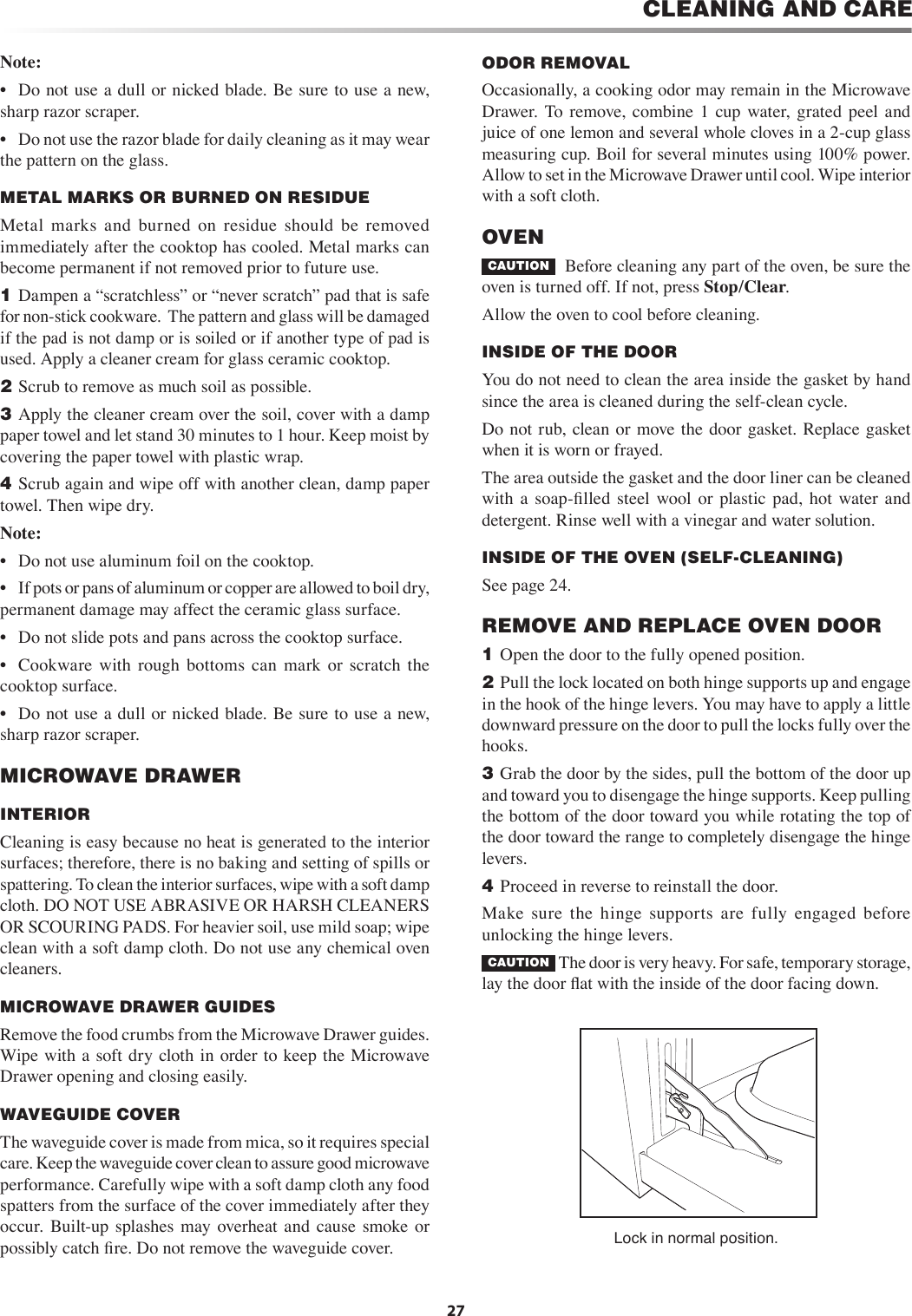 27CLEANING AND CARENote: •  Do not use a dull or nicked blade. Be sure to use a new, sharp razor scraper. •  Do not use the razor blade for daily cleaning as it may wear the pattern on the glass.METAL MARKS OR BURNED ON RESIDUE  Metal  marks  and  burned  on  residue  should  be  removed immediately after the cooktop has cooled. Metal marks can become permanent if not removed prior to future use.1  Dampen a “scratchless” or “never scratch” pad that is safe for non-stick cookware.  The pattern and glass will be damaged if the pad is not damp or is soiled or if another type of pad is used. Apply a cleaner cream for glass ceramic cooktop.2  Scrub to remove as much soil as possible.3  Apply the cleaner cream over the soil, cover with a damp paper towel and let stand 30 minutes to 1 hour. Keep moist by covering the paper towel with plastic wrap.4  Scrub again and wipe off with another clean, damp paper towel. Then wipe dry.Note: •  Do not use aluminum foil on the cooktop.•  If pots or pans of aluminum or copper are allowed to boil dry, permanent damage may affect the ceramic glass surface.•  Do not slide pots and pans across the cooktop surface.•  Cookware  with  rough  bottoms  can  mark  or  scratch  the cooktop surface.•  Do not use a dull or nicked blade. Be sure to use a new, sharp razor scraper. MICROWAVE DRAWER     INTERIOR   Cleaning is easy because no heat is generated to the interior surfaces; therefore, there is no baking and setting of spills or spattering. To clean the interior surfaces, wipe with a soft damp cloth. DO NOT USE ABRASIVE OR HARSH CLEANERS OR SCOURING PADS. For heavier soil, use mild soap; wipe clean with a soft damp cloth. Do not use any chemical oven cleaners.MICROWAVE DRAWER GUIDES   Remove the food crumbs from the Microwave Drawer guides. Wipe with a soft dry  cloth in order to keep the Microwave Drawer opening and closing easily. WAVEGUIDE COVER   The waveguide cover is made from mica, so it requires special care. Keep the waveguide cover clean to assure good microwave performance. Carefully wipe with a soft damp cloth any food spatters from the surface of the cover immediately after they occur.  Built-up splashes  may overheat  and  cause  smoke  or possibly catch ﬁre. Do not remove the waveguide cover.ODOR REMOVALOccasionally, a cooking odor may remain in the Microwave Drawer.  To remove,  combine  1  cup  water, grated  peel  and juice of one lemon and several whole cloves in a 2-cup glass measuring cup. Boil for several minutes using 100% power. Allow to set in the Microwave Drawer until cool. Wipe interior with a soft cloth.OVEN    CAUTION   Before cleaning any part of the oven, be sure the oven is turned off. If not, press Stop/Clear.Allow the oven to cool before cleaning.INSIDE OF THE DOOR     You do not need to clean the area inside the gasket by hand since the area is cleaned during the self-clean cycle.Do not rub, clean or move the door gasket. Replace  gasket when it is worn or frayed. The area outside the gasket and the door liner can be cleaned with  a  soap-ﬁlled  steel  wool  or  plastic  pad,  hot  water  and detergent. Rinse well with a vinegar and water solution.INSIDE OF THE OVEN (SELF-CLEANING)See page 24.REMOVE AND REPLACE OVEN DOOR1  Open the door to the fully opened position.2  Pull the lock located on both hinge supports up and engage in the hook of the hinge levers. You may have to apply a little downward pressure on the door to pull the locks fully over the hooks.3  Grab the door by the sides, pull the bottom of the door up and toward you to disengage the hinge supports. Keep pulling the bottom of the door toward you while rotating the top of the door toward the range to completely disengage the hinge levers.4  Proceed in reverse to reinstall the door.Make  sure  the  hinge  supports  are  fully  engaged  before unlocking the hinge levers.CAUTION  The door is very heavy. For safe, temporary storage, lay the door ﬂat with the inside of the door facing down. Lock in normal position.