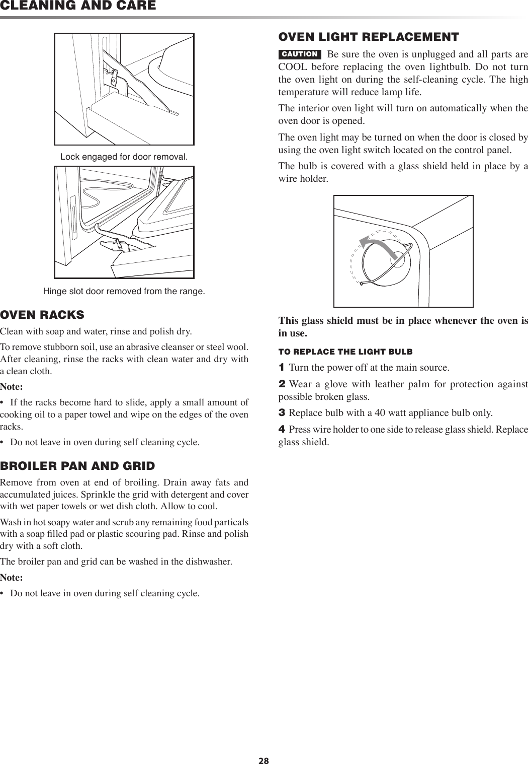 28CLEANING AND CARELock engaged for door removal.Hinge slot door removed from the range.OVEN RACKSClean with soap and water, rinse and polish dry.To remove stubborn soil, use an abrasive cleanser or steel wool. After cleaning, rinse the racks with clean water and dry with a clean cloth.Note: •  If the racks become hard to slide, apply a small amount of cooking oil to a paper towel and wipe on the edges of the oven racks.•  Do not leave in oven during self cleaning cycle.BROILER PAN AND GRIDRemove from  oven  at  end  of  broiling.  Drain  away  fats  and accumulated juices. Sprinkle the grid with detergent and cover with wet paper towels or wet dish cloth. Allow to cool.Wash in hot soapy water and scrub any remaining food particals with a soap ﬁlled pad or plastic scouring pad. Rinse and polish dry with a soft cloth.The broiler pan and grid can be washed in the dishwasher.Note: •  Do not leave in oven during self cleaning cycle.OVEN LIGHT REPLACEMENTCAUTION   Be sure the oven is unplugged and all parts are COOL  before  replacing  the  oven  lightbulb.  Do  not  turn the  oven light on during the  self-cleaning cycle. The  high temperature will reduce lamp life.The interior oven light will turn on automatically when the oven door is opened.The oven light may be turned on when the door is closed by using the oven light switch located on the control panel.The bulb is covered with a glass shield held in place by a wire holder.This glass shield must be in place whenever the oven is in use.TO REPLACE THE LIGHT BULB1 Turn the power off at the main source.2 Wear  a  glove  with  leather  palm  for  protection  against possible broken glass.3 Replace bulb with a 40 watt appliance bulb only.4 Press wire holder to one side to release glass shield. Replace glass shield.