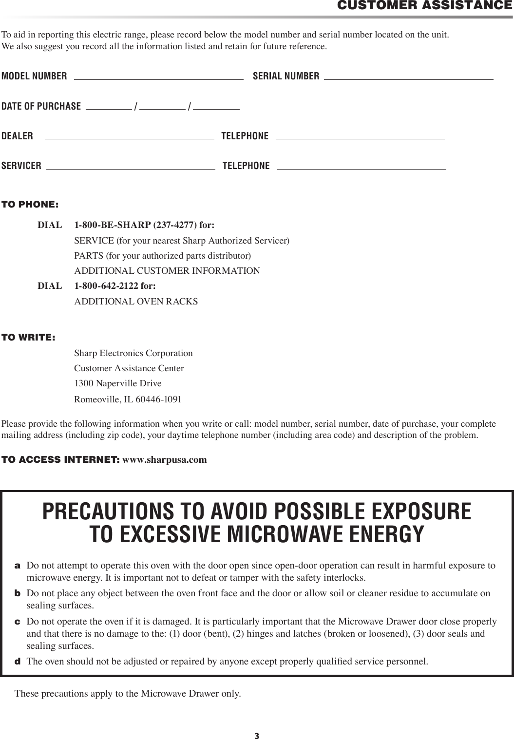 CUSTOMER ASSISTANCETo aid in reporting this electric range, please record below the model number and serial number located on the unit.    We also suggest you record all the information listed and retain for future reference.MODEL NUMBER        SERIAL NUMBER  DATE OF PURCHASE    /   /   DEALER         TELEPHONE   SERVICER      TELEPHONE   TO PHONE:       DIAL     1-800-BE-SHARP (237-4277) for:        SERVICE (for your nearest Sharp Authorized Servicer)        PARTS (for your authorized parts distributor)        ADDITIONAL CUSTOMER INFORMATION         DIAL     1-800-642-2122 for:        ADDITIONAL OVEN RACKS TO WRITE:        Sharp Electronics Corporation        Customer Assistance Center        1300 Naperville Drive        Romeoville, IL 60446-1091Please provide the following information when you write or call: model number, serial number, date of purchase, your complete mailing address (including zip code), your daytime telephone number (including area code) and description of the problem.TO ACCESS INTERNET: www.sharpusa.com3PRECAUTIONS TO AVOID POSSIBLE EXPOSURE TO EXCESSIVE MICROWAVE ENERGYa  Do not attempt to operate this oven with the door open since open-door operation can result in harmful exposure to microwave energy. It is important not to defeat or tamper with the safety interlocks.b  Do not place any object between the oven front face and the door or allow soil or cleaner residue to accumulate on sealing surfaces.c  Do not operate the oven if it is damaged. It is particularly important that the Microwave Drawer door close properly and that there is no damage to the: (1) door (bent), (2) hinges and latches (broken or loosened), (3) door seals and sealing surfaces.d  The oven should not be adjusted or repaired by anyone except properly qualiﬁed service personnel.These precautions apply to the Microwave Drawer only.