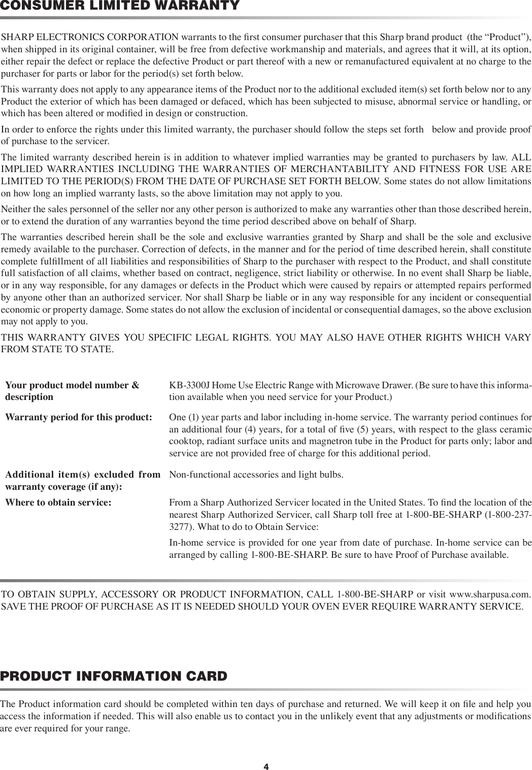 CONSUMER LIMITED WARRANTY4The Product information card should be completed within ten days of purchase and returned. We will keep it on ﬁle and help you access the information if needed. This will also enable us to contact you in the unlikely event that any adjustments or modiﬁcations are ever required for your range.PRODUCT INFORMATION CARDSHARP ELECTRONICS CORPORATION warrants to the ﬁrst consumer purchaser that this Sharp brand product  (the “Product”), when shipped in its original container, will be free from defective workmanship and materials, and agrees that it will, at its option, either repair the defect or replace the defective Product or part thereof with a new or remanufactured equivalent at no charge to the purchaser for parts or labor for the period(s) set forth below.This warranty does not apply to any appearance items of the Product nor to the additional excluded item(s) set forth below nor to any Product the exterior of which has been damaged or defaced, which has been subjected to misuse, abnormal service or handling, or which has been altered or modiﬁed in design or construction. In order to enforce the rights under this limited warranty, the purchaser should follow the steps set forth   below and provide proof of purchase to the servicer.The limited warranty described herein is in addition to whatever implied warranties may be granted to purchasers by law. ALL IMPLIED  WARRANTIES  INCLUDING  THE  WARRANTIES  OF  MERCHANTABILITY  AND  FITNESS  FOR  USE  ARE LIMITED TO THE PERIOD(S) FROM THE DATE OF PURCHASE SET FORTH BELOW. Some states do not allow limitations on how long an implied warranty lasts, so the above limitation may not apply to you.Neither the sales personnel of the seller nor any other person is authorized to make any warranties other than those described herein, or to extend the duration of any warranties beyond the time period described above on behalf of Sharp.The warranties described herein shall be the sole and exclusive warranties granted by Sharp and shall be the sole and exclusive remedy available to the purchaser. Correction of defects, in the manner and for the period of time described herein, shall constitute complete fulﬁllment of all liabilities and responsibilities of Sharp to the purchaser with respect to the Product, and shall constitute full satisfaction of all claims, whether based on contract, negligence, strict liability or otherwise. In no event shall Sharp be liable, or in any way responsible, for any damages or defects in the Product which were caused by repairs or attempted repairs performed by anyone other than an authorized servicer. Nor shall Sharp be liable or in any way responsible for any incident or consequential economic or property damage. Some states do not allow the exclusion of incidental or consequential damages, so the above exclusion may not apply to you.THIS  WARRANTY  GIVES  YOU SPECIFIC  LEGAL  RIGHTS.  YOU MAY  ALSO  HAVE  OTHER  RIGHTS  WHICH  VARY FROM STATE TO STATE.Your product model number &amp;        descriptionKB-3300J Home Use Electric Range with Microwave Drawer. (Be sure to have this informa-tion available when you need service for your Product.)Warranty period for this product: One (1) year parts and labor including in-home service. The warranty period continues for an additional four (4) years, for a total of ﬁve (5) years, with respect to the glass ceramic cooktop, radiant surface units and magnetron tube in the Product for parts only; labor and service are not provided free of charge for this additional period.Additional  item(s)  excluded  from warranty coverage (if any):Non-functional accessories and light bulbs.Where to obtain service: From a Sharp Authorized Servicer located in the United States. To ﬁnd the location of the nearest Sharp Authorized Servicer, call Sharp toll free at 1-800-BE-SHARP (1-800-237-3277). What to do to Obtain Service:In-home service is provided for one year from date of purchase. In-home service can be arranged by calling 1-800-BE-SHARP. Be sure to have Proof of Purchase available.TO OBTAIN SUPPLY, ACCESSORY  OR  PRODUCT INFORMATION,  CALL 1-800-BE-SHARP or visit www.sharpusa.com.  SAVE THE PROOF OF PURCHASE AS IT IS NEEDED SHOULD YOUR OVEN EVER REQUIRE WARRANTY SERVICE.