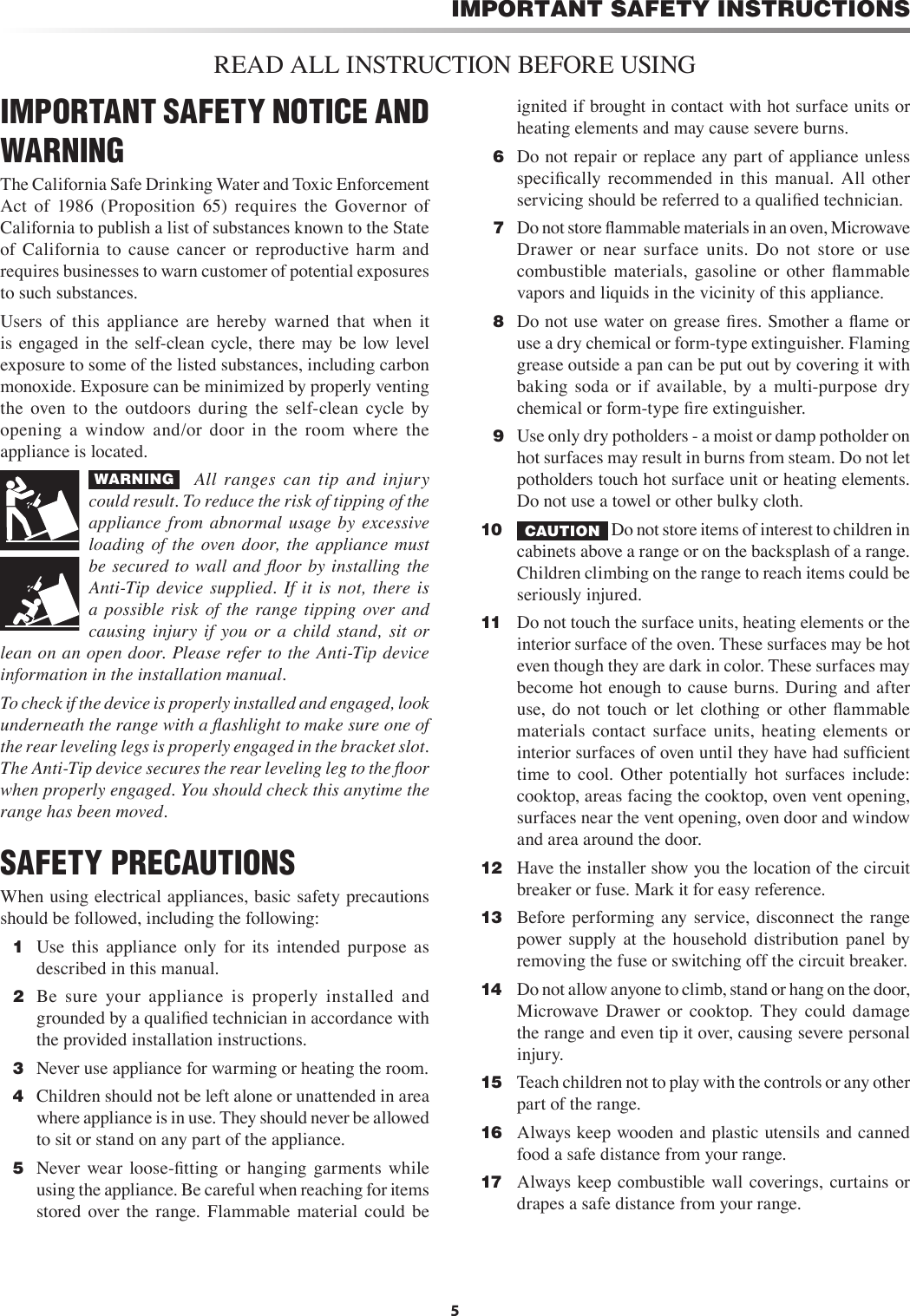 5IMPORTANT SAFETY INSTRUCTIONSREAD ALL INSTRUCTION BEFORE USINGIMPORTANT SAFETY NOTICE AND WARNINGThe California Safe Drinking Water and Toxic Enforcement Act  of  1986  (Proposition  65)  requires  the  Governor  of California to publish a list of substances known to the State of  California  to  cause  cancer  or  reproductive  harm  and requires businesses to warn customer of potential exposures to such substances.Users  of  this  appliance  are  hereby  warned  that  when  it is engaged  in  the  self-clean  cycle,  there  may be  low level exposure to some of the listed substances, including carbon monoxide. Exposure can be minimized by properly venting the  oven  to  the  outdoors  during  the  self-clean  cycle  by opening  a  window  and/or  door  in  the  room  where  the appliance is located.WARNING     All  ranges  can  tip  and  injury could result. To reduce the risk of tipping of the appliance  from  abnormal  usage by  excessive loading of  the  oven  door, the  appliance  must be secured  to  wall  and  ﬂoor  by  installing the Anti-Tip  device  supplied.  If  it  is  not,  there  is a  possible  risk  of  the  range tipping  over  and causing  injury  if  you  or  a  child  stand,  sit  or lean on an open door. Please refer to the Anti-Tip device information in the installation manual.To check if the device is properly installed and engaged, look underneath the range with a ﬂashlight to make sure one of the rear leveling legs is properly engaged in the bracket slot. The Anti-Tip device secures the rear leveling leg to the ﬂoor when properly engaged. You should check this anytime the range has been moved.SAFETY PRECAUTIONSWhen using electrical appliances, basic safety precautions should be followed, including the following:  1  Use  this  appliance  only  for  its  intended  purpose  as described in this manual.  2  Be  sure  your  appliance  is  properly  installed  and grounded by a qualiﬁed technician in accordance with the provided installation instructions.  3  Never use appliance for warming or heating the room.  4  Children should not be left alone or unattended in area where appliance is in use. They should never be allowed to sit or stand on any part of the appliance.  5  Never  wear  loose-ﬁtting  or  hanging  garments  while using the appliance. Be careful when reaching for items stored  over  the  range.  Flammable material  could  be ignited if brought in contact with hot surface units or heating elements and may cause severe burns.  6  Do not repair or replace any part of appliance unless speciﬁcally  recommended  in  this  manual.  All  other servicing should be referred to a qualiﬁed technician.  7  Do not store ﬂammable materials in an oven, Microwave Drawer  or  near  surface  units.  Do  not  store  or  use combustible  materials,  gasoline  or  other  ﬂammable vapors and liquids in the vicinity of this appliance.   8  Do not use water on grease ﬁres. Smother a ﬂame or use a dry chemical or form-type extinguisher. Flaming grease outside a pan can be put out by covering it with baking  soda  or  if  available,  by  a  multi-purpose  dry chemical or form-type ﬁre extinguisher.  9  Use only dry potholders - a moist or damp potholder on hot surfaces may result in burns from steam. Do not let potholders touch hot surface unit or heating elements. Do not use a towel or other bulky cloth.10  CAUTION  Do not store items of interest to children in cabinets above a range or on the backsplash of a range. Children climbing on the range to reach items could be seriously injured.11   Do not touch the surface units, heating elements or the interior surface of the oven. These surfaces may be hot even though they are dark in color. These surfaces may become hot enough to cause burns. During and after use,  do  not  touch or  let  clothing  or  other  ﬂammable materials  contact  surface  units,  heating  elements  or interior surfaces of oven until they have had sufﬁcient time  to  cool.  Other  potentially  hot  surfaces  include: cooktop, areas facing the cooktop, oven vent opening, surfaces near the vent opening, oven door and window and area around the door.12   Have the installer show you the location of the circuit breaker or fuse. Mark it for easy reference.13   Before performing any  service, disconnect  the  range power  supply  at  the  household  distribution  panel  by removing the fuse or switching off the circuit breaker.14   Do not allow anyone to climb, stand or hang on the door, Microwave  Drawer  or  cooktop.  They  could  damage the range and even tip it over, causing severe personal injury.15   Teach children not to play with the controls or any other part of the range.16   Always keep wooden and plastic utensils and canned food a safe distance from your range.17   Always keep combustible wall coverings, curtains  or drapes a safe distance from your range.