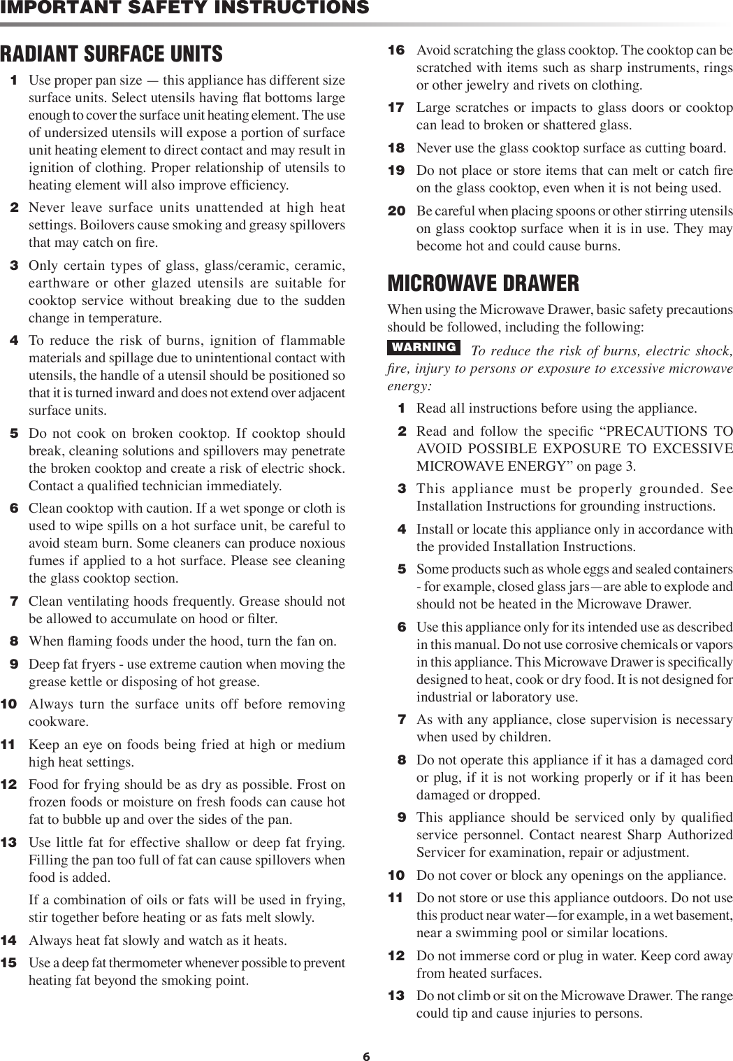 6RADIANT SURFACE UNITS  1  Use proper pan size — this appliance has different size surface units. Select utensils having ﬂat bottoms large enough to cover the surface unit heating element. The use of undersized utensils will expose a portion of surface unit heating element to direct contact and may result in ignition of clothing. Proper relationship of utensils to heating element will also improve efﬁciency.  2   Never  leave  surface  units  unattended  at  high  heat settings. Boilovers cause smoking and greasy spillovers that may catch on ﬁre.  3   Only  certain  types  of  glass,  glass/ceramic,  ceramic, earthware  or  other  glazed  utensils  are  suitable  for cooktop  service  without  breaking  due  to  the  sudden change in temperature.  4   To  reduce  the  risk  of  burns,  ignition  of  flammable materials and spillage due to unintentional contact with utensils, the handle of a utensil should be positioned so that it is turned inward and does not extend over adjacent surface units.  5   Do  not  cook  on  broken  cooktop.  If  cooktop  should break, cleaning solutions and spillovers may penetrate the broken cooktop and create a risk of electric shock. Contact a qualiﬁed technician immediately.  6  Clean cooktop with caution. If a wet sponge or cloth is used to wipe spills on a hot surface unit, be careful to avoid steam burn. Some cleaners can produce noxious fumes if applied to a hot surface. Please see cleaning the glass cooktop section.  7  Clean ventilating hoods frequently. Grease should not be allowed to accumulate on hood or ﬁlter.  8   When ﬂaming foods under the hood, turn the fan on.  9   Deep fat fryers - use extreme caution when moving the grease kettle or disposing of hot grease.10   Always  turn  the  surface  units  off  before  removing cookware.11   Keep an eye on foods being fried at high or medium high heat settings.12   Food for frying should be as dry as possible. Frost on frozen foods or moisture on fresh foods can cause hot fat to bubble up and over the sides of the pan.13   Use little fat for effective shallow or deep fat frying. Filling the pan too full of fat can cause spillovers when food is added.    If a combination of oils or fats will be used in frying, stir together before heating or as fats melt slowly.14   Always heat fat slowly and watch as it heats.15   Use a deep fat thermometer whenever possible to prevent heating fat beyond the smoking point.IMPORTANT SAFETY INSTRUCTIONS16   Avoid scratching the glass cooktop. The cooktop can be scratched with items such as sharp instruments, rings or other jewelry and rivets on clothing.17   Large scratches or impacts to glass doors or cooktop can lead to broken or shattered glass.18   Never use the glass cooktop surface as cutting board.19   Do not place or store items that can melt or catch ﬁre on the glass cooktop, even when it is not being used.20   Be careful when placing spoons or other stirring utensils on glass cooktop surface when it is in use. They may become hot and could cause burns.MICROWAVE DRAWERWhen using the Microwave Drawer, basic safety precautions should be followed, including the following: WARNING     To  reduce the  risk  of burns, electric  shock, ﬁre, injury to persons or exposure to excessive microwave energy:  1  Read all instructions before using the appliance.  2  Read  and  follow  the  speciﬁc  “PRECAUTIONS  TO AVOID  POSSIBLE  EXPOSURE  TO  EXCESSIVE MICROWAVE ENERGY” on page 3.  3  This  appliance  must  be  properly  grounded.  See Installation Instructions for grounding instructions.  4  Install or locate this appliance only in accordance with the provided Installation Instructions.  5  Some products such as whole eggs and sealed containers - for example, closed glass jars—are able to explode and should not be heated in the Microwave Drawer.  6  Use this appliance only for its intended use as described in this manual. Do not use corrosive chemicals or vapors in this appliance. This Microwave Drawer is speciﬁcally designed to heat, cook or dry food. It is not designed for industrial or laboratory use.  7  As with any appliance, close supervision is necessary when used by children.  8  Do not operate this appliance if it has a damaged cord or plug, if it is not working properly or if it has been damaged or dropped.  9  This  appliance  should  be  serviced  only  by  qualiﬁed service  personnel.  Contact  nearest  Sharp  Authorized Servicer for examination, repair or adjustment.10   Do not cover or block any openings on the appliance.11   Do not store or use this appliance outdoors. Do not use this product near water—for example, in a wet basement, near a swimming pool or similar locations. 12   Do not immerse cord or plug in water. Keep cord away from heated surfaces.13   Do not climb or sit on the Microwave Drawer. The range could tip and cause injuries to persons.