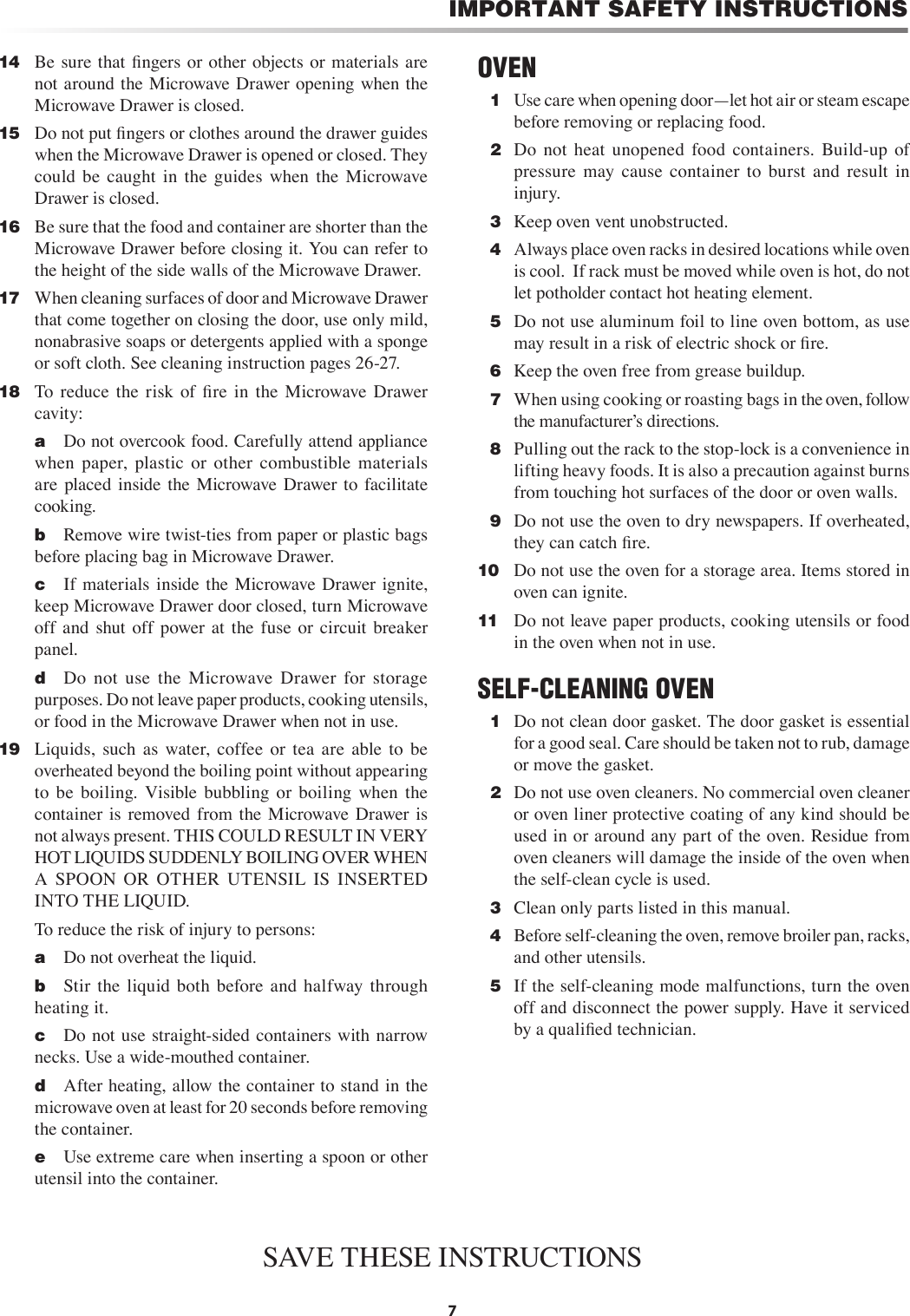 7IMPORTANT SAFETY INSTRUCTIONS14   Be  sure that ﬁngers or other objects or materials are not around the Microwave Drawer opening when the Microwave Drawer is closed.15   Do not put ﬁngers or clothes around the drawer guides when the Microwave Drawer is opened or closed. They could  be  caught  in  the  guides  when  the  Microwave Drawer is closed.16   Be sure that the food and container are shorter than the Microwave Drawer before closing it. You can refer to the height of the side walls of the Microwave Drawer.17   When cleaning surfaces of door and Microwave Drawer that come together on closing the door, use only mild, nonabrasive soaps or detergents applied with a sponge or soft cloth. See cleaning instruction pages 26-27.18   To  reduce  the  risk  of  ﬁre  in  the  Microwave  Drawer cavity:    a  Do not overcook food. Carefully attend appliance when  paper,  plastic  or  other  combustible  materials are  placed  inside  the  Microwave Drawer  to  facilitate cooking.    b  Remove wire twist-ties from paper or plastic bags before placing bag in Microwave Drawer.    c  If  materials inside the Microwave Drawer ignite, keep Microwave Drawer door closed, turn Microwave off  and  shut  off  power  at  the  fuse  or  circuit  breaker panel.    d  Do  not  use  the  Microwave  Drawer  for  storage purposes. Do not leave paper products, cooking utensils, or food in the Microwave Drawer when not in use.19   Liquids,  such  as  water,  coffee  or  tea  are  able  to  be overheated beyond the boiling point without appearing to  be  boiling.  Visible  bubbling  or  boiling  when  the container  is  removed  from  the  Microwave Drawer  is not always present. THIS COULD RESULT IN VERY HOT LIQUIDS SUDDENLY BOILING OVER WHEN A  SPOON  OR  OTHER  UTENSIL  IS  INSERTED INTO THE LIQUID.      To reduce the risk of injury to persons:    a  Do not overheat the liquid.    b  Stir  the  liquid  both  before  and  halfway  through heating it.    c  Do not use straight-sided containers with narrow necks. Use a wide-mouthed container.    d  After heating, allow the container to stand in the microwave oven at least for 20 seconds before removing the container.    e  Use extreme care when inserting a spoon or other utensil into the container.OVEN  1  Use care when opening door—let hot air or steam escape before removing or replacing food.  2  Do  not  heat  unopened  food  containers.  Build-up  of pressure  may  cause  container  to  burst  and  result  in injury.  3  Keep oven vent unobstructed.  4  Always place oven racks in desired locations while oven is cool.  If rack must be moved while oven is hot, do not let potholder contact hot heating element.   5  Do not use aluminum foil to line oven bottom, as use may result in a risk of electric shock or ﬁre.  6  Keep the oven free from grease buildup.  7  When using cooking or roasting bags in the oven, follow the manufacturerʼs directions.  8  Pulling out the rack to the stop-lock is a convenience in lifting heavy foods. It is also a precaution against burns from touching hot surfaces of the door or oven walls.  9  Do not use the oven to dry newspapers. If overheated, they can catch ﬁre.10   Do not use the oven for a storage area. Items stored in oven can ignite.11   Do not leave paper products, cooking utensils or food in the oven when not in use.SELF-CLEANING OVEN  1  Do not clean door gasket. The door gasket is essential for a good seal. Care should be taken not to rub, damage or move the gasket.  2   Do not use oven cleaners. No commercial oven cleaner or oven liner protective coating of any kind should be used in or around any part of the oven. Residue from oven cleaners will damage the inside of the oven when the self-clean cycle is used.  3  Clean only parts listed in this manual.  4  Before self-cleaning the oven, remove broiler pan, racks, and other utensils.  5  If the self-cleaning mode malfunctions, turn the oven off and disconnect the power supply. Have it serviced by a qualiﬁed technician.SAVE THESE INSTRUCTIONS