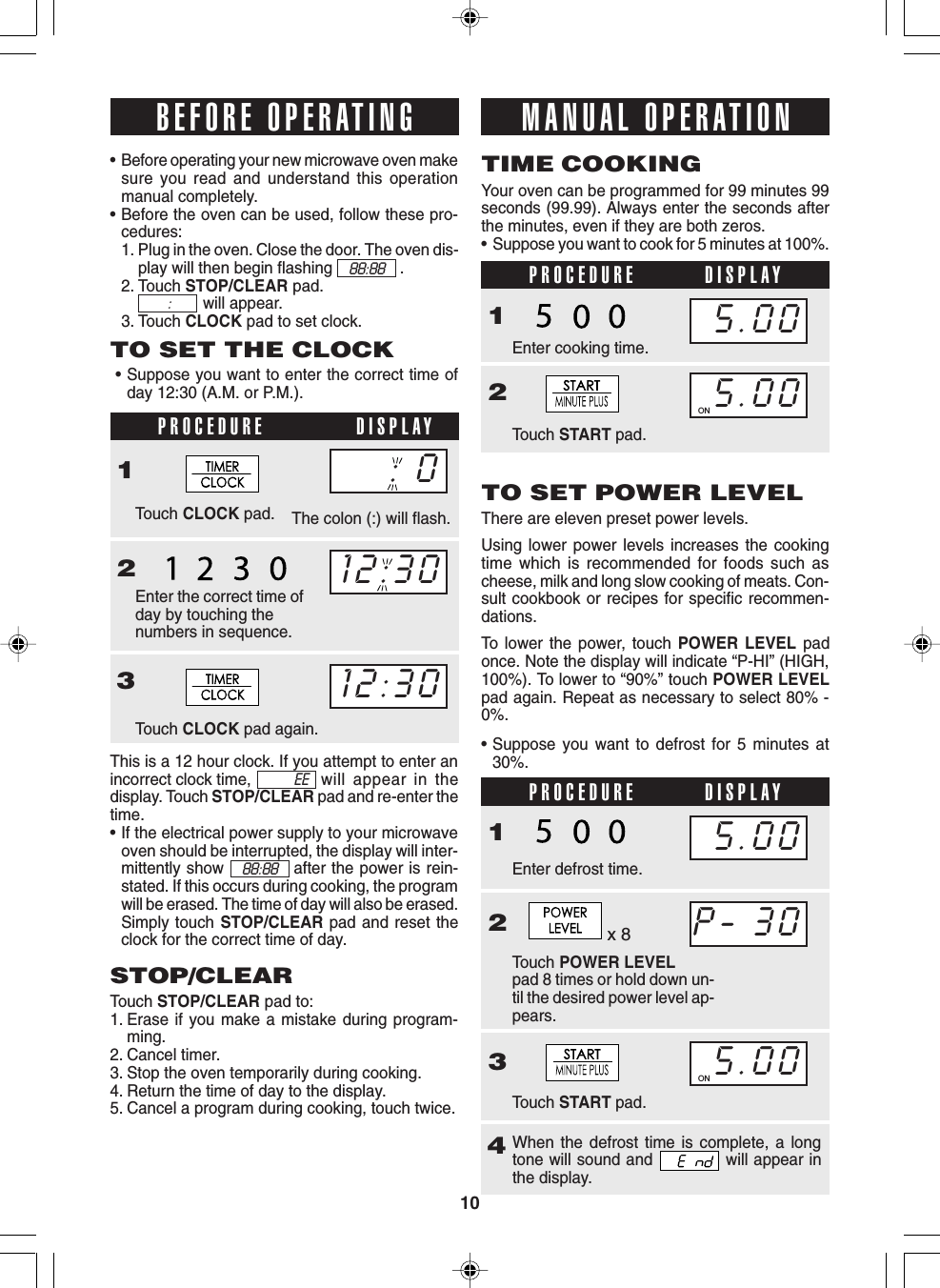 10When the defrost time is complete, a longtone will sound and   will appear inthe display.This is a 12 hour clock. If you attempt to enter anincorrect clock time, will appear in thedisplay. Touch STOP/CLEAR pad and re-enter thetime.• If the electrical power supply to your microwaveoven should be interrupted, the display will inter-mittently show            after the power is rein-stated. If this occurs during cooking, the programwill be erased. The time of day will also be erased.Simply touch STOP/CLEAR pad and reset theclock for the correct time of day.PROCEDURE DISPLAYPROCEDURE DISPLAY•Before operating your new microwave oven makesure you read and understand this operationmanual completely.•Before the oven can be used, follow these pro-cedures:1. Plug in the oven. Close the door. The oven dis-play will then begin flashing .2. Touch STOP/CLEAR pad.will appear.3. Touch CLOCK pad to set clock.TO SET THE CLOCK•Suppose you want to enter the correct time ofday 12:30 (A.M. or P.M.).PROCEDURE DISPLAY1Touch CLOCK pad.23Touch CLOCK pad again.STOP/CLEARTouch STOP/CLEAR pad to:1. Erase if you make a mistake during program-ming.2. Cancel timer.3. Stop the oven temporarily during cooking.4. Return the time of day to the display.5. Cancel a program during cooking, touch twice.Your oven can be programmed for 99 minutes 99seconds (99.99). Always enter the seconds afterthe minutes, even if they are both zeros.•Suppose you want to cook for 5 minutes at 100%.TIME COOKING1Enter cooking time.Touch START pad.2TO SET POWER LEVELThere are eleven preset power levels.Using lower power levels increases the cookingtime which is recommended for foods such ascheese, milk and long slow cooking of meats. Con-sult cookbook or recipes for specific recommen-dations.To lower the power, touch POWER LEVEL padonce. Note the display will indicate “P-HI” (HIGH,100%). To lower to “90%” touch POWER LEVELpad again. Repeat as necessary to select 80% -0%.The colon (:) will flash.•Suppose you want to defrost for 5 minutes at30%.BEFORE OPERATING12:3012:30MANUAL OPERATION5.005.00ON1Touch POWER LEVELpad 8 times or hold down un-til the desired power level ap-pears.2Enter defrost time.3Touch START pad.4P- 305.00ON5.0088:88 :88:88EEEnter the correct time ofday by touching thenumbers in sequence.x 8: 0