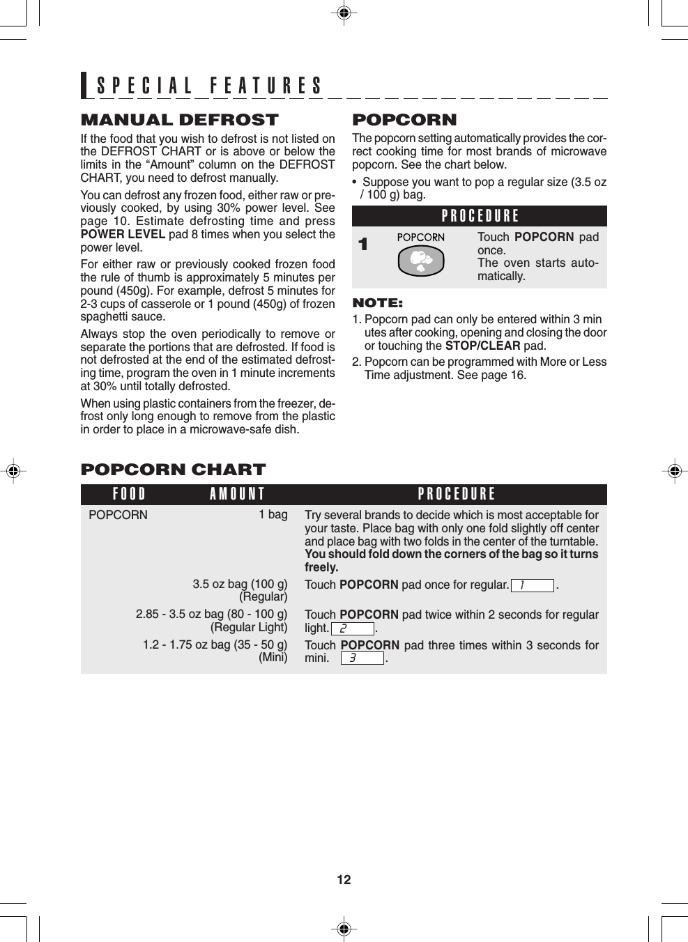 12POPCORN CHART1 bag3.5 oz bag (100 g)(Regular)2.85 - 3.5 oz bag (80 - 100 g)(Regular Light)1.2 - 1.75 oz bag (35 - 50 g)(Mini)POPCORNFOOD PROCEDUREAMOUNTMANUAL DEFROSTIf the food that you wish to defrost is not listed onthe DEFROST CHART or is above or below thelimits in the “Amount” column on the DEFROSTCHART, you need to defrost manually.You can defrost any frozen food, either raw or pre-viously cooked, by using 30% power level. Seepage 10. Estimate defrosting time and pressPOWER LEVEL pad 8 times when you select thepower level.For either raw or previously cooked frozen foodthe rule of thumb is approximately 5 minutes perpound (450g). For example, defrost 5 minutes for2-3 cups of casserole or 1 pound (450g) of frozenspaghetti sauce.Always stop the oven periodically to remove orseparate the portions that are defrosted. If food isnot defrosted at the end of the estimated defrost-ing time, program the oven in 1 minute incrementsat 30% until totally defrosted.When using plastic containers from the freezer, de-frost only long enough to remove from the plasticin order to place in a microwave-safe dish.POPCORNThe popcorn setting automatically provides the cor-rect cooking time for most brands of microwavepopcorn. See the chart below.•  Suppose you want to pop a regular size (3.5 oz/ 100 g) bag.PROCEDURE1Touch  POPCORN padonce.The oven starts auto-matically.NOTE:1. Popcorn pad can only be entered within 3 minutes after cooking, opening and closing the dooror touching the STOP/CLEAR pad.2. Popcorn can be programmed with More or LessTime adjustment. See page 16.SPECIAL FEATURESTry several brands to decide which is most acceptable foryour taste. Place bag with only one fold slightly off centerand place bag with two folds in the center of the turntable.You should fold down the corners of the bag so it turnsfreely.Touch POPCORN pad once for regular. .Touch POPCORN pad twice within 2 seconds for regularlight. .Touch  POPCORN pad three times within 3 seconds formini. .132