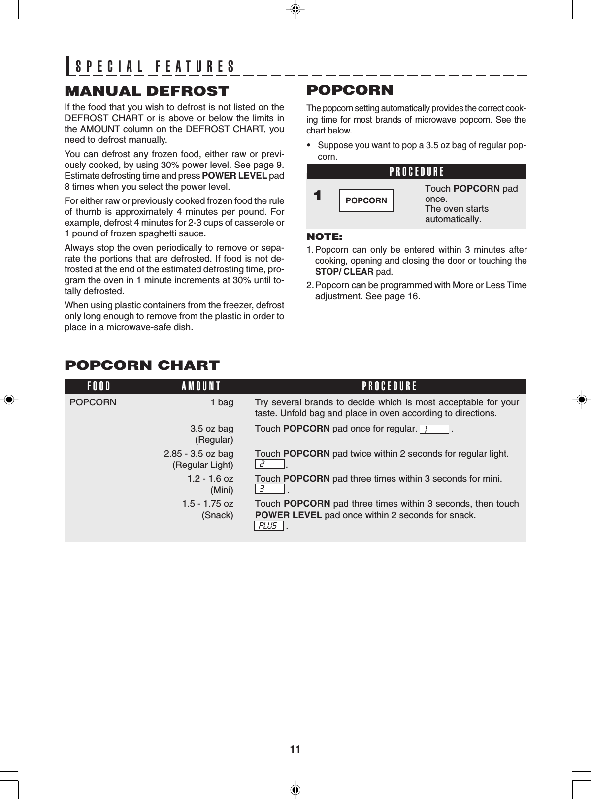 11Try several brands to decide which is most acceptable for yourtaste. Unfold bag and place in oven according to directions.Touch POPCORN pad once for regular. .Touch POPCORN pad twice within 2 seconds for regular light..Touch POPCORN pad three times within 3 seconds for mini..Touch POPCORN pad three times within 3 seconds, then touchPOWER LEVEL pad once within 2 seconds for snack.            .1SPECIAL FEATURESSPECIAL FEATURESMANUAL DEFROSTIf the food that you wish to defrost is not listed on theDEFROST CHART or is above or below the limits inthe AMOUNT column on the DEFROST CHART, youneed to defrost manually.You can defrost any frozen food, either raw or previ-ously cooked, by using 30% power level. See page 9.Estimate defrosting time and press POWER LEVEL pad8 times when you select the power level.For either raw or previously cooked frozen food the ruleof thumb is approximately 4 minutes per pound. Forexample, defrost 4 minutes for 2-3 cups of casserole or1 pound of frozen spaghetti sauce.Always stop the oven periodically to remove or sepa-rate the portions that are defrosted. If food is not de-frosted at the end of the estimated defrosting time, pro-gram the oven in 1 minute increments at 30% until to-tally defrosted.When using plastic containers from the freezer, defrostonly long enough to remove from the plastic in order toplace in a microwave-safe dish.PROCEDUREThe popcorn setting automatically provides the correct cook-ing time for most brands of microwave popcorn. See thechart below.•Suppose you want to pop a 3.5 oz bag of regular pop-corn.POPCORNNOTE:1. Popcorn can only be entered within 3 minutes aftercooking, opening and closing the door or touching theSTOP/ CLEAR pad.2.Popcorn can be programmed with More or Less Timeadjustment. See page 16.Touch POPCORN padonce.The oven startsautomatically.1POPCORNPOPCORN CHART1 bag3.5 oz bag (Regular)2.85 - 3.5 oz bag(Regular Light)1.2 - 1.6 oz(Mini)1.5 - 1.75 oz(Snack)FOOD PROCEDUREAMOUNT2POPCORN3PLUS