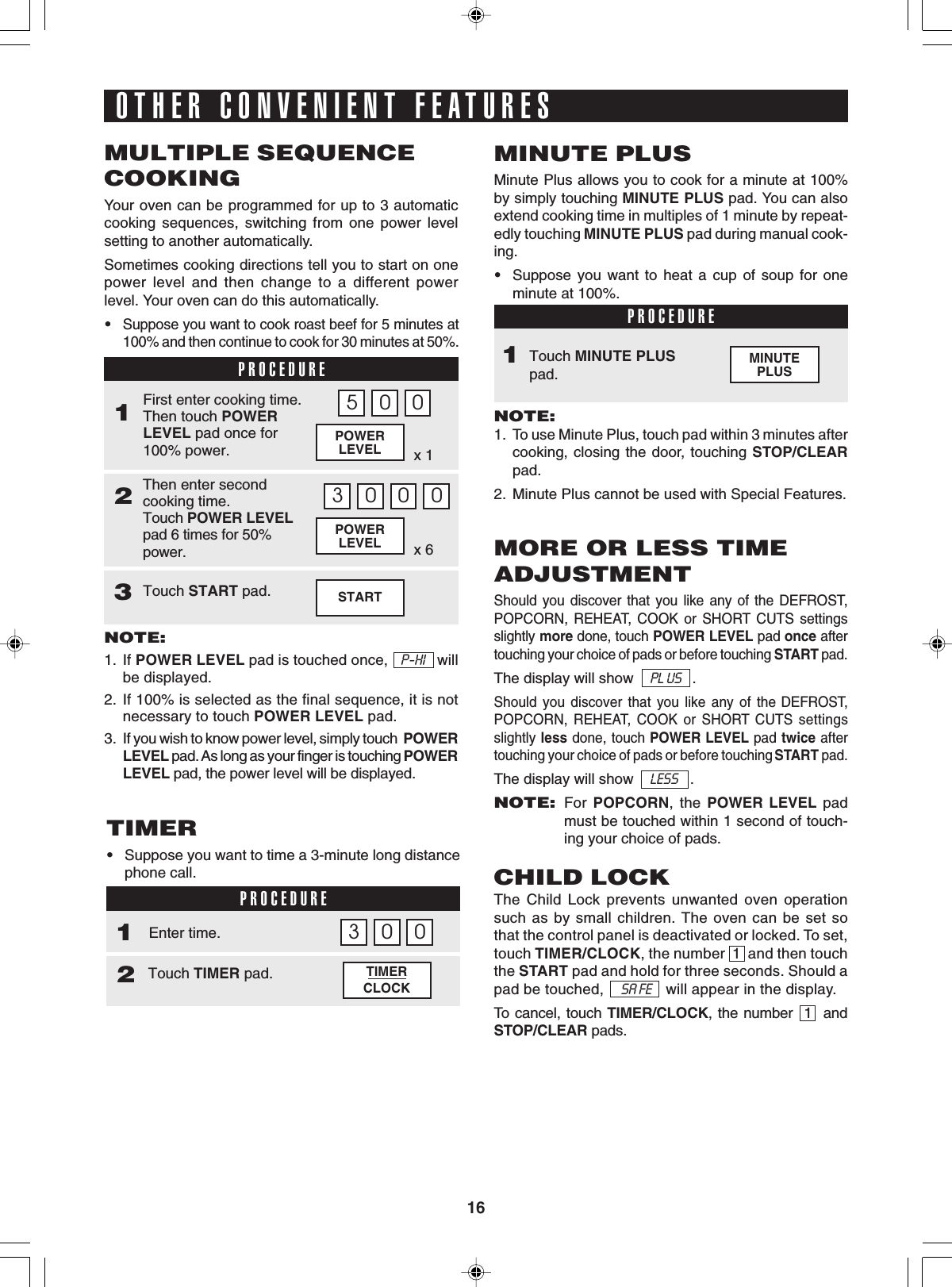 16MINUTEPLUSSTARTx 6POWERLEVELx 1POWERLEVELOTHER CONVENIENT FEATURESMULTIPLE SEQUENCECOOKINGYour oven can be programmed for up to 3 automaticcooking sequences, switching from one power levelsetting to another automatically.Sometimes cooking directions tell you to start on onepower level and then change to a different powerlevel. Your oven can do this automatically.•Suppose you want to cook roast beef for 5 minutes at100% and then continue to cook for 30 minutes at 50%.PROCEDURE1Then enter secondcooking time.Touch POWER LEVELpad 6 times for 50%power.2First enter cooking time.Then touch POWERLEVEL pad once for100% power.NOTE:1. If POWER LEVEL pad is touched once,   P-HI   willbe displayed.2. If 100% is selected as the final sequence, it is notnecessary to touch POWER LEVEL pad.3. If you wish to know power level, simply touch  POWERLEVEL pad. As long as your finger is touching POWERLEVEL pad, the power level will be displayed.5 0 03 0 0 0Touch START pad.3MINUTE PLUSMinute Plus allows you to cook for a minute at 100%by simply touching MINUTE PLUS pad. You can alsoextend cooking time in multiples of 1 minute by repeat-edly touching MINUTE PLUS pad during manual cook-ing.•Suppose you want to heat a cup of soup for oneminute at 100%.PROCEDURETouch MINUTE PLUSpad.NOTE:1. To use Minute Plus, touch pad within 3 minutes aftercooking, closing the door, touching STOP/CLEARpad.2. Minute Plus cannot be used with Special Features.1TIMERCLOCKTIMER•Suppose you want to time a 3-minute long distancephone call.PROCEDURE1Touch TIMER pad.2Enter time. 03 0MORE OR LESS TIMEADJUSTMENTShould you discover that you like any of the DEFROST,POPCORN, REHEAT, COOK or SHORT CUTS settingsslightly more done, touch POWER LEVEL pad once aftertouching your choice of pads or before touching START pad.The display will show    PL US   .Should you discover that you like any of the DEFROST,POPCORN, REHEAT, COOK or SHORT CUTS settingsslightly less done, touch POWER LEVEL pad twice aftertouching your choice of pads or before touching START pad.The display will show    LESS   .NOTE:For POPCORN, the POWER LEVEL padmust be touched within 1 second of touch-ing your choice of pads.CHILD LOCKThe Child Lock prevents unwanted oven operationsuch as by small children. The oven can be set sothat the control panel is deactivated or locked. To set,touch TIMER/CLOCK, the number  1  and then touchthe START pad and hold for three seconds. Should apad be touched,      SA FE     will appear in the display.To cancel, touch TIMER/CLOCK, the number  1  andSTOP/CLEAR pads.