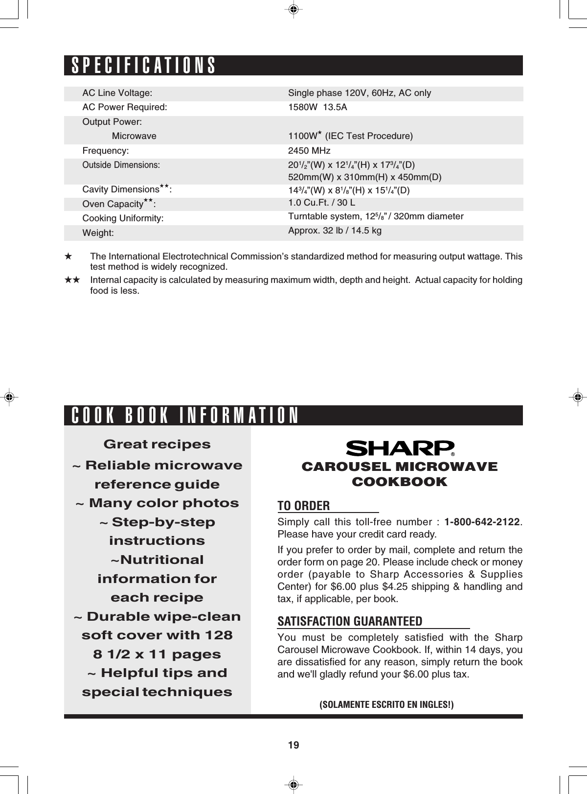 19SPECIFICATIONS★The International Electrotechnical Commission’s standardized method for measuring output wattage. Thistest method is widely recognized.★★ Internal capacity is calculated by measuring maximum width, depth and height.  Actual capacity for holdingfood is less.TO ORDERSimply call this toll-free number : 1-800-642-2122.Please have your credit card ready.If you prefer to order by mail, complete and return theorder form on page 20. Please include check or moneyorder (payable to Sharp Accessories &amp; SuppliesCenter) for $6.00 plus $4.25 shipping &amp; handling andtax, if applicable, per book.SATISFACTION GUARANTEEDYou must be completely satisfied with the SharpCarousel Microwave Cookbook. If, within 14 days, youare dissatisfied for any reason, simply return the bookand we&apos;ll gladly refund your $6.00 plus tax.Great recipes~ Reliable microwavereference guide~ Many color photos~ Step-by-stepinstructions~Nutritionalinformation foreach recipe~ Durable wipe-cleansoft cover with 1288 1/2 x 11 pages~ Helpful tips andspecial techniques(SOLAMENTE ESCRITO EN INGLES!)CAROUSEL MICROWAVECOOKBOOKCOOK BOOK INFORMATIONSingle phase 120V, 60Hz, AC only1580W  13.5A1100W★ (IEC Test Procedure)2450 MHz201/2”(W) x 121/4”(H) x 173/4”(D)520mm(W) x 310mm(H) x 450mm(D)143/4”(W) x 81/8”(H) x 151/4”(D)1.0 Cu.Ft. / 30 LTurntable system, 125/8” / 320mm diameterApprox. 32 lb / 14.5 kgAC Line Voltage:AC Power Required:Output Power:   MicrowaveFrequency:Outside Dimensions:Cavity Dimensions★★:Oven Capacity★★:Cooking Uniformity:Weight: