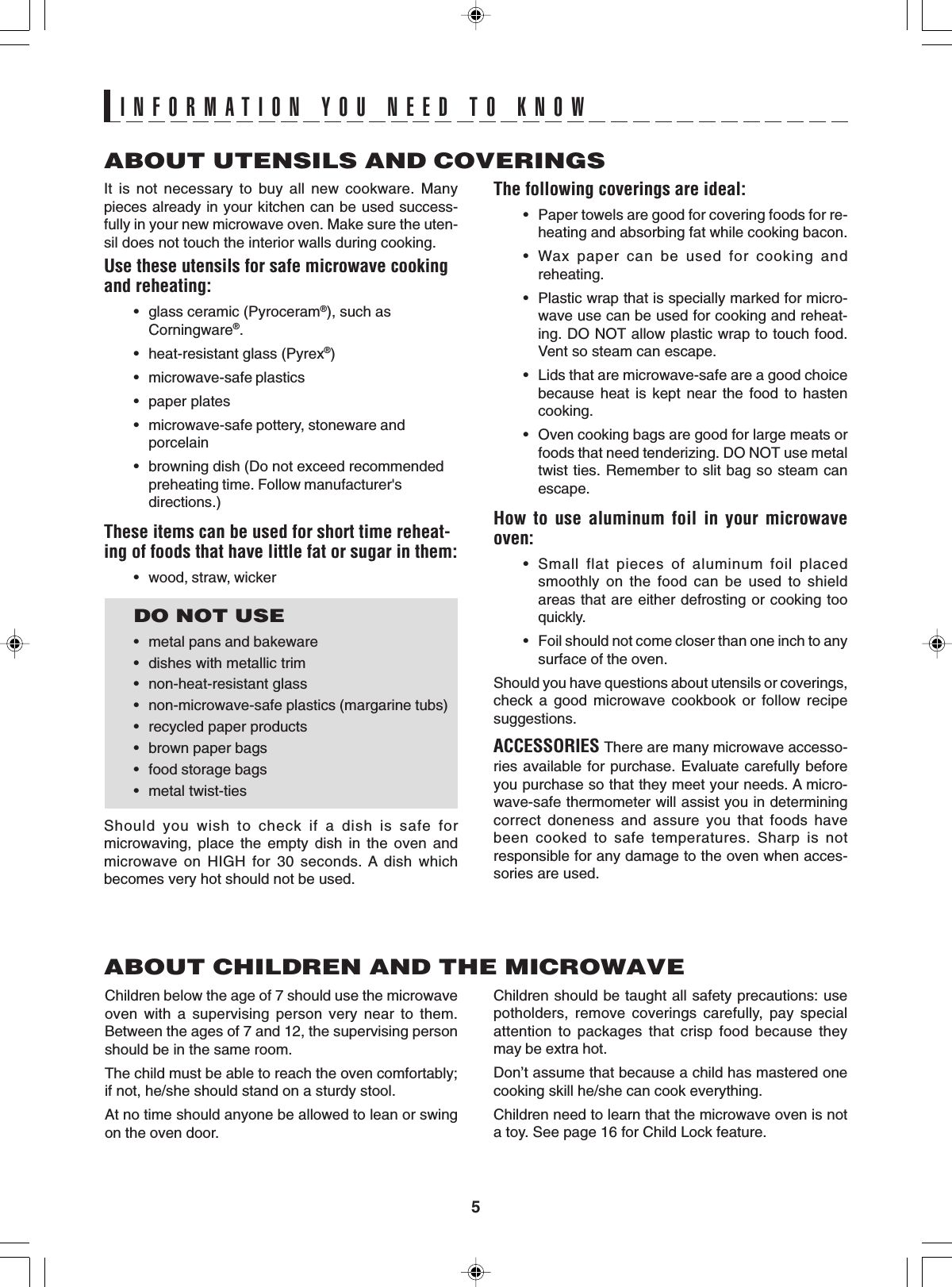 5ABOUT UTENSILS AND COVERINGSThe following coverings are ideal:• Paper towels are good for covering foods for re-heating and absorbing fat while cooking bacon.• Wax paper can be used for cooking andreheating.• Plastic wrap that is specially marked for micro-wave use can be used for cooking and reheat-ing. DO NOT allow plastic wrap to touch food.Vent so steam can escape.• Lids that are microwave-safe are a good choicebecause heat is kept near the food to hastencooking.• Oven cooking bags are good for large meats orfoods that need tenderizing. DO NOT use metaltwist ties. Remember to slit bag so steam canescape.How to use aluminum foil in your microwaveoven:• Small flat pieces of aluminum foil placedsmoothly on the food can be used to shieldareas that are either defrosting or cooking tooquickly.• Foil should not come closer than one inch to anysurface of the oven.Should you have questions about utensils or coverings,check a good microwave cookbook or follow recipesuggestions.ACCESSORIES There are many microwave accesso-ries available for purchase. Evaluate carefully beforeyou purchase so that they meet your needs. A micro-wave-safe thermometer will assist you in determiningcorrect doneness and assure you that foods havebeen cooked to safe temperatures. Sharp is notresponsible for any damage to the oven when acces-sories are used.Children should be taught all safety precautions: usepotholders, remove coverings carefully, pay specialattention to packages that crisp food because theymay be extra hot.Don’t assume that because a child has mastered onecooking skill he/she can cook everything.Children need to learn that the microwave oven is nota toy. See page 16 for Child Lock feature.It is not necessary to buy all new cookware. Manypieces already in your kitchen can be used success-fully in your new microwave oven. Make sure the uten-sil does not touch the interior walls during cooking.Use these utensils for safe microwave cookingand reheating:• glass ceramic (Pyroceram®), such asCorningware®.• heat-resistant glass (Pyrex®)• microwave-safe plastics• paper plates• microwave-safe pottery, stoneware andporcelain• browning dish (Do not exceed recommendedpreheating time. Follow manufacturer&apos;sdirections.)These items can be used for short time reheat-ing of foods that have little fat or sugar in them:• wood, straw, wickerDO NOT USE• metal pans and bakeware• dishes with metallic trim• non-heat-resistant glass• non-microwave-safe plastics (margarine tubs)• recycled paper products• brown paper bags• food storage bags• metal twist-tiesShould you wish to check if a dish is safe formicrowaving, place the empty dish in the oven andmicrowave on HIGH for 30 seconds. A dish whichbecomes very hot should not be used.ABOUT CHILDREN AND THE MICROWAVEChildren below the age of 7 should use the microwaveoven with a supervising person very near to them.Between the ages of 7 and 12, the supervising personshould be in the same room.The child must be able to reach the oven comfortably;if not, he/she should stand on a sturdy stool.At no time should anyone be allowed to lean or swingon the oven door.INFORMATION YOU NEED TO KNOW