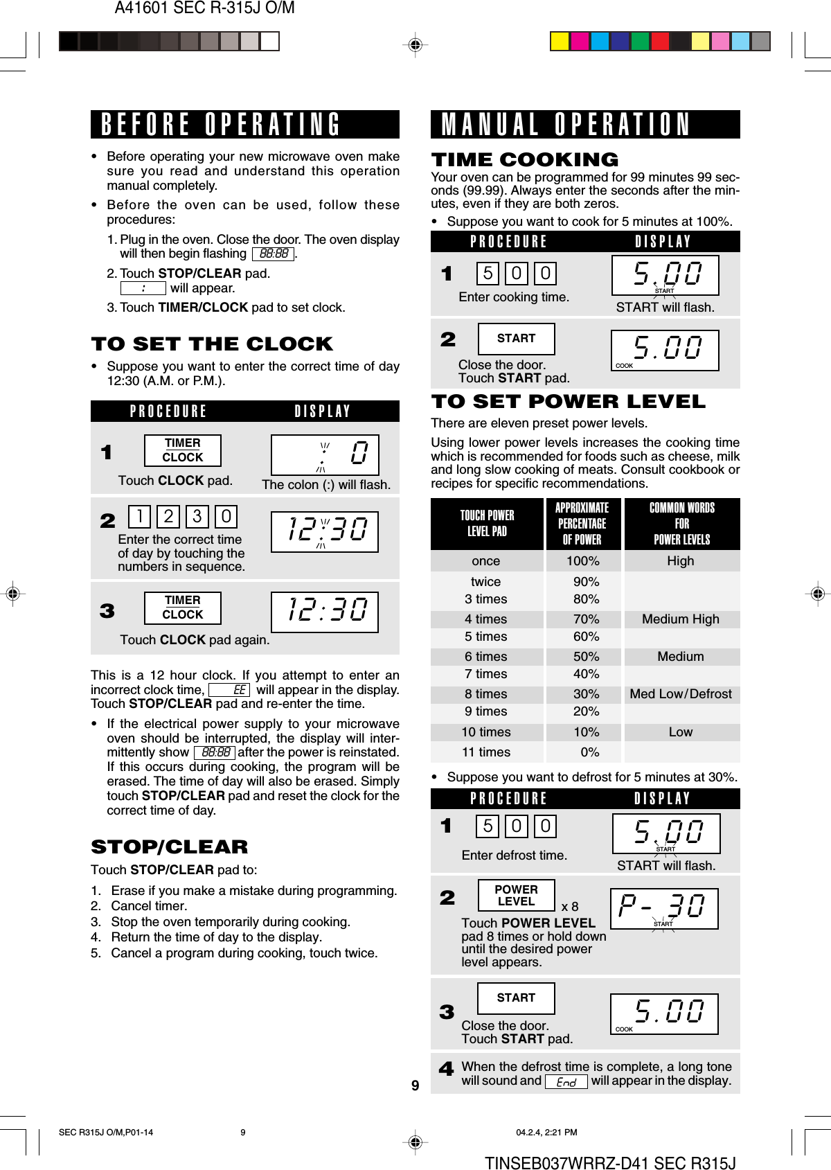 9A41601 SEC R-315J O/MTINSEB037WRRZ-D41 SEC R315JSTARTClose the door.Touch START pad.25.00COOKSTARTTIMERCLOCKTIMERCLOCK5.00This is a 12 hour clock. If you attempt to enter anincorrect clock time,               will appear in the display.Touch STOP/CLEAR pad and re-enter the time.•If the electrical power supply to your microwaveoven should be interrupted, the display will inter-mittently show      88:88   after the power is reinstated.If this occurs during cooking, the program will beerased. The time of day will also be erased. Simplytouch STOP/CLEAR pad and reset the clock for thecorrect time of day.The colon (:) will flash.12:30:  0BEFORE OPERATING•Before operating your new microwave oven makesure you read and understand this operationmanual completely.•Before the oven can be used, follow theseprocedures:1. Plug in the oven. Close the door. The oven displaywill then begin flashing     88:88   .2. Touch STOP/CLEAR pad.              will appear.3. Touch TIMER/CLOCK pad to set clock.:::::TO SET THE CLOCK•Suppose you want to enter the correct time of day12:30 (A.M. or P.M.).1 2 3 0PROCEDURE DISPLAY1Touch CLOCK pad.Enter the correct timeof day by touching thenumbers in sequence.23Touch CLOCK pad again.12:30STOP/CLEARTouch STOP/CLEAR pad to:1. Erase if you make a mistake during programming.2. Cancel timer.3. Stop the oven temporarily during cooking.4. Return the time of day to the display.5. Cancel a program during cooking, touch twice.MANUAL OPERATIONYour oven can be programmed for 99 minutes 99 sec-onds (99.99). Always enter the seconds after the min-utes, even if they are both zeros.•Suppose you want to cook for 5 minutes at 100%.TIME COOKINGPROCEDURE DISPLAY1Enter cooking time.5 0 0TO SET POWER LEVELThere are eleven preset power levels.Using lower power levels increases the cooking timewhich is recommended for foods such as cheese, milkand long slow cooking of meats. Consult cookbook orrecipes for specific recommendations.•Suppose you want to defrost for 5 minutes at 30%.APPROXIMATEPERCENTAGEOF POWERCOMMON WORDSFORPOWER LEVELSTOUCH POWERLEVEL PADonce 100% Hightwice 90%3 times 80%4 times 70% Medium High5 times 60%6 times 50% Medium7 times 40%8 times 30% Med Low/Defrost9 times 20%10 times 10% Low11 times 0%P-.30PROCEDURE DISPLAY1Touch POWER LEVELpad 8 times or hold downuntil the desired powerlevel appears.235.00Enter defrost time.Close the door.Touch START pad.4When the defrost time is complete, a long tonewill sound and   will appear in the display.COOKEE5.00START5 0 0x 8POWERLEVELSTART will flash.START will flash.STARTSTARTSEC R315J O/M,P01-14 04.2.4, 2:21 PM9