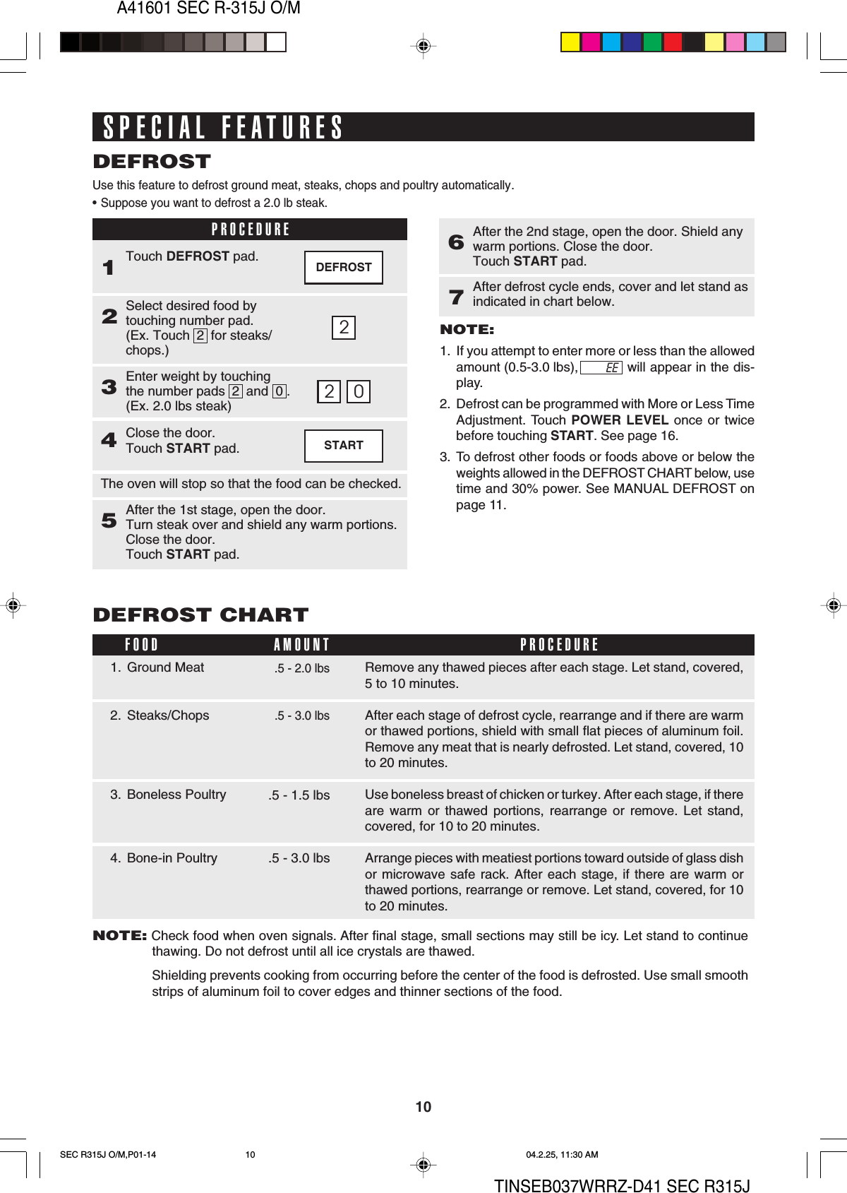 10A41601 SEC R-315J O/MTINSEB037WRRZ-D41 SEC R315JSTARTSPECIAL FEATURESUse this feature to defrost ground meat, steaks, chops and poultry automatically.•Suppose you want to defrost a 2.0 lb steak.DEFROST2. Steaks/ChopsRemove any thawed pieces after each stage. Let stand, covered,5 to 10 minutes.After each stage of defrost cycle, rearrange and if there are warmor thawed portions, shield with small flat pieces of aluminum foil.Remove any meat that is nearly defrosted. Let stand, covered, 10to 20 minutes.Use boneless breast of chicken or turkey. After each stage, if thereare warm or thawed portions, rearrange or remove. Let stand,covered, for 10 to 20 minutes.Arrange pieces with meatiest portions toward outside of glass dishor microwave safe rack. After each stage, if there are warm orthawed portions, rearrange or remove. Let stand, covered, for 10to 20 minutes.DEFROST CHART.5 - 2.0 lbs1. Ground Meat3. Boneless PoultryFOOD PROCEDUREAMOUNT.5 - 3.0 lbsDEFROSTPROCEDURE1Select desired food bytouching number pad.(Ex. Touch  2  for steaks/chops.)2Touch DEFROST pad.Enter weight by touchingthe number pads  2  and  0 .(Ex. 2.0 lbs steak)322 0Close the door.Touch START pad.4The oven will stop so that the food can be checked.After the 1st stage, open the door.Turn steak over and shield any warm portions.Close the door.Touch START pad.5After the 2nd stage, open the door. Shield anywarm portions. Close the door.Touch START pad.6NOTE:1. If you attempt to enter more or less than the allowedamount (0.5-3.0 lbs), will appear in the dis-play.2. Defrost can be programmed with More or Less TimeAdjustment. Touch POWER LEVEL once or twicebefore touching START. See page 16.3. To defrost other foods or foods above or below theweights allowed in the DEFROST CHART below, usetime and 30% power. See MANUAL DEFROST onpage 11.After defrost cycle ends, cover and let stand asindicated in chart below.7EE4. Bone-in Poultry .5 - 3.0 lbs.5 - 1.5 lbsNOTE: Check food when oven signals. After final stage, small sections may still be icy. Let stand to continuethawing. Do not defrost until all ice crystals are thawed.Shielding prevents cooking from occurring before the center of the food is defrosted. Use small smoothstrips of aluminum foil to cover edges and thinner sections of the food.SEC R315J O/M,P01-14 04.2.25, 11:30 AM10