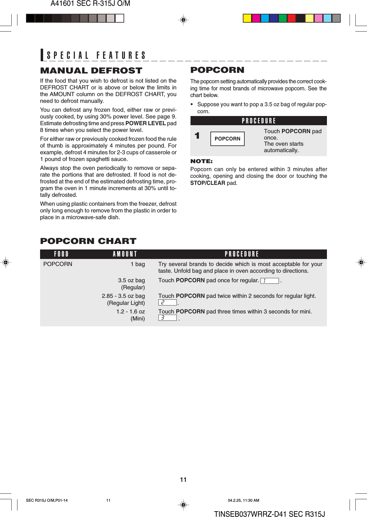 11A41601 SEC R-315J O/MTINSEB037WRRZ-D41 SEC R315JTry several brands to decide which is most acceptable for yourtaste. Unfold bag and place in oven according to directions.Touch POPCORN pad once for regular. .Touch POPCORN pad twice within 2 seconds for regular light..Touch POPCORN pad three times within 3 seconds for mini..1SPECIAL FEATURESSPECIAL FEATURESMANUAL DEFROSTIf the food that you wish to defrost is not listed on theDEFROST CHART or is above or below the limits inthe AMOUNT column on the DEFROST CHART, youneed to defrost manually.You can defrost any frozen food, either raw or previ-ously cooked, by using 30% power level. See page 9.Estimate defrosting time and press POWER LEVEL pad8 times when you select the power level.For either raw or previously cooked frozen food the ruleof thumb is approximately 4 minutes per pound. Forexample, defrost 4 minutes for 2-3 cups of casserole or1 pound of frozen spaghetti sauce.Always stop the oven periodically to remove or sepa-rate the portions that are defrosted. If food is not de-frosted at the end of the estimated defrosting time, pro-gram the oven in 1 minute increments at 30% until to-tally defrosted.When using plastic containers from the freezer, defrostonly long enough to remove from the plastic in order toplace in a microwave-safe dish.PROCEDUREThe popcorn setting automatically provides the correct cook-ing time for most brands of microwave popcorn. See thechart below.•Suppose you want to pop a 3.5 oz bag of regular pop-corn.POPCORNNOTE:Popcorn can only be entered within 3 minutes aftercooking, opening and closing the door or touching theSTOP/CLEAR pad.Touch POPCORN padonce.The oven startsautomatically.1POPCORNPOPCORN CHART1 bag3.5 oz bag (Regular)2.85 - 3.5 oz bag(Regular Light)1.2 - 1.6 oz(Mini)FOOD PROCEDUREAMOUNT2POPCORN3SEC R315J O/M,P01-14 04.2.25, 11:30 AM11