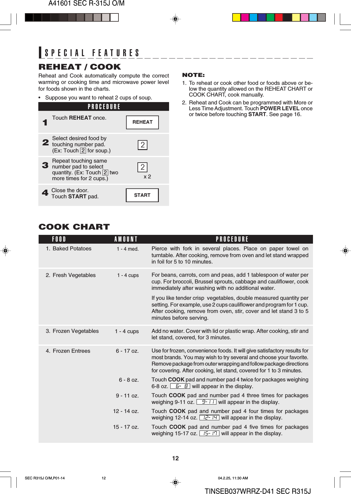 12A41601 SEC R-315J O/MTINSEB037WRRZ-D41 SEC R315JSPECIAL FEATURESSPECIAL FEATURES2REHEATReheat and Cook automatically compute the correctwarming or cooking time and microwave power levelfor foods shown in the charts.•Suppose you want to reheat 2 cups of soup.REHEAT / COOKPROCEDURE1Select desired food bytouching number pad.(Ex: Touch  2  for soup.)2Touch REHEAT once.Repeat touching samenumber pad to selectquantity. (Ex: Touch  2  twomore times for 2 cups.)32NOTE:1. To reheat or cook other food or foods above or be-low the quantity allowed on the REHEAT CHART orCOOK CHART, cook manually.2. Reheat and Cook can be programmed with More orLess Time Adjustment. Touch POWER LEVEL onceor twice before touching START. See page 16.x 2STARTClose the door.Touch START pad.42. Fresh VegetablesPierce with fork in several places. Place on paper towel onturntable. After cooking, remove from oven and let stand wrappedin foil for 5 to 10 minutes.For beans, carrots, corn and peas, add 1 tablespoon of water percup. For broccoli, Brussel sprouts, cabbage and cauliflower, cookimmediately after washing with no additional water.If you like tender crisp  vegetables, double measured quantity persetting. For example, use 2 cups cauliflower and program for 1 cup.After cooking, remove from oven, stir, cover and let stand 3 to 5minutes before serving.Add no water. Cover with lid or plastic wrap. After cooking, stir andlet stand, covered, for 3 minutes.Use for frozen, convenience foods. It will give satisfactory results formost brands. You may wish to try several and choose your favorite.Remove package from outer wrapping and follow package directionsfor covering. After cooking, let stand, covered for 1 to 3 minutes.Touch COOK pad and number pad 4 twice for packages weighing6-8 oz.   will appear in the display.Touch COOK pad and number pad 4 three times for packagesweighing 9-11 oz.   will appear in the display.Touch  COOK pad and number pad 4 four times for packagesweighing 12-14 oz.   will appear in the display.Touch  COOK pad and number pad 4 five times for packagesweighing 15-17 oz.   will appear in the display.COOK CHART1 - 4 med.1. Baked Potatoes3. Frozen VegetablesFOOD PROCEDUREAMOUNT1 - 4 cups4. Frozen Entrees 6 - 17 oz.1 - 4 cups6 - 8 oz.9 - 11 oz.12 - 14 oz.15 - 17 oz.SEC R315J O/M,P01-14 04.2.25, 11:30 AM12