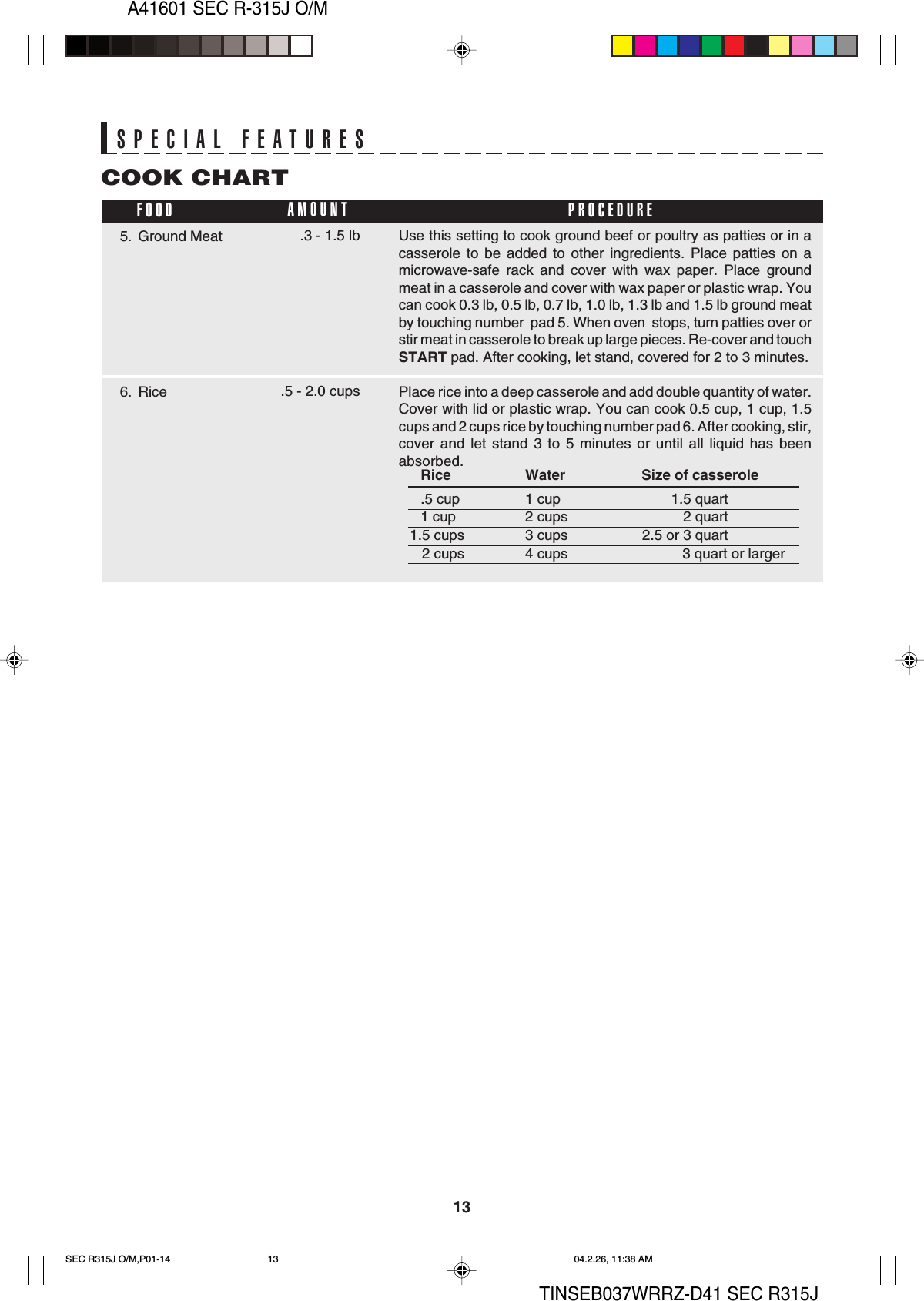 13A41601 SEC R-315J O/MTINSEB037WRRZ-D41 SEC R315JSPECIAL FEATURESSPECIAL FEATURESUse this setting to cook ground beef or poultry as patties or in acasserole to be added to other ingredients. Place patties on amicrowave-safe rack and cover with wax paper. Place groundmeat in a casserole and cover with wax paper or plastic wrap. Youcan cook 0.3 lb, 0.5 lb, 0.7 lb, 1.0 lb, 1.3 lb and 1.5 lb ground meatby touching number  pad 5. When oven  stops, turn patties over orstir meat in casserole to break up large pieces. Re-cover and touchSTART pad. After cooking, let stand, covered for 2 to 3 minutes.Place rice into a deep casserole and add double quantity of water.Cover with lid or plastic wrap. You can cook 0.5 cup, 1 cup, 1.5cups and 2 cups rice by touching number pad 6. After cooking, stir,cover and let stand 3 to 5 minutes or until all liquid has beenabsorbed.COOK CHARTFOOD PROCEDUREAMOUNTRice Water Size of casserole.5 cup 1 cup 1.5 quart1 cup 2 cups 2 quart1.5 cups 3 cups 2.5 or 3 quart   2 cups 4 cups           3 quart or larger5. Ground Meat .3 - 1.5 lb6. Rice .5 - 2.0 cupsSEC R315J O/M,P01-14 04.2.26, 11:38 AM13