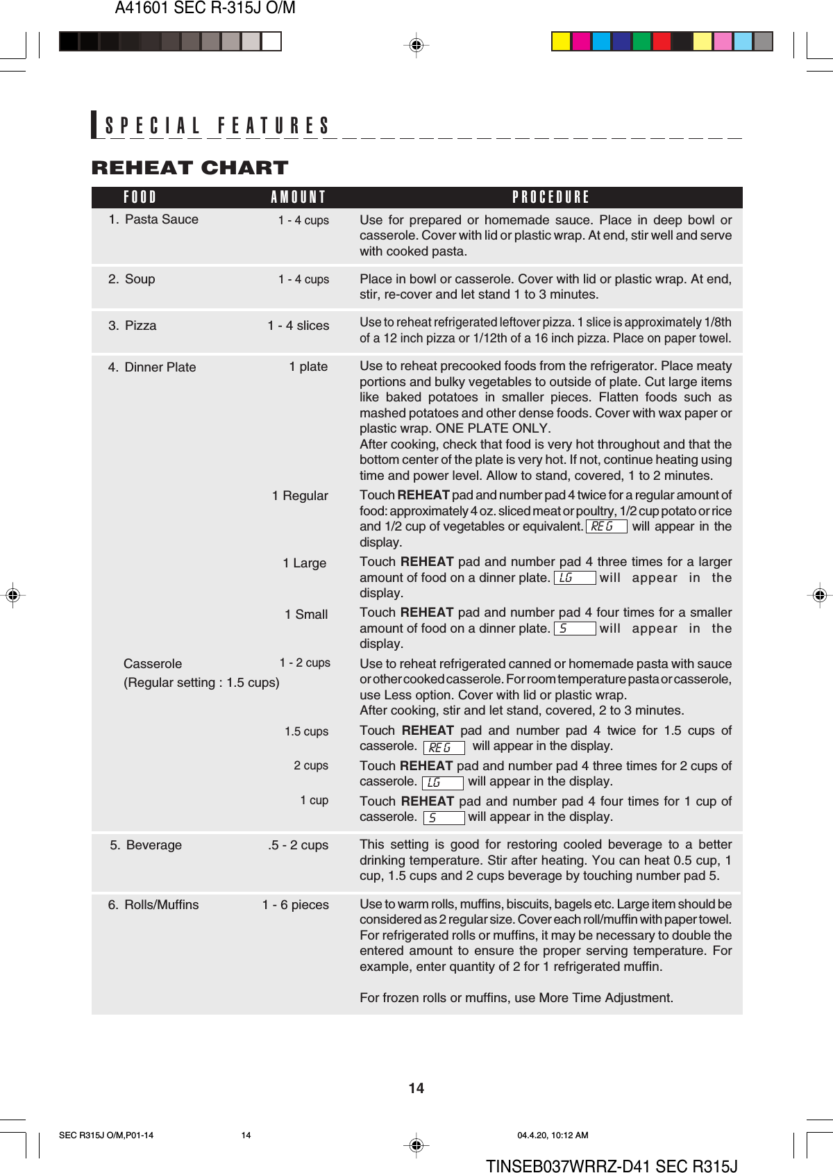 14A41601 SEC R-315J O/MTINSEB037WRRZ-D41 SEC R315JUse for prepared or homemade sauce. Place in deep bowl orcasserole. Cover with lid or plastic wrap. At end, stir well and servewith cooked pasta.Place in bowl or casserole. Cover with lid or plastic wrap. At end,stir, re-cover and let stand 1 to 3 minutes.Use to reheat refrigerated leftover pizza. 1 slice is approximately 1/8thof a 12 inch pizza or 1/12th of a 16 inch pizza. Place on paper towel.Use to reheat precooked foods from the refrigerator. Place meatyportions and bulky vegetables to outside of plate. Cut large itemslike baked potatoes in smaller pieces. Flatten foods such asmashed potatoes and other dense foods. Cover with wax paper orplastic wrap. ONE PLATE ONLY.After cooking, check that food is very hot throughout and that thebottom center of the plate is very hot. If not, continue heating usingtime and power level. Allow to stand, covered, 1 to 2 minutes.Touch REHEAT pad and number pad 4 twice for a regular amount offood: approximately 4 oz. sliced meat or poultry, 1/2 cup potato or riceand 1/2 cup of vegetables or equivalent. will  appear  in  thedisplay.Touch REHEAT pad and number pad 4 three times for a largeramount of food on a dinner plate. will appear in thedisplay.Touch REHEAT pad and number pad 4 four times for a smalleramount of food on a dinner plate. will appear in thedisplay.Use to reheat refrigerated canned or homemade pasta with sauceor other cooked casserole. For room temperature pasta or casserole,use Less option. Cover with lid or plastic wrap.After cooking, stir and let stand, covered, 2 to 3 minutes.Touch  REHEAT pad and number pad 4 twice for 1.5 cups ofcasserole.                will appear in the display.Touch REHEAT pad and number pad 4 three times for 2 cups ofcasserole.              will appear in the display.Touch REHEAT pad and number pad 4 four times for 1 cup ofcasserole.              will appear in the display.This setting is good for restoring cooled beverage to a betterdrinking temperature. Stir after heating. You can heat 0.5 cup, 1cup, 1.5 cups and 2 cups beverage by touching number pad 5.Use to warm rolls, muffins, biscuits, bagels etc. Large item should beconsidered as 2 regular size. Cover each roll/muffin with paper towel.For refrigerated rolls or muffins, it may be necessary to double theentered amount to ensure the proper serving temperature. Forexample, enter quantity of 2 for 1 refrigerated muffin.For frozen rolls or muffins, use More Time Adjustment.REHEAT CHARTSPECIAL FEATURES2. Soup1 - 4 cups1. Pasta Sauce3. PizzaFOOD PROCEDUREAMOUNT1 - 4 cups.5 - 2 cups1 - 4 slices4. Dinner Plate 1 plate6. Rolls/Muffins 1 - 6 piecesRE GLGS1 Regular1 Large1 Small5. Beverage  Casserole  (Regular setting : 1.5 cups)1 - 2 cupsRE GLGS1.5 cups2 cups1 cupSEC R315J O/M,P01-14 04.4.20, 10:12 AM14