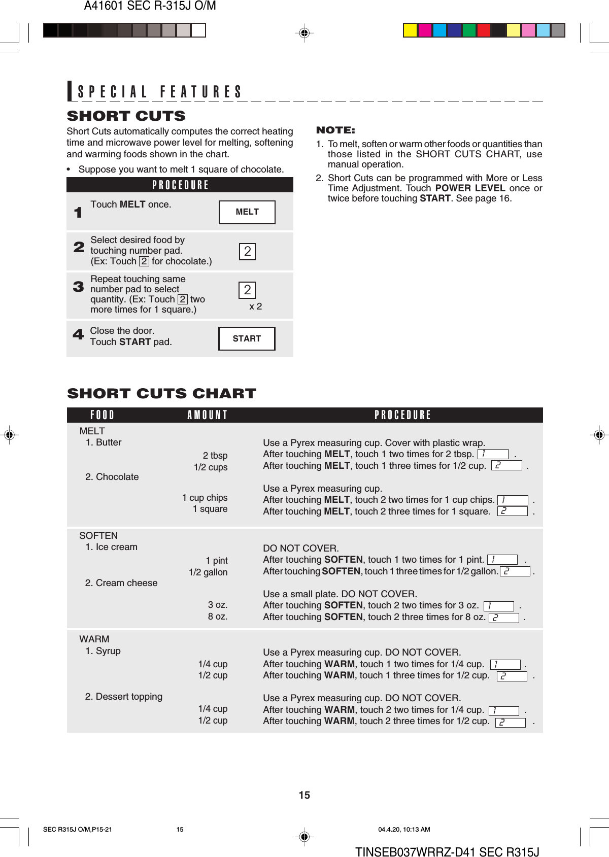 A41601 SEC R-315J O/M15TINSEB037WRRZ-D41 SEC R315JSPECIAL FEATURESSPECIAL FEATURES2MELTShort Cuts automatically computes the correct heatingtime and microwave power level for melting, softeningand warming foods shown in the chart.• Suppose you want to melt 1 square of chocolate.SHORT CUTSPROCEDURE1Select desired food bytouching number pad.(Ex: Touch  2  for chocolate.)2Touch MELT once.Repeat touching samenumber pad to selectquantity. (Ex: Touch  2  twomore times for 1 square.)32NOTE:1. To melt, soften or warm other foods or quantities thanthose listed in the SHORT CUTS CHART, usemanual operation.2. Short Cuts can be programmed with More or LessTime Adjustment. Touch POWER LEVEL once ortwice before touching START. See page 16.x 2STARTClose the door.Touch START pad.4Use a Pyrex measuring cup. Cover with plastic wrap.After touching MELT, touch 1 two times for 2 tbsp.               .After touching MELT, touch 1 three times for 1/2 cup.               .Use a Pyrex measuring cup.After touching MELT, touch 2 two times for 1 cup chips.               .After touching MELT, touch 2 three times for 1 square.                 .DO NOT COVER.After touching SOFTEN, touch 1 two times for 1 pint.               .After touching SOFTEN, touch 1 three times for 1/2 gallon.                       .Use a small plate. DO NOT COVER.After touching SOFTEN, touch 2 two times for 3 oz.               .After touching SOFTEN, touch 2 three times for 8 oz.              .Use a Pyrex measuring cup. DO NOT COVER.After touching WARM, touch 1 two times for 1/4 cup.               .After touching WARM, touch 1 three times for 1/2 cup.                 .Use a Pyrex measuring cup. DO NOT COVER.After touching WARM, touch 2 two times for 1/4 cup.               .After touching WARM, touch 2 three times for 1/2 cup.                 .SHORT CUTS CHART2 tbsp1/2 cupsMELT1. Butter2. ChocolateFOOD PROCEDUREAMOUNT1 cup chips1 square1212SOFTEN1. Ice cream2. Cream cheese1 pint1/2 gallon3 oz.8 oz.1212WARM1. Syrup2. Dessert topping1/4 cup1/2 cup1/4 cup1/2 cup1212SEC R315J O/M,P15-21 04.4.20, 10:13 AM15