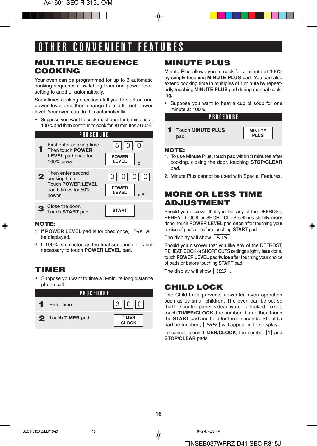 A41601 SEC R-315J O/M16TINSEB037WRRZ-D41 SEC R315JMINUTEPLUSSTARTx 6POWERLEVELx 1POWERLEVELOTHER CONVENIENT FEATURESMULTIPLE SEQUENCECOOKINGYour oven can be programmed for up to 3 automaticcooking sequences, switching from one power levelsetting to another automatically.Sometimes cooking directions tell you to start on onepower level and then change to a different powerlevel. Your oven can do this automatically.•Suppose you want to cook roast beef for 5 minutes at100% and then continue to cook for 30 minutes at 50%.PROCEDURE1Then enter secondcooking time.Touch POWER LEVELpad 6 times for 50%power.2First enter cooking time.Then touch POWERLEVEL pad once for100% power.NOTE:1. If POWER LEVEL pad is touched once,   P-HI   willbe displayed.2. If 100% is selected as the final sequence, it is notnecessary to touch POWER LEVEL pad.5 0 03 0 0 03MINUTE PLUSMinute Plus allows you to cook for a minute at 100%by simply touching MINUTE PLUS pad. You can alsoextend cooking time in multiples of 1 minute by repeat-edly touching MINUTE PLUS pad during manual cook-ing.•Suppose you want to heat a cup of soup for oneminute at 100%.PROCEDURETouch MINUTE PLUSpad.NOTE:1. To use Minute Plus, touch pad within 3 minutes aftercooking, closing the door, touching STOP/CLEARpad.2. Minute Plus cannot be used with Special Features.1TIMERCLOCKTIMER•Suppose you want to time a 3-minute long distancephone call.PROCEDURE1Touch TIMER pad.2Enter time. 03 0MORE OR LESS TIMEADJUSTMENTShould you discover that you like any of the DEFROST,REHEAT, COOK or SHORT CUTS settings slightly moredone, touch POWER LEVEL pad once after touching yourchoice of pads or before touching START pad.The display will show    PL US   .Should you discover that you like any of the DEFROST,REHEAT, COOK or SHORT CUTS settings slightly less done,touch POWER LEVEL pad twice after touching your choiceof pads or before touching START pad.The display will show    LESS   .CHILD LOCKThe Child Lock prevents unwanted oven operationsuch as by small children. The oven can be set sothat the control panel is deactivated or locked. To set,touch TIMER/CLOCK, the number  1  and then touchthe START pad and hold for three seconds. Should apad be touched,      SA FE     will appear in the display.To cancel, touch TIMER/CLOCK, the number  1  andSTOP/CLEAR pads.Close the door.Touch START pad.SEC R315J O/M,P15-21 04.2.4, 4:36 PM16