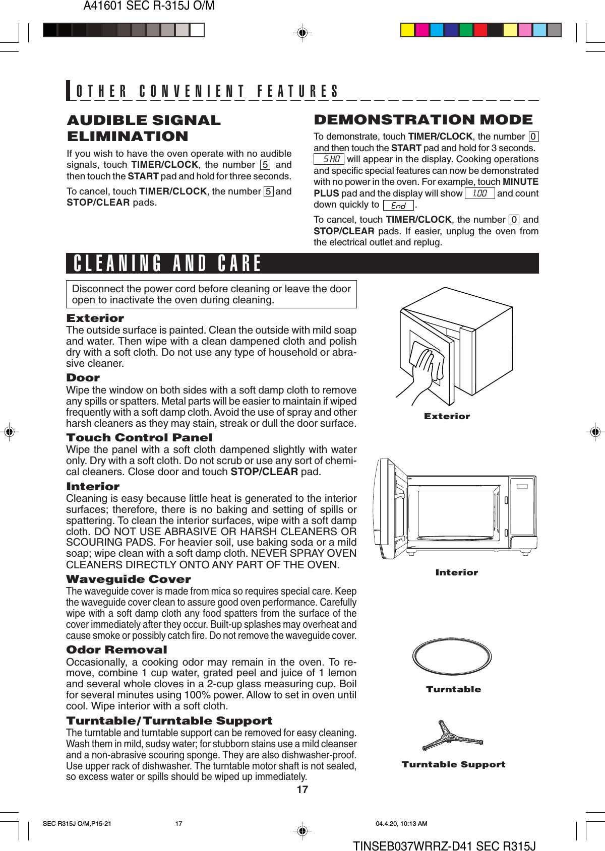 A41601 SEC R-315J O/M17TINSEB037WRRZ-D41 SEC R315JAUDIBLE SIGNALELIMINATIONIf you wish to have the oven operate with no audiblesignals, touch TIMER/CLOCK, the number  5  andthen touch the START pad and hold for three seconds.To cancel, touch TIMER/CLOCK, the number  5  andSTOP/CLEAR pads.DEMONSTRATION MODETo demonstrate, touch TIMER/CLOCK, the number  0and then touch the START pad and hold for 3 seconds.     S HO    will appear in the display. Cooking operationsand specific special features can now be demonstratedwith no power in the oven. For example, touch MINUTEPLUS pad and the display will show       1.00       and countdown quickly to  .To cancel, touch TIMER/CLOCK, the number  0  andSTOP/CLEAR pads. If easier, unplug the oven fromthe electrical outlet and replug.OTHER CONVENIENT FEATURESExteriorInteriorDisconnect the power cord before cleaning or leave the dooropen to inactivate the oven during cleaning.ExteriorThe outside surface is painted. Clean the outside with mild soapand water. Then wipe with a clean dampened cloth and polishdry with a soft cloth. Do not use any type of household or abra-sive cleaner.DoorWipe the window on both sides with a soft damp cloth to removeany spills or spatters. Metal parts will be easier to maintain if wipedfrequently with a soft damp cloth. Avoid the use of spray and otherharsh cleaners as they may stain, streak or dull the door surface.Touch Control PanelWipe the panel with a soft cloth dampened slightly with wateronly. Dry with a soft cloth. Do not scrub or use any sort of chemi-cal cleaners. Close door and touch STOP/CLEAR pad.InteriorCleaning is easy because little heat is generated to the interiorsurfaces; therefore, there is no baking and setting of spills orspattering. To clean the interior surfaces, wipe with a soft dampcloth. DO NOT USE ABRASIVE OR HARSH CLEANERS ORSCOURING PADS. For heavier soil, use baking soda or a mildsoap; wipe clean with a soft damp cloth. NEVER SPRAY OVENCLEANERS DIRECTLY ONTO ANY PART OF THE OVEN.Waveguide CoverThe waveguide cover is made from mica so requires special care. Keepthe waveguide cover clean to assure good oven performance. Carefullywipe with a soft damp cloth any food spatters from the surface of thecover immediately after they occur. Built-up splashes may overheat andcause smoke or possibly catch fire. Do not remove the waveguide cover.Odor RemovalOccasionally, a cooking odor may remain in the oven. To re-move, combine 1 cup water, grated peel and juice of 1 lemonand several whole cloves in a 2-cup glass measuring cup. Boilfor several minutes using 100% power. Allow to set in oven untilcool. Wipe interior with a soft cloth.Turntable/ Turntable SupportThe turntable and turntable support can be removed for easy cleaning.Wash them in mild, sudsy water; for stubborn stains use a mild cleanserand a non-abrasive scouring sponge. They are also dishwasher-proof.Use upper rack of dishwasher. The turntable motor shaft is not sealed,so excess water or spills should be wiped up immediately.CLEANING AND CARETurntableTurntable SupportSEC R315J O/M,P15-21 04.4.20, 10:13 AM17