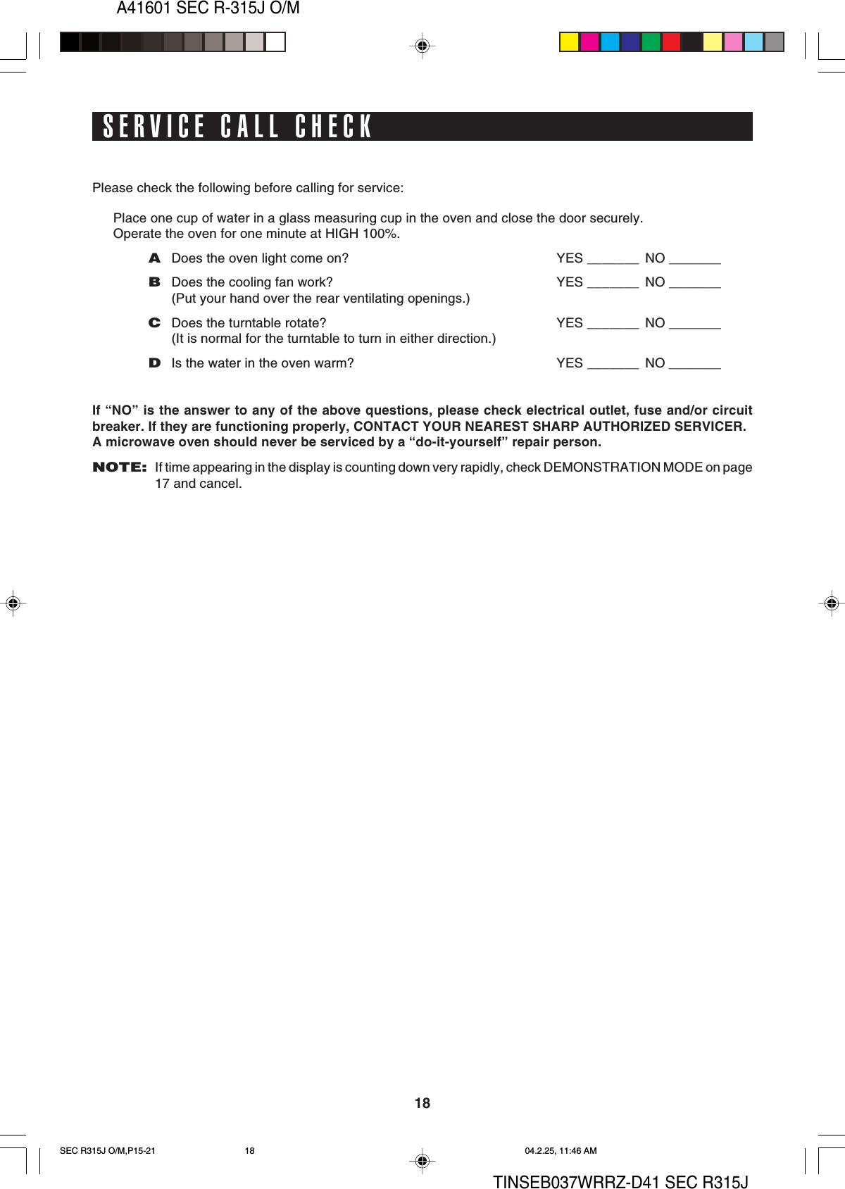 A41601 SEC R-315J O/M18TINSEB037WRRZ-D41 SEC R315JPlease check the following before calling for service:Place one cup of water in a glass measuring cup in the oven and close the door securely.Operate the oven for one minute at HIGH 100%.ADoes the oven light come on? YES _______ NO _______BDoes the cooling fan work? YES _______ NO _______(Put your hand over the rear ventilating openings.)CDoes the turntable rotate? YES _______ NO _______(It is normal for the turntable to turn in either direction.)DIs the water in the oven warm? YES _______ NO _______If “NO” is the answer to any of the above questions, please check electrical outlet, fuse and/or circuitbreaker. If they are functioning properly, CONTACT YOUR NEAREST SHARP AUTHORIZED SERVICER.A microwave oven should never be serviced by a “do-it-yourself” repair person.NOTE:If time appearing in the display is counting down very rapidly, check DEMONSTRATION MODE on page17 and cancel.SERVICE CALL CHECKSEC R315J O/M,P15-21 04.2.25, 11:46 AM18