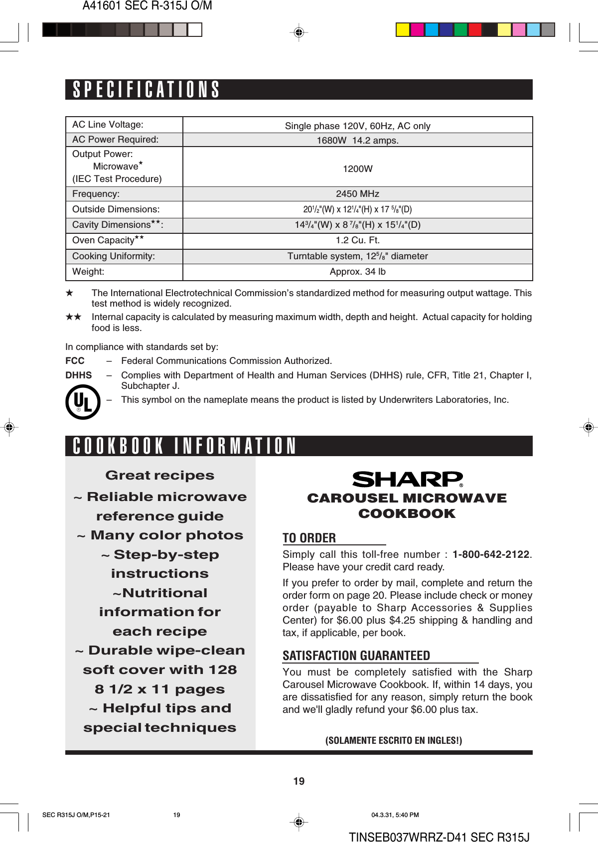 A41601 SEC R-315J O/M19TINSEB037WRRZ-D41 SEC R315JSPECIFICATIONS★The International Electrotechnical Commission’s standardized method for measuring output wattage. Thistest method is widely recognized.★★ Internal capacity is calculated by measuring maximum width, depth and height.  Actual capacity for holdingfood is less.AC Line Voltage:AC Power Required:Output Power:Microwave★(IEC Test Procedure)Frequency:Outside Dimensions:Cavity Dimensions★★:Oven Capacity★★Cooking Uniformity:Weight:TO ORDERSimply call this toll-free number : 1-800-642-2122.Please have your credit card ready.If you prefer to order by mail, complete and return theorder form on page 20. Please include check or moneyorder (payable to Sharp Accessories &amp; SuppliesCenter) for $6.00 plus $4.25 shipping &amp; handling andtax, if applicable, per book.SATISFACTION GUARANTEEDYou must be completely satisfied with the SharpCarousel Microwave Cookbook. If, within 14 days, youare dissatisfied for any reason, simply return the bookand we&apos;ll gladly refund your $6.00 plus tax.Great recipes~ Reliable microwavereference guide~ Many color photos~ Step-by-stepinstructions~Nutritionalinformation foreach recipe~ Durable wipe-cleansoft cover with 1288 1/2 x 11 pages~ Helpful tips andspecial techniques(SOLAMENTE ESCRITO EN INGLES!)CAROUSEL MICROWAVECOOKBOOKCOOKBOOK INFORMATIONSingle phase 120V, 60Hz, AC only1680W  14.2 amps.1200W2450 MHz201/2&quot;(W) x 121/4&quot;(H) x 17 5/8&quot;(D)143/4&quot;(W) x 8 7/8&quot;(H) x 151/4&quot;(D)1.2 Cu. Ft.Turntable system, 125/8&quot; diameterApprox. 34 lbIn compliance with standards set by:FCC – Federal Communications Commission Authorized.DHHS – Complies with Department of Health and Human Services (DHHS) rule, CFR, Title 21, Chapter I,Subchapter J.– This symbol on the nameplate means the product is listed by Underwriters Laboratories, Inc.SEC R315J O/M,P15-21 04.3.31, 5:40 PM19