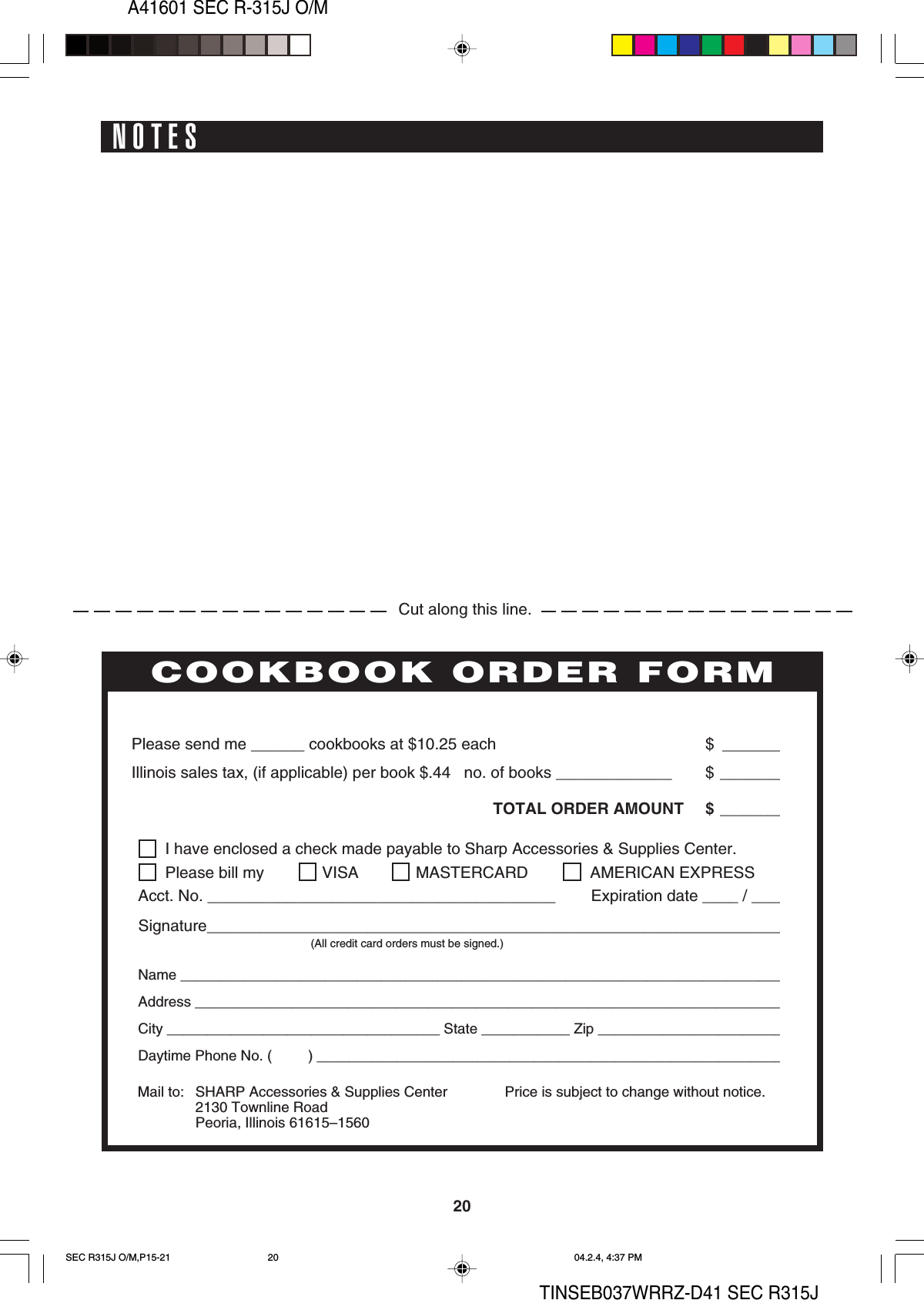 A41601 SEC R-315J O/M20TINSEB037WRRZ-D41 SEC R315JNOTESPERSONAL RECIPES AND NOTESI have enclosed a check made payable to Sharp Accessories &amp; Supplies Center.Please bill my VISA MASTERCARD  AMERICAN EXPRESSAcct. No. _______________________________________        Expiration date ____ / ____Signature_________________________________________________________________(All credit card orders must be signed.)Name ____________________________________________________________________________Address __________________________________________________________________________City __________________________________ State ___________ Zip ________________________Daytime Phone No. (         ) ___________________________________________________________Please send me ______ cookbooks at $10.25 each $ _______Illinois sales tax, (if applicable) per book $.44   no. of books _____________ $ _______TOTAL ORDER AMOUNT $ _______Price is subject to change without notice.COOKBOOK ORDER FORMMail to: SHARP Accessories &amp; Supplies Center2130 Townline RoadPeoria, Illinois 61615–1560Cut along this line.SEC R315J O/M,P15-21 04.2.4, 4:37 PM20