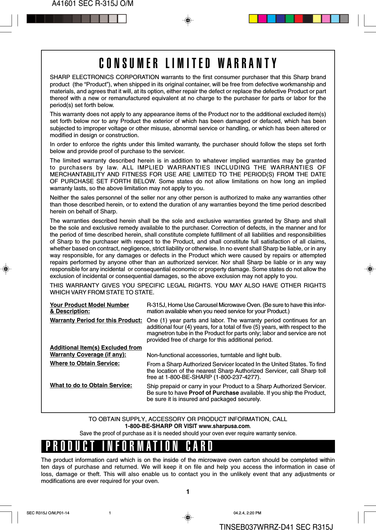 1A41601 SEC R-315J O/MTINSEB037WRRZ-D41 SEC R315JCONSUMER LIMITED WARRANTYSHARP ELECTRONICS CORPORATION warrants to the first consumer purchaser that this Sharp brandproduct  (the “Product”), when shipped in its original container, will be free from defective workmanship andmaterials, and agrees that it will, at its option, either repair the defect or replace the defective Product or partthereof with a new or remanufactured equivalent at no charge to the purchaser for parts or labor for theperiod(s) set forth below.This warranty does not apply to any appearance items of the Product nor to the additional excluded item(s)set forth below nor to any Product the exterior of which has been damaged or defaced, which has beensubjected to improper voltage or other misuse, abnormal service or handling, or which has been altered ormodified in design or construction.In order to enforce the rights under this limited warranty, the purchaser should follow the steps set forthbelow and provide proof of purchase to the servicer.The limited warranty described herein is in addition to whatever implied warranties may be grantedto purchasers by law. ALL IMPLIED WARRANTIES INCLUDING THE WARRANTIES OFMERCHANTABILITY AND FITNESS FOR USE ARE LIMITED TO THE PERIOD(S) FROM THE DATEOF PURCHASE SET FORTH BELOW. Some states do not allow limitations on how long an impliedwarranty lasts, so the above limitation may not apply to you.Neither the sales personnel of the seller nor any other person is authorized to make any warranties otherthan those described herein, or to extend the duration of any warranties beyond the time period describedherein on behalf of Sharp.The warranties described herein shall be the sole and exclusive warranties granted by Sharp and shallbe the sole and exclusive remedy available to the purchaser. Correction of defects, in the manner and forthe period of time described herein, shall constitute complete fulfillment of all liabilities and responsibilitiesof Sharp to the purchaser with respect to the Product, and shall constitute full satisfaction of all claims,whether based on contract, negligence, strict liability or otherwise. In no event shall Sharp be liable, or in anyway responsible, for any damages or defects in the Product which were caused by repairs or attemptedrepairs performed by anyone other than an authorized servicer. Nor shall Sharp be liable or in any wayresponsible for any incidental  or consequential economic or property damage. Some states do not allow theexclusion of incidental or consequential damages, so the above exclusion may not apply to you.THIS WARRANTY GIVES YOU SPECIFIC LEGAL RIGHTS. YOU MAY ALSO HAVE OTHER RIGHTSWHICH VARY FROM STATE TO STATE.Your Product Model Number&amp; Description:Warranty Period for this Product:Additional Item(s) Excluded fromWarranty Coverage (if any):Where to Obtain Service:What to do to Obtain Service:R-315J, Home Use Carousel Microwave Oven. (Be sure to have this infor-mation available when you need service for your Product.)One (1) year parts and labor. The warranty period continues for anadditional four (4) years, for a total of five (5) years, with respect to themagnetron tube in the Product for parts only; labor and service are notprovided free of charge for this additional period.Non-functional accessories, turntable and light bulb.From a Sharp Authorized Servicer located In the United States. To findthe location of the nearest Sharp Authorized Servicer, call Sharp tollfree at 1-800-BE-SHARP (1-800-237-4277).Ship prepaid or carry in your Product to a Sharp Authorized Servicer.Be sure to have Proof of Purchase available. If you ship the Product,be sure it is insured and packaged securely.PRODUCT INFORMATION CARDThe product information card which is on the inside of the microwave oven carton should be completed withinten days of purchase and returned. We will keep it on file and help you access the information in case ofloss, damage or theft. This will also enable us to contact you in the unlikely event that any adjustments ormodifications are ever required for your oven.TO OBTAIN SUPPLY, ACCESSORY OR PRODUCT INFORMATION, CALL1-800-BE-SHARP OR VISIT www.sharpusa.com.Save the proof of purchase as it is needed should your oven ever require warranty service.SEC R315J O/M,P01-14 04.2.4, 2:20 PM1