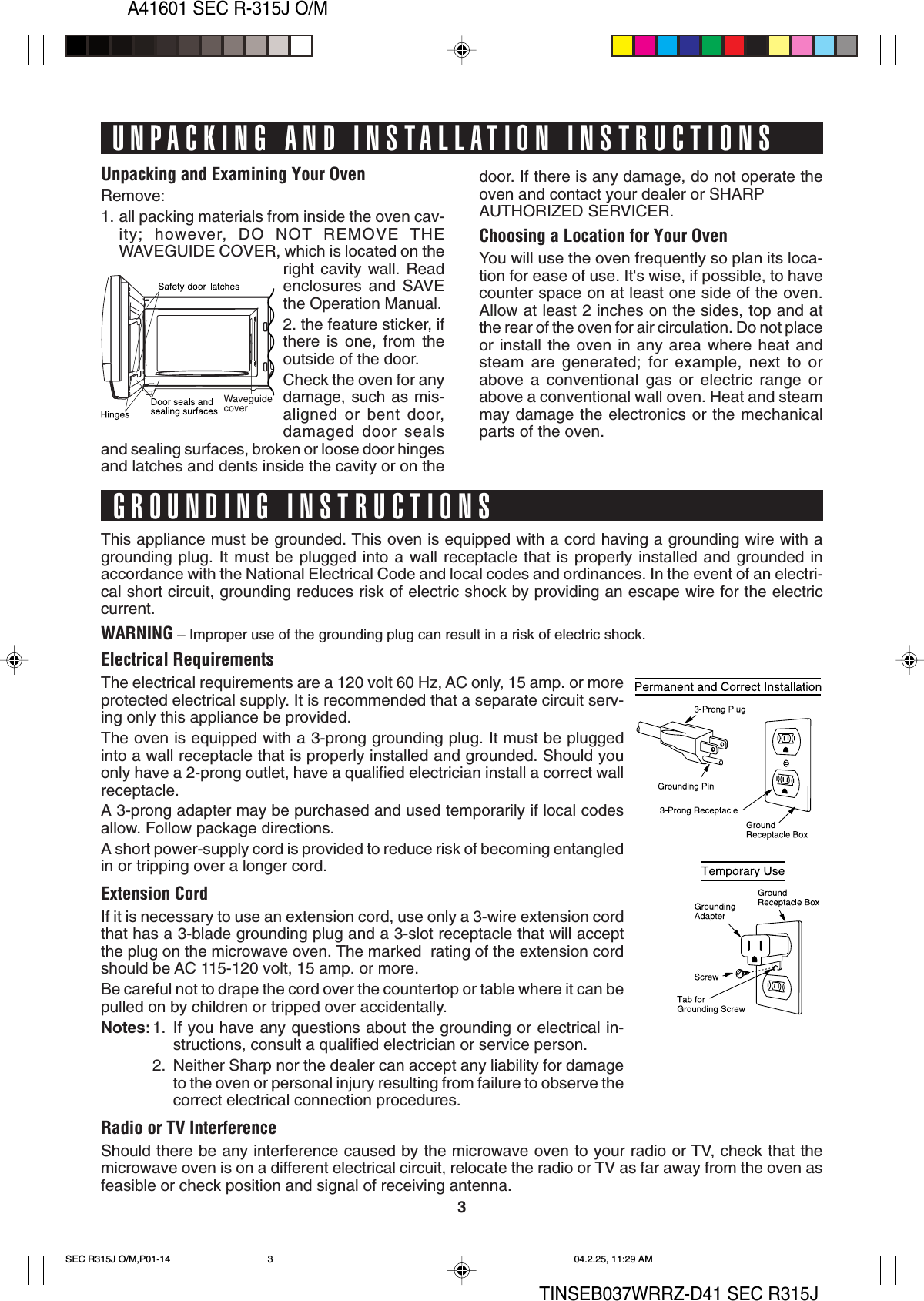 3A41601 SEC R-315J O/MTINSEB037WRRZ-D41 SEC R315JUnpacking and Examining Your OvenRemove:1. all packing materials from inside the oven cav-ity; however, DO NOT REMOVE THEWAVEGUIDE COVER, which is located on theright cavity wall. Readenclosures and SAVEthe Operation Manual.2. the feature sticker, ifthere is one, from theoutside of the door.Check the oven for anydamage, such as mis-aligned or bent door,damaged door sealsand sealing surfaces, broken or loose door hingesand latches and dents inside the cavity or on theThis appliance must be grounded. This oven is equipped with a cord having a grounding wire with agrounding plug. It must be plugged into a wall receptacle that is properly installed and grounded inaccordance with the National Electrical Code and local codes and ordinances. In the event of an electri-cal short circuit, grounding reduces risk of electric shock by providing an escape wire for the electriccurrent.WARNING – Improper use of the grounding plug can result in a risk of electric shock.Electrical RequirementsThe electrical requirements are a 120 volt 60 Hz, AC only, 15 amp. or moreprotected electrical supply. It is recommended that a separate circuit serv-ing only this appliance be provided.The oven is equipped with a 3-prong grounding plug. It must be pluggedinto a wall receptacle that is properly installed and grounded. Should youonly have a 2-prong outlet, have a qualified electrician install a correct wallreceptacle.A 3-prong adapter may be purchased and used temporarily if local codesallow. Follow package directions.A short power-supply cord is provided to reduce risk of becoming entangledin or tripping over a longer cord.Extension CordIf it is necessary to use an extension cord, use only a 3-wire extension cordthat has a 3-blade grounding plug and a 3-slot receptacle that will acceptthe plug on the microwave oven. The marked  rating of the extension cordshould be AC 115-120 volt, 15 amp. or more.Be careful not to drape the cord over the countertop or table where it can bepulled on by children or tripped over accidentally.Notes:1. If you have any questions about the grounding or electrical in-structions, consult a qualified electrician or service person.2. Neither Sharp nor the dealer can accept any liability for damageto the oven or personal injury resulting from failure to observe thecorrect electrical connection procedures.Radio or TV InterferenceShould there be any interference caused by the microwave oven to your radio or TV, check that themicrowave oven is on a different electrical circuit, relocate the radio or TV as far away from the oven asfeasible or check position and signal of receiving antenna.UNPACKING AND INSTALLATION INSTRUCTIONSGROUNDING INSTRUCTIONSdoor. If there is any damage, do not operate theoven and contact your dealer or SHARPAUTHORIZED SERVICER.Choosing a Location for Your OvenYou will use the oven frequently so plan its loca-tion for ease of use. It&apos;s wise, if possible, to havecounter space on at least one side of the oven.Allow at least 2 inches on the sides, top and atthe rear of the oven for air circulation. Do not placeor install the oven in any area where heat andsteam are generated; for example, next to orabove a conventional gas or electric range orabove a conventional wall oven. Heat and steammay damage the electronics or the mechanicalparts of the oven.SEC R315J O/M,P01-14 04.2.25, 11:29 AM3