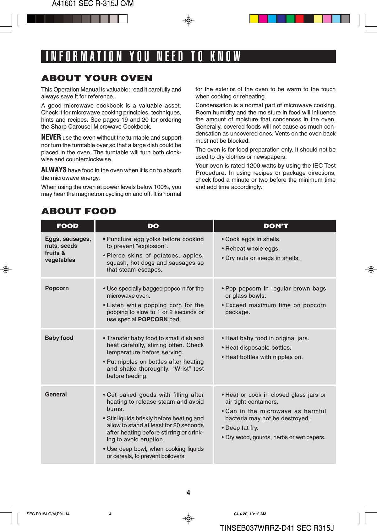 4A41601 SEC R-315J O/MTINSEB037WRRZ-D41 SEC R315JINFORMATION YOU NEED TO KNOWThis Operation Manual is valuable: read it carefully andalways save it for reference.A good microwave cookbook is a valuable asset.Check it for microwave cooking principles, techniques,hints and recipes. See pages 19 and 20 for orderingthe Sharp Carousel Microwave Cookbook.NEVER use the oven without the turntable and supportnor turn the turntable over so that a large dish could beplaced in the oven. The turntable will turn both clock-wise and counterclockwise.ALWAYS have food in the oven when it is on to absorbthe microwave energy.When using the oven at power levels below 100%, youmay hear the magnetron cycling on and off. It is normalEggs, sausages,nuts, seedsfruits &amp;vegetablesPopcornBaby foodGeneralABOUT FOOD• Puncture egg yolks before cookingto prevent “explosion”.• Pierce skins of potatoes, apples,squash, hot dogs and sausages sothat steam escapes.• Use specially bagged popcorn for themicrowave oven.• Listen while popping corn for thepopping to slow to 1 or 2 seconds oruse special POPCORN pad.• Transfer baby food to small dish andheat carefully, stirring often. Checktemperature before serving.• Put nipples on bottles after heatingand shake thoroughly. “Wrist” testbefore feeding.• Cut baked goods with filling afterheating to release steam and avoidburns.• Stir liquids briskly before heating andallow to stand at least for 20 secondsafter heating before stirring or drink-ing to avoid eruption.• Use deep bowl, when cooking liquidsor cereals, to prevent boilovers.• Cook eggs in shells.• Reheat whole eggs.• Dry nuts or seeds in shells.• Pop popcorn in regular brown bagsor glass bowls.• Exceed maximum time on popcornpackage.• Heat baby food in original jars.• Heat disposable bottles.• Heat bottles with nipples on.• Heat or cook in closed glass jars orair tight containers.• Can in the microwave as harmfulbacteria may not be destroyed.• Deep fat fry.• Dry wood, gourds, herbs or wet papers.DO DON’TFOODfor the exterior of the oven to be warm to the touchwhen cooking or reheating.Condensation is a normal part of microwave cooking.Room humidity and the moisture in food will influencethe amount of moisture that condenses in the oven.Generally, covered foods will not cause as much con-densation as uncovered ones. Vents on the oven backmust not be blocked.The oven is for food preparation only. It should not beused to dry clothes or newspapers.Your oven is rated 1200 watts by using the IEC TestProcedure. In using recipes or package directions,check food a minute or two before the minimum timeand add time accordingly.ABOUT YOUR OVENSEC R315J O/M,P01-14 04.4.20, 10:12 AM4