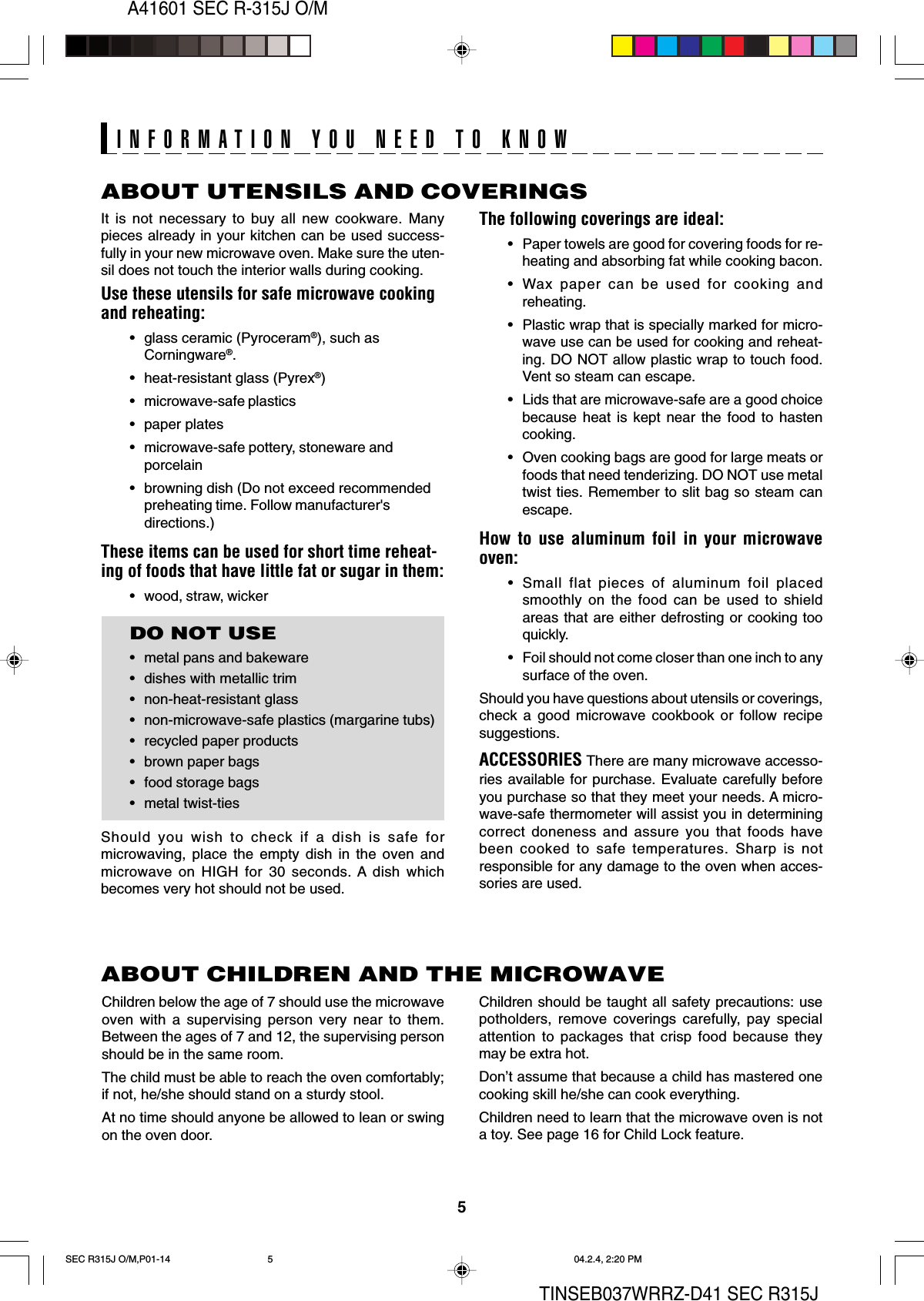 5A41601 SEC R-315J O/MTINSEB037WRRZ-D41 SEC R315JABOUT UTENSILS AND COVERINGSThe following coverings are ideal:• Paper towels are good for covering foods for re-heating and absorbing fat while cooking bacon.• Wax paper can be used for cooking andreheating.• Plastic wrap that is specially marked for micro-wave use can be used for cooking and reheat-ing. DO NOT allow plastic wrap to touch food.Vent so steam can escape.• Lids that are microwave-safe are a good choicebecause heat is kept near the food to hastencooking.• Oven cooking bags are good for large meats orfoods that need tenderizing. DO NOT use metaltwist ties. Remember to slit bag so steam canescape.How to use aluminum foil in your microwaveoven:• Small flat pieces of aluminum foil placedsmoothly on the food can be used to shieldareas that are either defrosting or cooking tooquickly.• Foil should not come closer than one inch to anysurface of the oven.Should you have questions about utensils or coverings,check a good microwave cookbook or follow recipesuggestions.ACCESSORIES There are many microwave accesso-ries available for purchase. Evaluate carefully beforeyou purchase so that they meet your needs. A micro-wave-safe thermometer will assist you in determiningcorrect doneness and assure you that foods havebeen cooked to safe temperatures. Sharp is notresponsible for any damage to the oven when acces-sories are used.Children should be taught all safety precautions: usepotholders, remove coverings carefully, pay specialattention to packages that crisp food because theymay be extra hot.Don’t assume that because a child has mastered onecooking skill he/she can cook everything.Children need to learn that the microwave oven is nota toy. See page 16 for Child Lock feature.It is not necessary to buy all new cookware. Manypieces already in your kitchen can be used success-fully in your new microwave oven. Make sure the uten-sil does not touch the interior walls during cooking.Use these utensils for safe microwave cookingand reheating:• glass ceramic (Pyroceram®), such asCorningware®.• heat-resistant glass (Pyrex®)• microwave-safe plastics• paper plates• microwave-safe pottery, stoneware andporcelain• browning dish (Do not exceed recommendedpreheating time. Follow manufacturer&apos;sdirections.)These items can be used for short time reheat-ing of foods that have little fat or sugar in them:• wood, straw, wickerDO NOT USE• metal pans and bakeware• dishes with metallic trim• non-heat-resistant glass• non-microwave-safe plastics (margarine tubs)• recycled paper products• brown paper bags• food storage bags• metal twist-tiesShould you wish to check if a dish is safe formicrowaving, place the empty dish in the oven andmicrowave on HIGH for 30 seconds. A dish whichbecomes very hot should not be used.ABOUT CHILDREN AND THE MICROWAVEChildren below the age of 7 should use the microwaveoven with a supervising person very near to them.Between the ages of 7 and 12, the supervising personshould be in the same room.The child must be able to reach the oven comfortably;if not, he/she should stand on a sturdy stool.At no time should anyone be allowed to lean or swingon the oven door.INFORMATION YOU NEED TO KNOWSEC R315J O/M,P01-14 04.2.4, 2:20 PM5