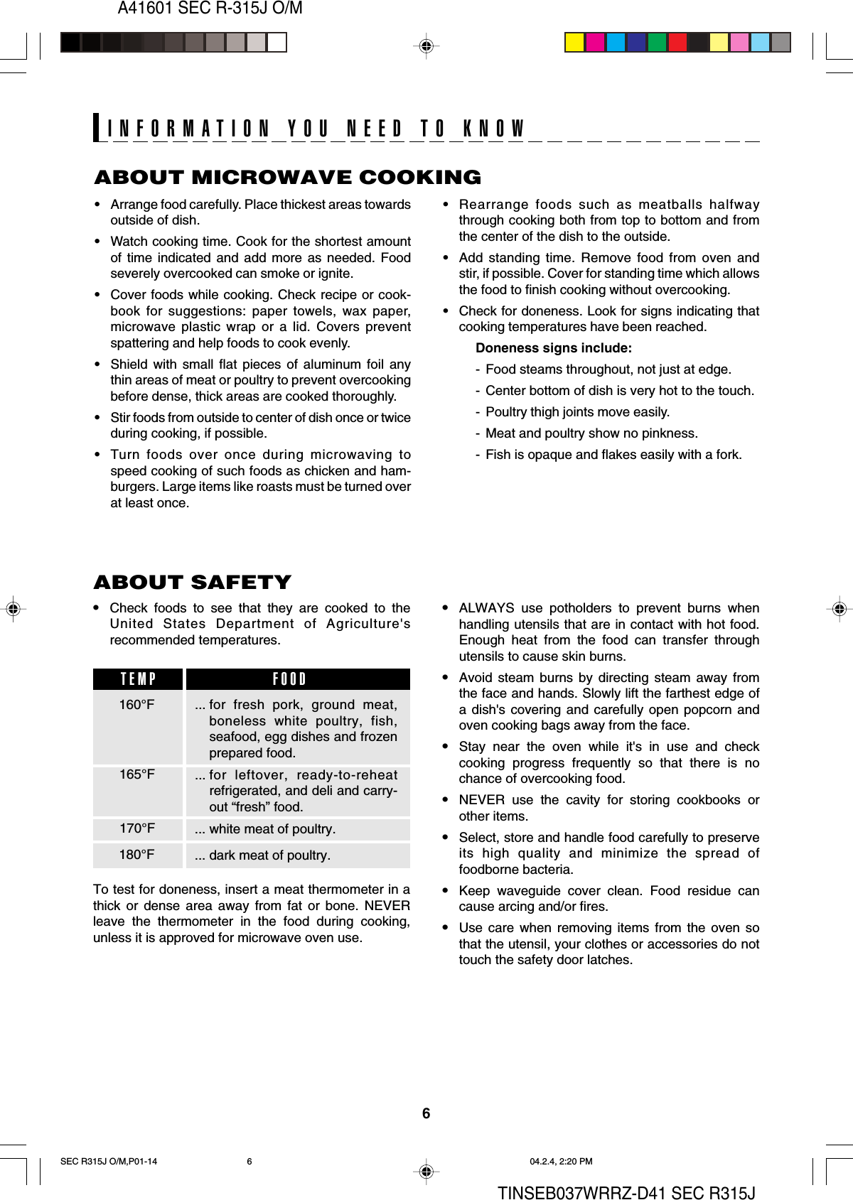 6A41601 SEC R-315J O/MTINSEB037WRRZ-D41 SEC R315JABOUT MICROWAVE COOKING•Arrange food carefully. Place thickest areas towardsoutside of dish.•Watch cooking time. Cook for the shortest amountof time indicated and add more as needed. Foodseverely overcooked can smoke or ignite.•Cover foods while cooking. Check recipe or cook-book for suggestions: paper towels, wax paper,microwave plastic wrap or a lid. Covers preventspattering and help foods to cook evenly.•Shield with small flat pieces of aluminum foil anythin areas of meat or poultry to prevent overcookingbefore dense, thick areas are cooked thoroughly.•Stir foods from outside to center of dish once or twiceduring cooking, if possible.•Turn foods over once during microwaving tospeed cooking of such foods as chicken and ham-burgers. Large items like roasts must be turned overat least once.INFORMATION YOU NEED TO KNOW•Rearrange foods such as meatballs halfwaythrough cooking both from top to bottom and fromthe center of the dish to the outside.•Add standing time. Remove food from oven andstir, if possible. Cover for standing time which allowsthe food to finish cooking without overcooking.•Check for doneness. Look for signs indicating thatcooking temperatures have been reached.Doneness signs include:- Food steams throughout, not just at edge.- Center bottom of dish is very hot to the touch.- Poultry thigh joints move easily.- Meat and poultry show no pinkness.- Fish is opaque and flakes easily with a fork.•Check foods to see that they are cooked to theUnited States Department of Agriculture&apos;srecommended temperatures.To test for doneness, insert a meat thermometer in athick or dense area away from fat or bone. NEVERleave the thermometer in the food during cooking,unless it is approved for microwave oven use.•ALWAYS use potholders to prevent burns whenhandling utensils that are in contact with hot food.Enough heat from the food can transfer throughutensils to cause skin burns.•Avoid steam burns by directing steam away fromthe face and hands. Slowly lift the farthest edge ofa dish&apos;s covering and carefully open popcorn andoven cooking bags away from the face.•Stay near the oven while it&apos;s in use and checkcooking progress frequently so that there is nochance of overcooking food.•NEVER use the cavity for storing cookbooks orother items.•Select, store and handle food carefully to preserveits high quality and minimize the spread offoodborne bacteria.•Keep waveguide cover clean. Food residue cancause arcing and/or fires.•Use care when removing items from the oven sothat the utensil, your clothes or accessories do nottouch the safety door latches.ABOUT SAFETY... for fresh pork, ground meat,boneless white poultry, fish,seafood, egg dishes and frozenprepared food.... for leftover, ready-to-reheatrefrigerated, and deli and carry-out “fresh” food.... white meat of poultry.... dark meat of poultry.160°FTEMP FOOD165°F170°F180°FSEC R315J O/M,P01-14 04.2.4, 2:20 PM6