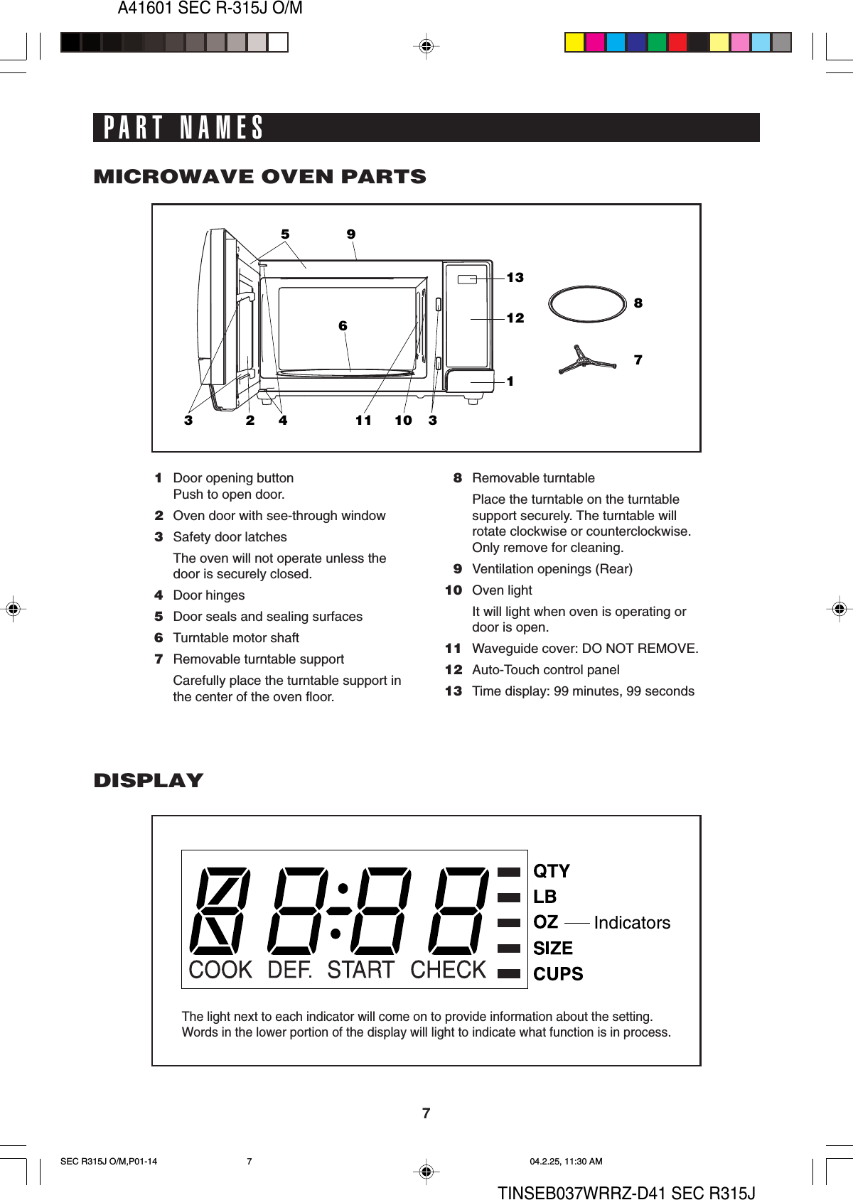 7A41601 SEC R-315J O/MTINSEB037WRRZ-D41 SEC R315J1213159324611 31087IndicatorsPART NAMES1Door opening buttonPush to open door.2Oven door with see-through window3Safety door latchesThe oven will not operate unless thedoor is securely closed.4Door hinges5Door seals and sealing surfaces6Turntable motor shaft7Removable turntable supportCarefully place the turntable support inthe center of the oven floor.8Removable turntablePlace the turntable on the turntablesupport securely. The turntable willrotate clockwise or counterclockwise.Only remove for cleaning.9Ventilation openings (Rear)10 Oven lightIt will light when oven is operating ordoor is open.11 Waveguide cover: DO NOT REMOVE.12 Auto-Touch control panel13 Time display: 99 minutes, 99 secondsMICROWAVE OVEN PARTSDISPLAYThe light next to each indicator will come on to provide information about the setting.Words in the lower portion of the display will light to indicate what function is in process.SEC R315J O/M,P01-14 04.2.25, 11:30 AM7