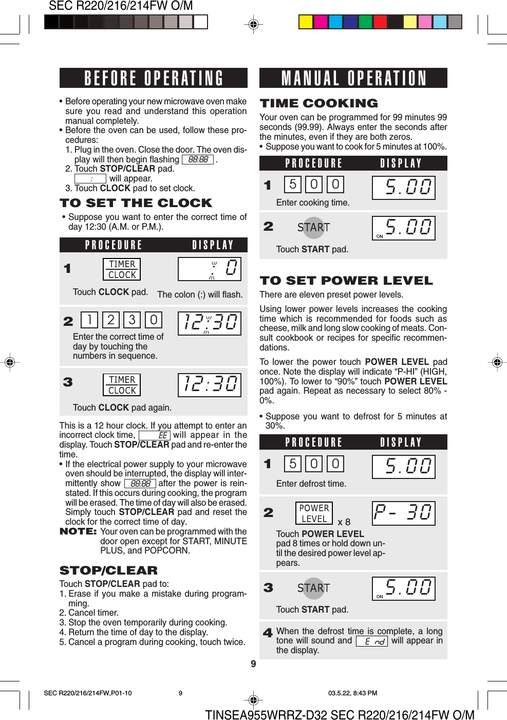 TINSEA955WRRZ-D32 SEC R220/216/214FW O/M9SEC R220/216/214FW O/MWhen the defrost time is complete, a longtone will sound and   will appear inthe display.x 8This is a 12 hour clock. If you attempt to enter anincorrect clock time, will appear in thedisplay. Touch STOP/CLEAR pad and re-enter thetime.•If the electrical power supply to your microwaveoven should be interrupted, the display will inter-mittently show            after the power is rein-stated. If this occurs during cooking, the programwill be erased. The time of day will also be erased.Simply touch STOP/CLEAR pad and reset theclock for the correct time of day.NOTE:Your oven can be programmed with thedoor open except for START, MINUTEPLUS, and POPCORN.PROCEDURE DISPLAYPROCEDURE DISPLAY•Before operating your new microwave oven makesure you read and understand this operationmanual completely.•Before the oven can be used, follow these pro-cedures:1. Plug in the oven. Close the door. The oven dis-play will then begin flashing .2. Touch STOP/CLEAR pad.will appear.3. Touch CLOCK pad to set clock.TO SET THE CLOCK•Suppose you want to enter the correct time ofday 12:30 (A.M. or P.M.).1 2 3 0PROCEDURE DISPLAY1Touch CLOCK pad.Enter the correct time ofday by touching thenumbers in sequence.23Touch CLOCK pad again.STOP/CLEARTouch STOP/CLEAR pad to:1. Erase if you make a mistake during program-ming.2. Cancel timer.3. Stop the oven temporarily during cooking.4. Return the time of day to the display.5. Cancel a program during cooking, touch twice.Your oven can be programmed for 99 minutes 99seconds (99.99). Always enter the seconds afterthe minutes, even if they are both zeros.•Suppose you want to cook for 5 minutes at 100%.TIME COOKING1Enter cooking time.Touch START pad.25 0 0TO SET POWER LEVELThere are eleven preset power levels.Using lower power levels increases the cookingtime which is recommended for foods such ascheese, milk and long slow cooking of meats. Con-sult cookbook or recipes for specific recommen-dations.To lower the power touch POWER LEVEL padonce. Note the display will indicate “P-HI” (HIGH,100%). To lower to “90%” touch POWER LEVELpad again. Repeat as necessary to select 80% -0%.The colon (:) will flash.•Suppose you want to defrost for 5 minutes at30%.BEFORE OPERATING12:30: 012:30MANUAL OPERATION5.005.00ON1Touch POWER LEVELpad 8 times or hold down un-til the desired power level ap-pears.2Enter defrost time.3Touch START pad.4P- 305.00ON5.005 0 0or88:88 :88:88EESEC R220/216/214FW,P01-10 03.5.22, 8:43 PM9