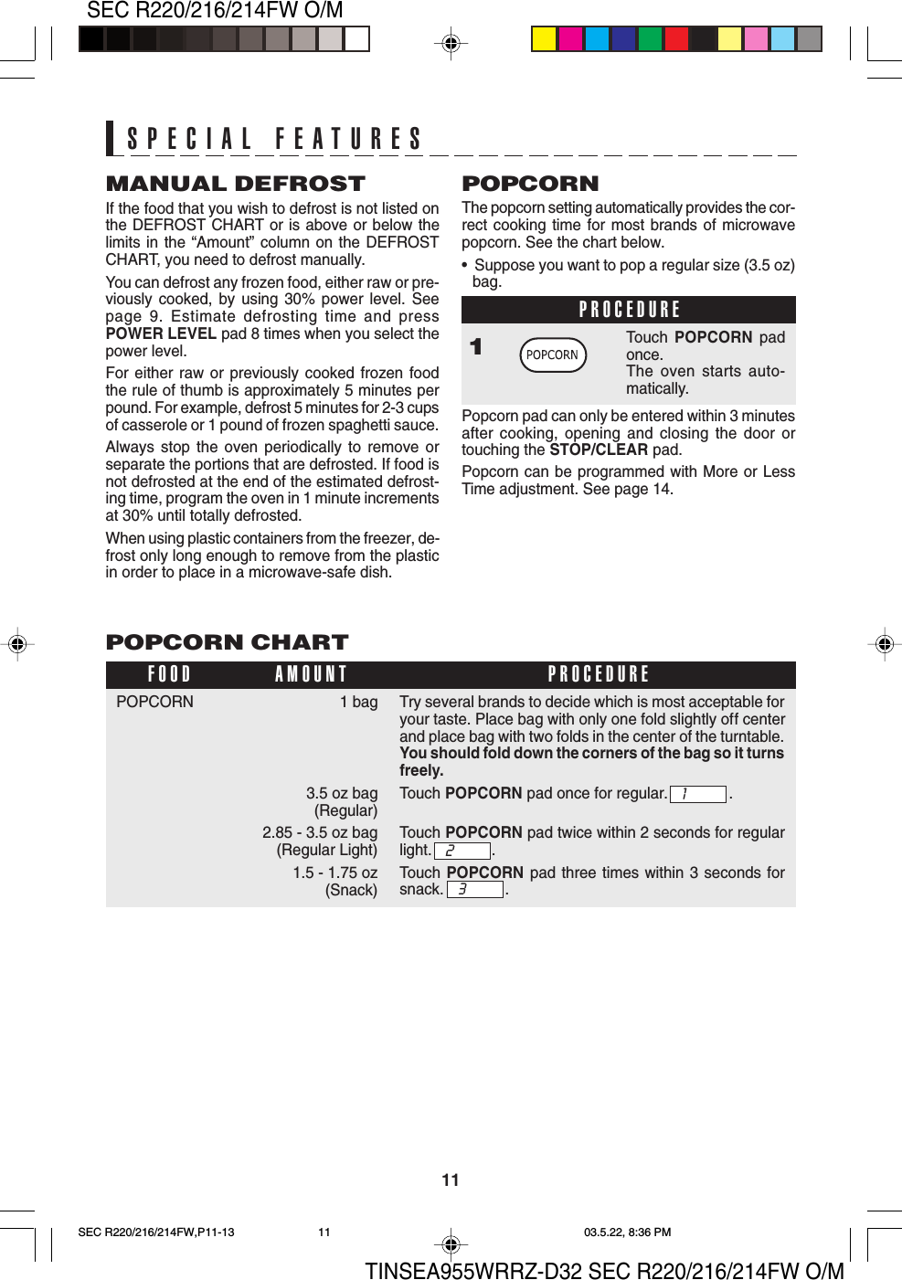 TINSEA955WRRZ-D32 SEC R220/216/214FW O/M11SEC R220/216/214FW O/MPOPCORN CHART1 bag3.5 oz bag (Regular)2.85 - 3.5 oz bag(Regular Light)1.5 - 1.75 oz(Snack)POPCORNFOOD PROCEDUREAMOUNTMANUAL DEFROSTIf the food that you wish to defrost is not listed onthe DEFROST CHART or is above or below thelimits in the “Amount” column on the DEFROSTCHART, you need to defrost manually.You can defrost any frozen food, either raw or pre-viously cooked, by using 30% power level. Seepage 9. Estimate defrosting time and pressPOWER LEVEL pad 8 times when you select thepower level.For either raw or previously cooked frozen foodthe rule of thumb is approximately 5 minutes perpound. For example, defrost 5 minutes for 2-3 cupsof casserole or 1 pound of frozen spaghetti sauce.Always stop the oven periodically to remove orseparate the portions that are defrosted. If food isnot defrosted at the end of the estimated defrost-ing time, program the oven in 1 minute incrementsat 30% until totally defrosted.When using plastic containers from the freezer, de-frost only long enough to remove from the plasticin order to place in a microwave-safe dish.POPCORNThe popcorn setting automatically provides the cor-rect cooking time for most brands of microwavepopcorn. See the chart below.•  Suppose you want to pop a regular size (3.5 oz)bag.PROCEDURE1Touch POPCORN padonce.The oven starts auto-matically.Popcorn pad can only be entered within 3 minutesafter cooking, opening and closing the door ortouching the STOP/CLEAR pad.Popcorn can be programmed with More or LessTime adjustment. See page 14.SPECIAL FEATURESTry several brands to decide which is most acceptable foryour taste. Place bag with only one fold slightly off centerand place bag with two folds in the center of the turntable.You should fold down the corners of the bag so it turnsfreely.Touch POPCORN pad once for regular. .Touch POPCORN pad twice within 2 seconds for regularlight. .Touch  POPCORN pad three times within 3 seconds forsnack. .132SEC R220/216/214FW,P11-13 03.5.22, 8:36 PM11