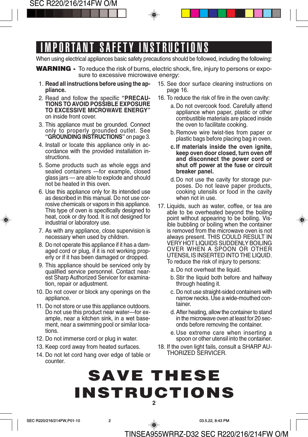 TINSEA955WRRZ-D32 SEC R220/216/214FW O/M2SEC R220/216/214FW O/MWhen using electrical appliances basic safety precautions should be followed, including the following:WARNING - To reduce the risk of burns, electric shock, fire, injury to persons or expo-sure to excessive microwave energy:1. Read all instructions before using the ap-pliance.2. Read and follow the specific “PRECAU-TIONS TO AVOID POSSIBLE EXPOSURETO EXCESSIVE MICROWAVE ENERGY”on inside front cover.3.This appliance must be grounded. Connectonly to properly grounded outlet. See“GROUNDING INSTRUCTIONS” on page 3.4. Install or locate this appliance only in ac-cordance with the provided installation in-structions.5. Some products such as whole eggs andsealed containers —for example, closedglass jars — are able to explode and shouldnot be heated in this oven.6. Use this appliance only for its intended useas described in this manual. Do not use cor-rosive chemicals or vapors in this appliance.This type of oven is specifically designed toheat, cook or dry food. It is not designed forindustrial or laboratory use.7. As with any appliance, close supervision isnecessary when used by children.8. Do not operate this appliance if it has a dam-aged cord or plug, if it is not working prop-erly or if it has been damaged or dropped.9. This appliance should be serviced only byqualified service personnel. Contact near-est Sharp Authorized Servicer for examina-tion, repair or adjustment.10. Do not cover or block any openings on theappliance.11. Do not store or use this appliance outdoors.Do not use this product near water—for ex-ample, near a kitchen sink, in a wet base-ment, near a swimming pool or similar loca-tions.12. Do not immerse cord or plug in water.13. Keep cord away from heated surfaces.14. Do not let cord hang over edge of table orcounter.15. See door surface cleaning instructions onpage 16.16. To reduce the risk of fire in the oven cavity:a. Do not overcook food. Carefully attendappliance when paper, plastic or othercombustible materials are placed insidethe oven to facilitate cooking.b. Remove wire twist-ties from paper orplastic bags before placing bag in oven.c. If materials inside the oven ignite,keep oven door closed, turn oven offand disconnect the power cord orshut off power at the fuse or circuitbreaker panel.d. Do not use the cavity for storage pur-poses. Do not leave paper products,cooking utensils or food in the cavitywhen not in use.17. Liquids, such as water, coffee, or tea areable to be overheated beyond the boilingpoint without appearing to be boiling. Vis-ible bubbling or boiling when the containeris removed from the microwave oven is notalways present. THIS COULD RESULT INVERY HOT LIQUIDS SUDDENLY BOILINGOVER WHEN A SPOON OR OTHERUTENSIL IS INSERTED INTO THE LIQUID.To reduce the risk of injury to persons:a. Do not overheat the liquid.b. Stir the liquid both before and halfwaythrough heating it.c. Do not use straight-sided containers withnarrow necks. Use a wide-mouthed con-tainer.d. After heating, allow the container to standin the microwave oven at least for 20 sec-onds before removing the container.e. Use extreme care when inserting aspoon or other utensil into the container.18. If the oven light fails, consult a SHARP AU-THORIZED SERVICER.IMPORTANT SAFETY INSTRUCTIONSSAVE THESEINSTRUCTIONSSEC R220/216/214FW,P01-10 03.5.22, 8:43 PM2