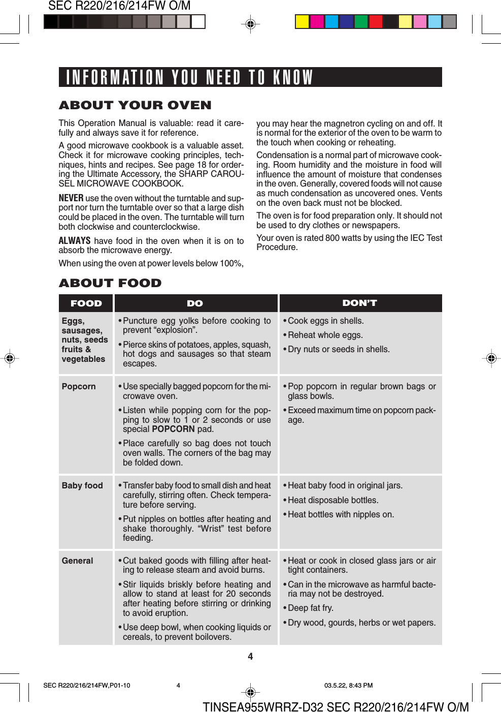 TINSEA955WRRZ-D32 SEC R220/216/214FW O/M4SEC R220/216/214FW O/MABOUT YOUR OVENThis Operation Manual is valuable: read it care-fully and always save it for reference.A good microwave cookbook is a valuable asset.Check it for microwave cooking principles, tech-niques, hints and recipes. See page 18 for order-ing the Ultimate Accessory, the SHARP CAROU-SEL MICROWAVE COOKBOOK.NEVER use the oven without the turntable and sup-port nor turn the turntable over so that a large dishcould be placed in the oven. The turntable will turnboth clockwise and counterclockwise.ALWAYS have food in the oven when it is on toabsorb the microwave energy.When using the oven at power levels below 100%,Eggs,sausages,nuts, seedsfruits &amp;vegetablesABOUT FOOD•Puncture egg yolks before cooking toprevent “explosion”.•Pierce skins of potatoes, apples, squash,hot dogs and sausages so that steamescapes.•Cook eggs in shells.•Reheat whole eggs.•Dry nuts or seeds in shells.DO DON’TFOODyou may hear the magnetron cycling on and off. Itis normal for the exterior of the oven to be warm tothe touch when cooking or reheating.Condensation is a normal part of microwave cook-ing. Room humidity and the moisture in food willinfluence the amount of moisture that condensesin the oven. Generally, covered foods will not causeas much condensation as uncovered ones. Ventson the oven back must not be blocked.The oven is for food preparation only. It should notbe used to dry clothes or newspapers.Your oven is rated 800 watts by using the IEC TestProcedure.•Use specially bagged popcorn for the mi-crowave oven.•Listen while popping corn for the pop-ping to slow to 1 or 2 seconds or usespecial POPCORN pad.•Place carefully so bag does not touchoven walls. The corners of the bag maybe folded down.•Transfer baby food to small dish and heatcarefully, stirring often. Check tempera-ture before serving.•Put nipples on bottles after heating andshake thoroughly. “Wrist” test beforefeeding.•Cut baked goods with filling after heat-ing to release steam and avoid burns.•Stir liquids briskly before heating andallow to stand at least for 20 secondsafter heating before stirring or drinkingto avoid eruption.•Use deep bowl, when cooking liquids orcereals, to prevent boilovers.PopcornBaby foodGeneral•Pop popcorn in regular brown bags orglass bowls.•Exceed maximum time on popcorn pack-age.•Heat baby food in original jars.•Heat disposable bottles.•Heat bottles with nipples on.•Heat or cook in closed glass jars or airtight containers.•Can in the microwave as harmful bacte-ria may not be destroyed.•Deep fat fry.•Dry wood, gourds, herbs or wet papers.INFORMATION YOU NEED TO KNOWSEC R220/216/214FW,P01-10 03.5.22, 8:43 PM4