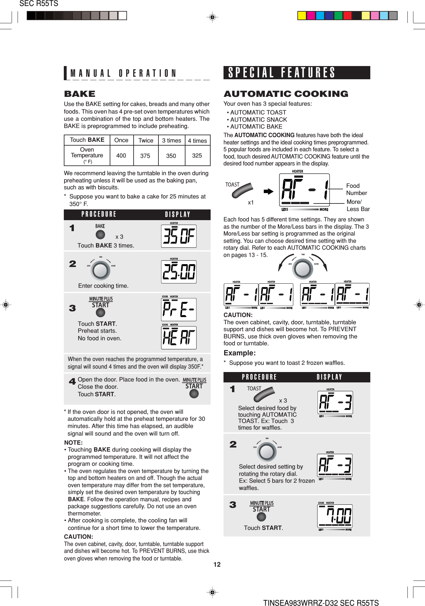 12SEC R55TSTINSEA983WRRZ-D32 SEC R55TSBAKEUse the BAKE setting for cakes, breads and many otherfoods. This oven has 4 pre-set oven temperatures whichuse a combination of the top and bottom heaters. TheBAKE is preprogrammed to include preheating.Your oven has 3 special features:  • AUTOMATIC TOAST  • AUTOMATIC SNACK  • AUTOMATIC BAKEAUTOMATIC COOKINGTouch BAKEOvenTemperature (° F)Once Twice 3 times 4 times400 375 350 325CAUTION:The oven cabinet, cavity, door, turntable, turntable supportand dishes will become hot. To PREVENT BURNS, use thickoven gloves when removing the food or turntable.PROCEDURE DISPLAY123Enter cooking time.Touch START.Preheat starts.No food in oven.4x 3Touch BAKE 3 times.Open the door. Place food in the oven.Close the door.Touch START.* Suppose you want to bake a cake for 25 minutes at350° F.When the oven reaches the programmed temperature, asignal will sound 4 times and the oven will display 350F.** If the oven door is not opened, the oven willautomatically hold at the preheat temperature for 30minutes. After this time has elapsed, an audiblesignal will sound and the oven will turn off.SPECIAL FEATURESCAUTION:The oven cabinet, cavity, door, turntable, turntablesupport and dishes will become hot. To PREVENTBURNS, use thick oven gloves when removing thefood or turntable.Example:*  Suppose you want to toast 2 frozen waffles.PROCEDURE DISPLAY1x 3Select desired food bytouching AUTOMATICTOAST. Ex: Touch  3times for waffles.FoodNumberMore/Less BarThe AUTOMATIC COOKING features have both the idealheater settings and the ideal cooking times preprogrammed.5 popular foods are included in each feature. To select afood, touch desired AUTOMATIC COOKING feature until thedesired food number appears in the display.Each food has 5 different time settings. They are shownas the number of the More/Less bars in the display. The 3More/Less bar setting is programmed as the originalsetting. You can choose desired time setting with therotary dial. Refer to each AUTOMATIC COOKING chartson pages 13 - 15.23Select desired setting byrotating the rotary dial.Ex: Select 5 bars for 2 frozenwaffles.Touch START.x1NOTE:•Touching BAKE during cooking will display theprogrammed temperature. It will not affect theprogram or cooking time.•The oven regulates the oven temperature by turning thetop and bottom heaters on and off. Though the actualoven temperature may differ from the set temperature,simply set the desired oven temperature by touchingBAKE. Follow the operation manual, recipes andpackage suggestions carefully. Do not use an oventhermometer.•After cooking is complete, the cooling fan willcontinue for a short time to lower the temperature.We recommend leaving the turntable in the oven duringpreheating unless it will be used as the baking pan,such as with biscuits.MANUAL OPERATION