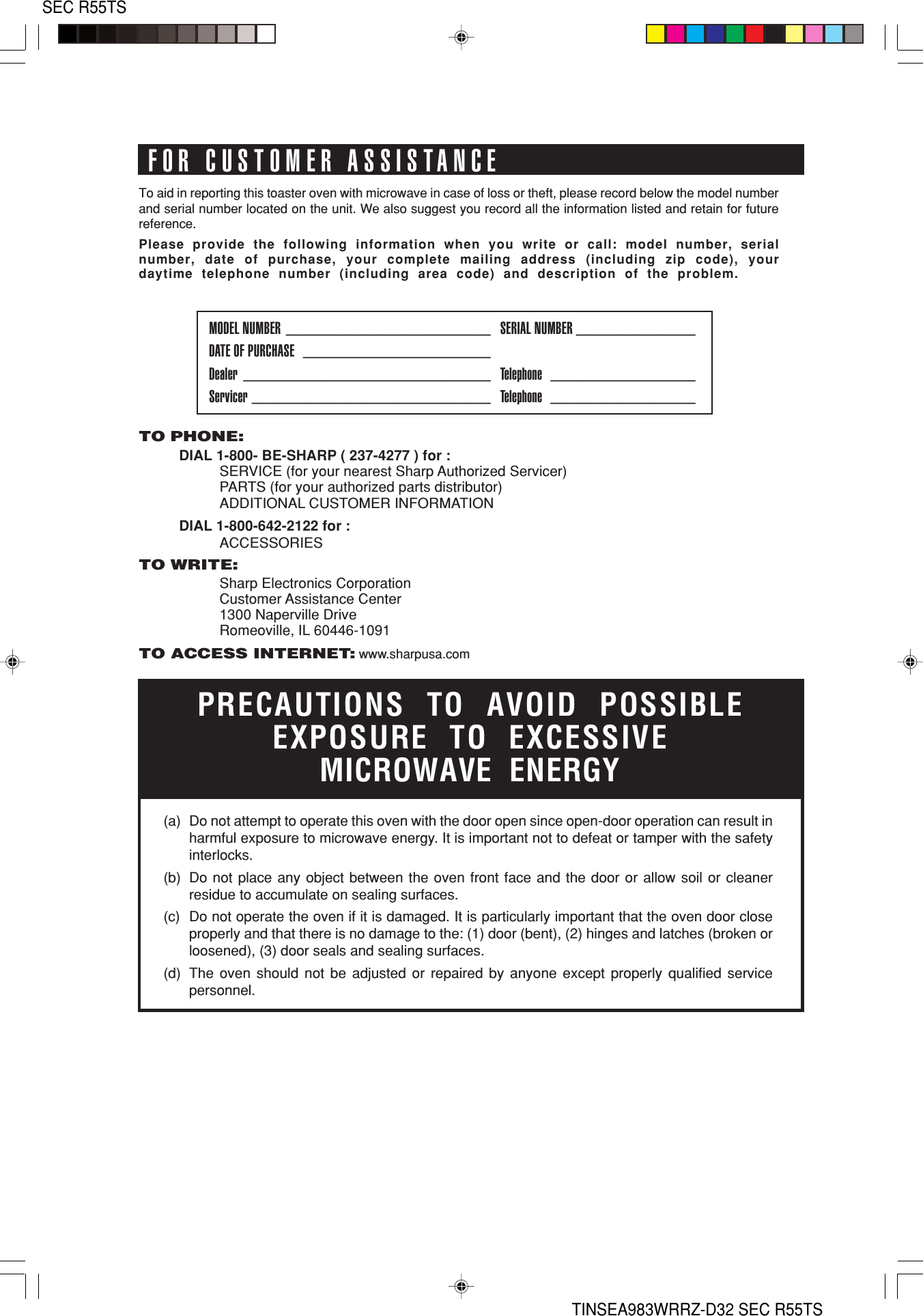 SEC R55TSTINSEA983WRRZ-D32 SEC R55TSTO PHONE:DIAL 1-800- BE-SHARP ( 237-4277 ) for :SERVICE (for your nearest Sharp Authorized Servicer)PARTS (for your authorized parts distributor)ADDITIONAL CUSTOMER INFORMATIONDIAL 1-800-642-2122 for :ACCESSORIESTO WRITE:Sharp Electronics CorporationCustomer Assistance Center1300 Naperville DriveRomeoville, IL 60446-1091TO ACCESS INTERNET: www.sharpusa.comTo aid in reporting this toaster oven with microwave in case of loss or theft, please record below the model numberand serial number located on the unit. We also suggest you record all the information listed and retain for futurereference.Please provide the following information when you write or call: model number, serialnumber, date of purchase, your complete mailing address (including zip code), yourdaytime telephone number (including area code) and description of the problem.MODEL NUMBER ________________________ SERIAL NUMBER ______________DATE OF PURCHASE ______________________Dealer _____________________________ Telephone _________________Servicer ____________________________ Telephone _________________PRECAUTIONS TO AVOID POSSIBLEEXPOSURE TO EXCESSIVEMICROWAVE ENERGY(a) Do not attempt to operate this oven with the door open since open-door operation can result inharmful exposure to microwave energy. It is important not to defeat or tamper with the safetyinterlocks.(b) Do not place any object between the oven front face and the door or allow soil or cleanerresidue to accumulate on sealing surfaces.(c) Do not operate the oven if it is damaged. It is particularly important that the oven door closeproperly and that there is no damage to the: (1) door (bent), (2) hinges and latches (broken orloosened), (3) door seals and sealing surfaces.(d) The oven should not be adjusted or repaired by anyone except properly qualified servicepersonnel.FOR CUSTOMER ASSISTANCE