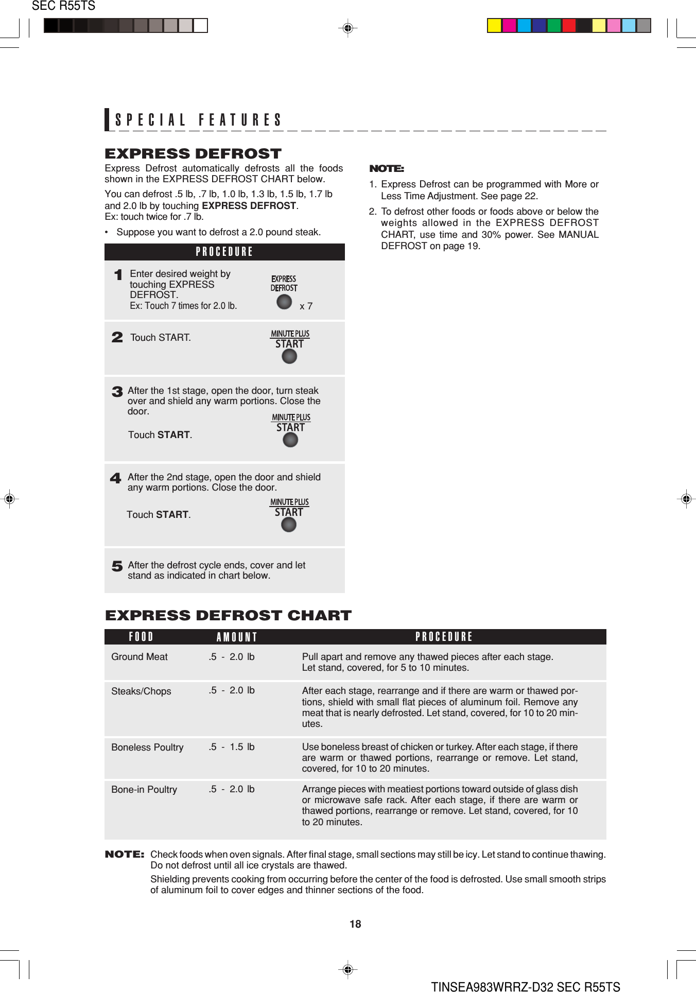 18SEC R55TSTINSEA983WRRZ-D32 SEC R55TSAfter the 2nd stage, open the door and shieldany warm portions. Close the door.After the 1st stage, open the door, turn steakover and shield any warm portions. Close thedoor.After the defrost cycle ends, cover and letstand as indicated in chart below.54Express Defrost automatically defrosts all the foodsshown in the EXPRESS DEFROST CHART below.You can defrost .5 lb, .7 lb, 1.0 lb, 1.3 lb, 1.5 lb, 1.7 lband 2.0 lb by touching EXPRESS DEFROST.Ex: touch twice for .7 lb.•Suppose you want to defrost a 2.0 pound steak.EXPRESS DEFROSTNOTE:1. Express Defrost can be programmed with More orLess Time Adjustment. See page 22.2. To defrost other foods or foods above or below theweights allowed in the EXPRESS DEFROSTCHART, use time and 30% power. See MANUALDEFROST on page 19.NOTE:Check foods when oven signals. After final stage, small sections may still be icy. Let stand to continue thawing.Do not defrost until all ice crystals are thawed.Shielding prevents cooking from occurring before the center of the food is defrosted. Use small smooth stripsof aluminum foil to cover edges and thinner sections of the food.FOOD AMOUNTEXPRESS DEFROST CHARTPROCEDUREPull apart and remove any thawed pieces after each stage.Let stand, covered, for 5 to 10 minutes.Ground Meat .5 - 2.0 lbAfter each stage, rearrange and if there are warm or thawed por-tions, shield with small flat pieces of aluminum foil. Remove anymeat that is nearly defrosted. Let stand, covered, for 10 to 20 min-utes.Steaks/ChopsUse boneless breast of chicken or turkey. After each stage, if thereare warm or thawed portions, rearrange or remove. Let stand,covered, for 10 to 20 minutes.Boneless Poultry .5 - 1.5 lb.5 - 2.0 lbPROCEDURE13Arrange pieces with meatiest portions toward outside of glass dishor microwave safe rack. After each stage, if there are warm orthawed portions, rearrange or remove. Let stand, covered, for 10to 20 minutes.Bone-in Poultry .5 - 2.0 lbx 72Touch START.Enter desired weight bytouching EXPRESSDEFROST.Ex: Touch 7 times for 2.0 lb.Touch START.Touch START.SPECIAL FEATURES