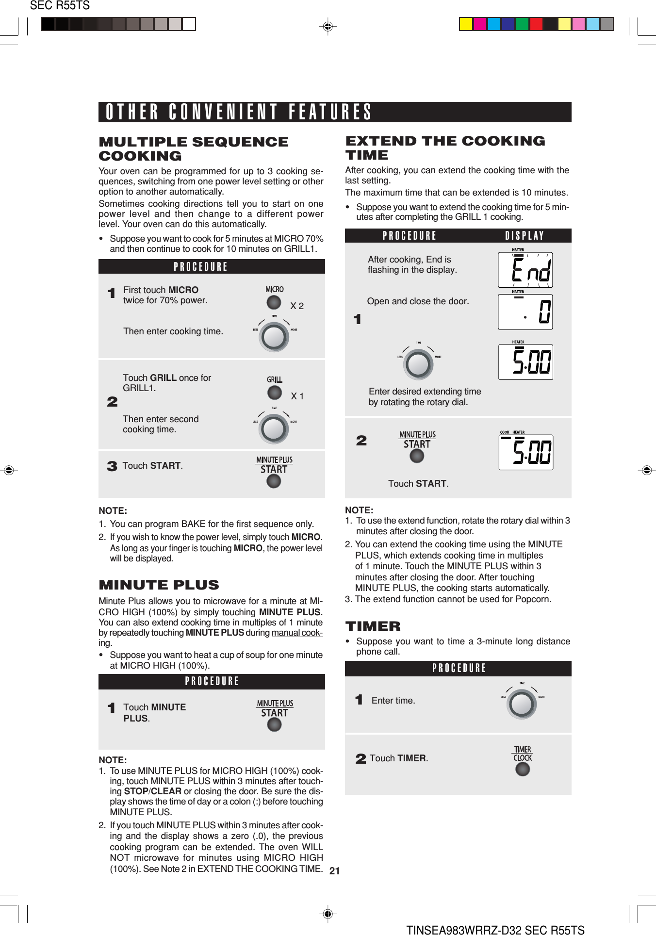 21SEC R55TSTINSEA983WRRZ-D32 SEC R55TSOTHER CONVENIENT FEATURESPROCEDURE1Touch GRILL once forGRILL1.Then enter secondcooking time.2First touch MICROtwice for 70% power.Then enter cooking time.Touch START.3MULTIPLE SEQUENCECOOKINGYour oven can be programmed for up to 3 cooking se-quences, switching from one power level setting or otheroption to another automatically.Sometimes cooking directions tell you to start on onepower level and then change to a different powerlevel. Your oven can do this automatically.•Suppose you want to cook for 5 minutes at MICRO 70%and then continue to cook for 10 minutes on GRILL1.NOTE:1. You can program BAKE for the first sequence only.2.If you wish to know the power level, simply touch MICRO.As long as your finger is touching MICRO, the power levelwill be displayed.     PROCEDURE                DISPLAY1Enter desired extending timeby rotating the rotary dial.2After cooking, End isflashing in the display.Touch START.EXTEND THE COOKINGTIMEAfter cooking, you can extend the cooking time with thelast setting.The maximum time that can be extended is 10 minutes.•Suppose you want to extend the cooking time for 5 min-utes after completing the GRILL 1 cooking.NOTE:1. To use MINUTE PLUS for MICRO HIGH (100%) cook-ing, touch MINUTE PLUS within 3 minutes after touch-ing STOP/CLEAR or closing the door. Be sure the dis-play shows the time of day or a colon (:) before touchingMINUTE PLUS.2. If you touch MINUTE PLUS within 3 minutes after cook-ing and the display shows a zero (.0), the previouscooking program can be extended. The oven WILLNOT  microwave for minutes using MICRO HIGH(100%). See Note 2 in EXTEND THE COOKING TIME.Touch MINUTEPLUS.1MINUTE PLUSMinute Plus allows you to microwave for a minute at MI-CRO HIGH (100%) by simply touching MINUTE PLUS.You can also extend cooking time in multiples of 1 minuteby repeatedly touching MINUTE PLUS during manual cook-ing.•Suppose you want to heat a cup of soup for one minuteat MICRO HIGH (100%).PROCEDUREOpen and close the door.NOTE:1. To use the extend function, rotate the rotary dial within 3minutes after closing the door.2. You can extend the cooking time using the MINUTE    PLUS, which extends cooking time in multiples    of 1 minute. Touch the MINUTE PLUS within 3    minutes after closing the door. After touching    MINUTE PLUS, the cooking starts automatically.3. The extend function cannot be used for Popcorn.TIMER•Suppose you want to time a 3-minute long distancephone call.Enter time.1PROCEDURE2Touch TIMER.X 2X 1