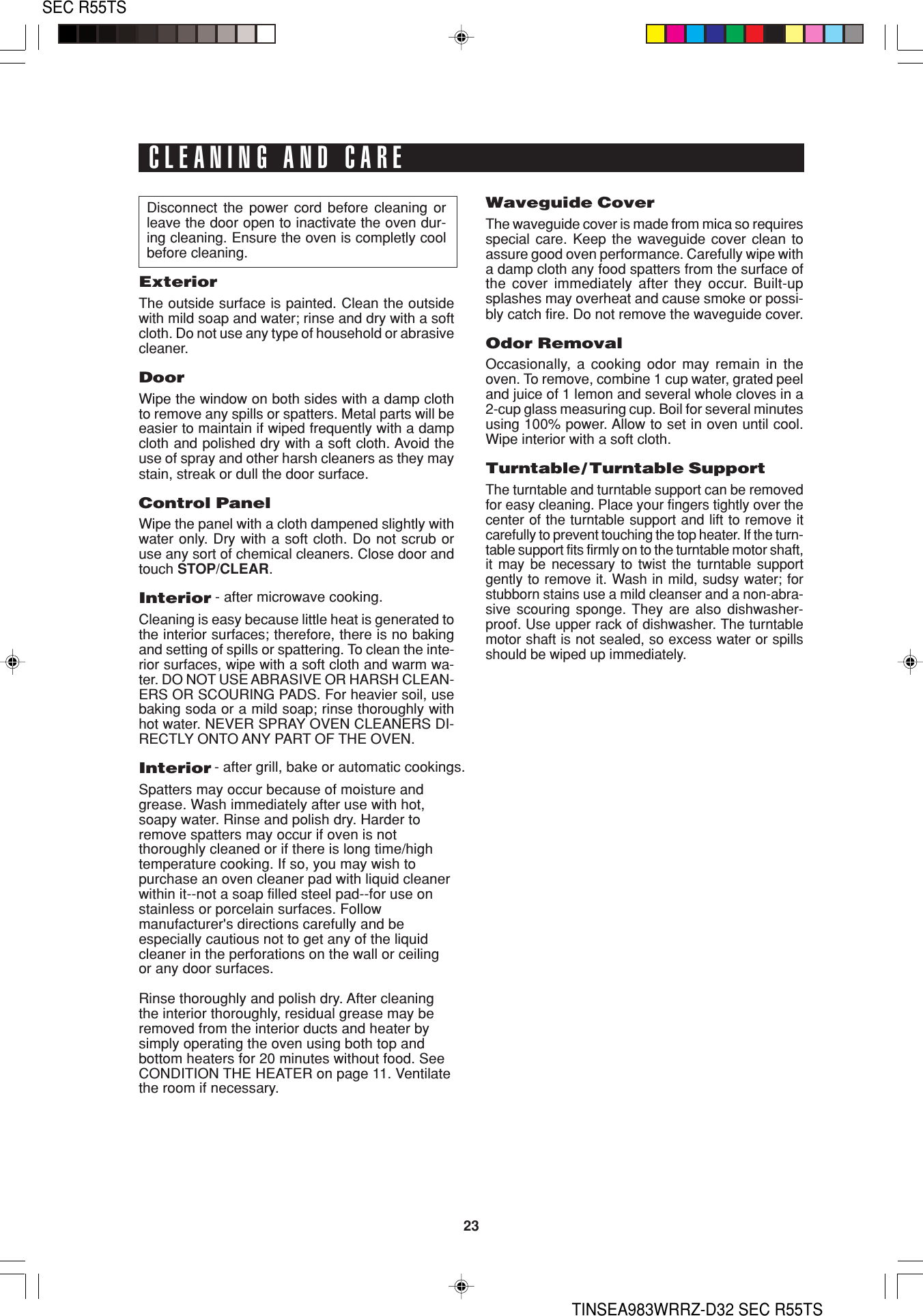 23SEC R55TSTINSEA983WRRZ-D32 SEC R55TSDisconnect the power cord before cleaning orleave the door open to inactivate the oven dur-ing cleaning. Ensure the oven is completly coolbefore cleaning.ExteriorThe outside surface is painted. Clean the outsidewith mild soap and water; rinse and dry with a softcloth. Do not use any type of household or abrasivecleaner.DoorWipe the window on both sides with a damp clothto remove any spills or spatters. Metal parts will beeasier to maintain if wiped frequently with a dampcloth and polished dry with a soft cloth. Avoid theuse of spray and other harsh cleaners as they maystain, streak or dull the door surface.Control PanelWipe the panel with a cloth dampened slightly withwater only. Dry with a soft cloth. Do not scrub oruse any sort of chemical cleaners. Close door andtouch STOP/CLEAR.InteriorCleaning is easy because little heat is generated tothe interior surfaces; therefore, there is no bakingand setting of spills or spattering. To clean the inte-rior surfaces, wipe with a soft cloth and warm wa-ter. DO NOT USE ABRASIVE OR HARSH CLEAN-ERS OR SCOURING PADS. For heavier soil, usebaking soda or a mild soap; rinse thoroughly withhot water. NEVER SPRAY OVEN CLEANERS DI-RECTLY ONTO ANY PART OF THE OVEN.InteriorSpatters may occur because of moisture andgrease. Wash immediately after use with hot,soapy water. Rinse and polish dry. Harder toremove spatters may occur if oven is notthoroughly cleaned or if there is long time/hightemperature cooking. If so, you may wish topurchase an oven cleaner pad with liquid cleanerwithin it--not a soap filled steel pad--for use onstainless or porcelain surfaces. Followmanufacturer&apos;s directions carefully and beespecially cautious not to get any of the liquidcleaner in the perforations on the wall or ceilingor any door surfaces.Rinse thoroughly and polish dry. After cleaningthe interior thoroughly, residual grease may beremoved from the interior ducts and heater bysimply operating the oven using both top andbottom heaters for 20 minutes without food. SeeCONDITION THE HEATER on page 11. Ventilatethe room if necessary.CLEANING AND CARE - after microwave cooking.- after grill, bake or automatic cookings.Waveguide CoverThe waveguide cover is made from mica so requiresspecial care. Keep the waveguide cover clean toassure good oven performance. Carefully wipe witha damp cloth any food spatters from the surface ofthe cover immediately after they occur. Built-upsplashes may overheat and cause smoke or possi-bly catch fire. Do not remove the waveguide cover.Odor RemovalOccasionally, a cooking odor may remain in theoven. To remove, combine 1 cup water, grated peeland juice of 1 lemon and several whole cloves in a2-cup glass measuring cup. Boil for several minutesusing 100% power. Allow to set in oven until cool.Wipe interior with a soft cloth.Turntable/ Turntable SupportThe turntable and turntable support can be removedfor easy cleaning. Place your fingers tightly over thecenter of the turntable support and lift to remove itcarefully to prevent touching the top heater. If the turn-table support fits firmly on to the turntable motor shaft,it may be necessary to twist the turntable supportgently to remove it. Wash in mild, sudsy water; forstubborn stains use a mild cleanser and a non-abra-sive scouring sponge. They are also dishwasher-proof. Use upper rack of dishwasher. The turntablemotor shaft is not sealed, so excess water or spillsshould be wiped up immediately.