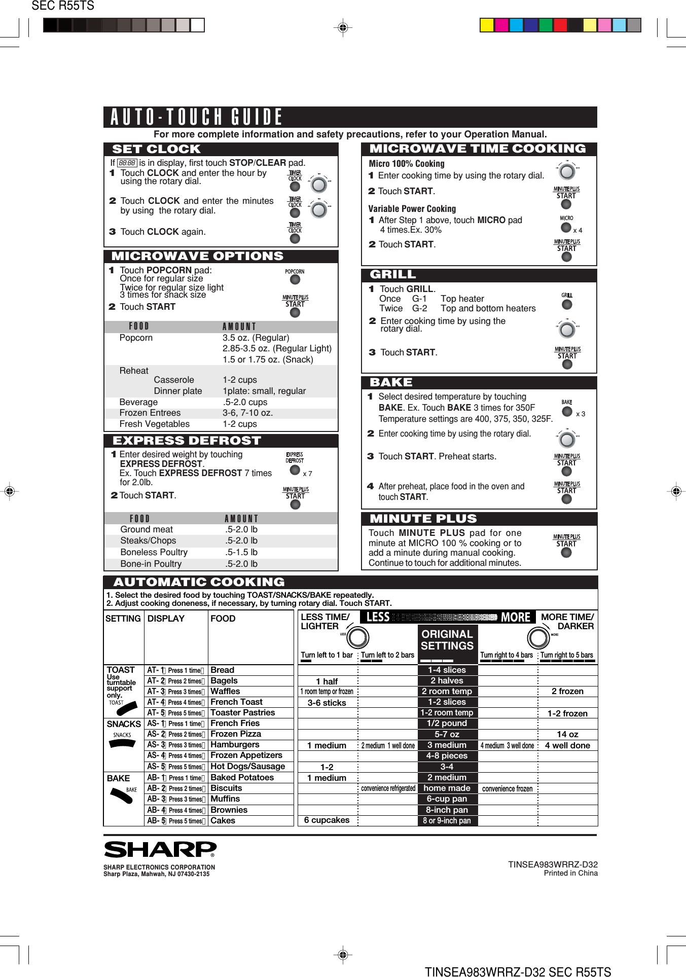 26SEC R55TSTINSEA983WRRZ-D32 SEC R55TS®SHARP ELECTRONICS CORPORATIONSharp Plaza, Mahwah, NJ 07430-2135TINSEA983WRRZ-D32Printed in ChinaAUTO-TOUCH GUIDEFor more complete information and safety precautions, refer to your Operation Manual.1. Select the desired food by touching TOAST/SNACKS/BAKE repeatedly.2. Adjust cooking doneness, if necessary, by turning rotary dial. Touch START.LESS TIME/LIGHTER1-4 slicesMORE TIME/DARKER2 halves2 room temp1-2 slices1-2 room temp1/2 pound5-7 oz3 medium2 frozen14 oz1-2 frozen4 well done4-8 pieces3-42 mediumhome made4 medium  3 well doneconvenience frozen2 medium  1 well doneconvenience refrigerated6-cup pan8-inch pan8 or 9-inch pan1 half1 room temp or frozen3-6 sticks1 medium1-21 medium6 cupcakesORIGINALSETTINGSTurn left to 2 barsTurn left to 1 barTurn right to 5 barsTurn right to 4 barsSETTINGDISPLAY FOODTOASTUse turntablesupportonly.AT- 1（Press 1 time）BreadSNACKSAS- 1（Press 1 time）French FriesBAKEAB- 1（Press 1 time）Baked PotatoesAT- 2（Press 2 times）BagelsAS- 2（Press 2 times）Frozen PizzaAB- 2（Press 2 times）BiscuitsAT- 3（Press 3 times）WafflesAS- 3（Press 3 times）HamburgersAB- 3（Press 3 times）MuffinsAT- 4（Press 4 times）French ToastAS- 4（Press 4 times）Frozen AppetizersAB- 4（Press 4 times）BrowniesAT- 5（Press 5 times）Toaster PastriesAS- 5（Press 5 times）Hot Dogs/SausageAB- 5（Press 5 times）CakesAUTOMATIC COOKINGMICROWAVE TIME COOKINGMicro 100% CookingSET CLOCK1Touch CLOCK and enter the hour byusing the rotary dial.2Touch  CLOCK  and enter the minutesby using  the rotary dial.3Touch CLOCK again.If  88:88  is in display, first touch STOP/CLEAR pad.FOOD AMOUNTGround meat .5-2.0 lbSteaks/Chops .5-2.0 lbBoneless Poultry .5-1.5 lbBone-in Poultry .5-2.0 lb1Enter desired weight by touchingEXPRESS DEFROST.Ex. Touch EXPRESS DEFROST 7 timesfor 2.0lb.2Touch START.EXPRESS DEFROSTMINUTE PLUSTouch  MINUTE PLUS pad for oneminute at MICRO 100 % cooking or toadd a minute during manual cooking.Continue to touch for additional minutes.FOOD AMOUNTPopcorn 3.5 oz. (Regular)2.85-3.5 oz. (Regular Light)1.5 or 1.75 oz. (Snack)ReheatCasserole 1-2 cupsDinner plate 1plate: small, regularBeverage .5-2.0 cupsFrozen Entrees 3-6, 7-10 oz.Fresh Vegetables 1-2 cupsMICROWAVE OPTIONSBAKE1Select desired temperature by touchingBAKE. Ex. Touch BAKE 3 times for 350FTemperature settings are 400, 375, 350, 325F.2Enter cooking time by using the rotary dial.3Touch START. Preheat starts.4After preheat, place food in the oven andtouch START.1Touch GRILL.Once G-1 Top heaterTwice G-2 Top and bottom heatersGRILL1Touch POPCORN pad:Once for regular sizeTwice for regular size light3 times for snack size2Touch START2Enter cooking time by using therotary dial.3Touch START.x 4Variable Power Cooking1After Step 1 above, touch MICRO pad4 times.Ex. 30%2Touch START.1Enter cooking time by using the rotary dial.2Touch START.x 3x 7