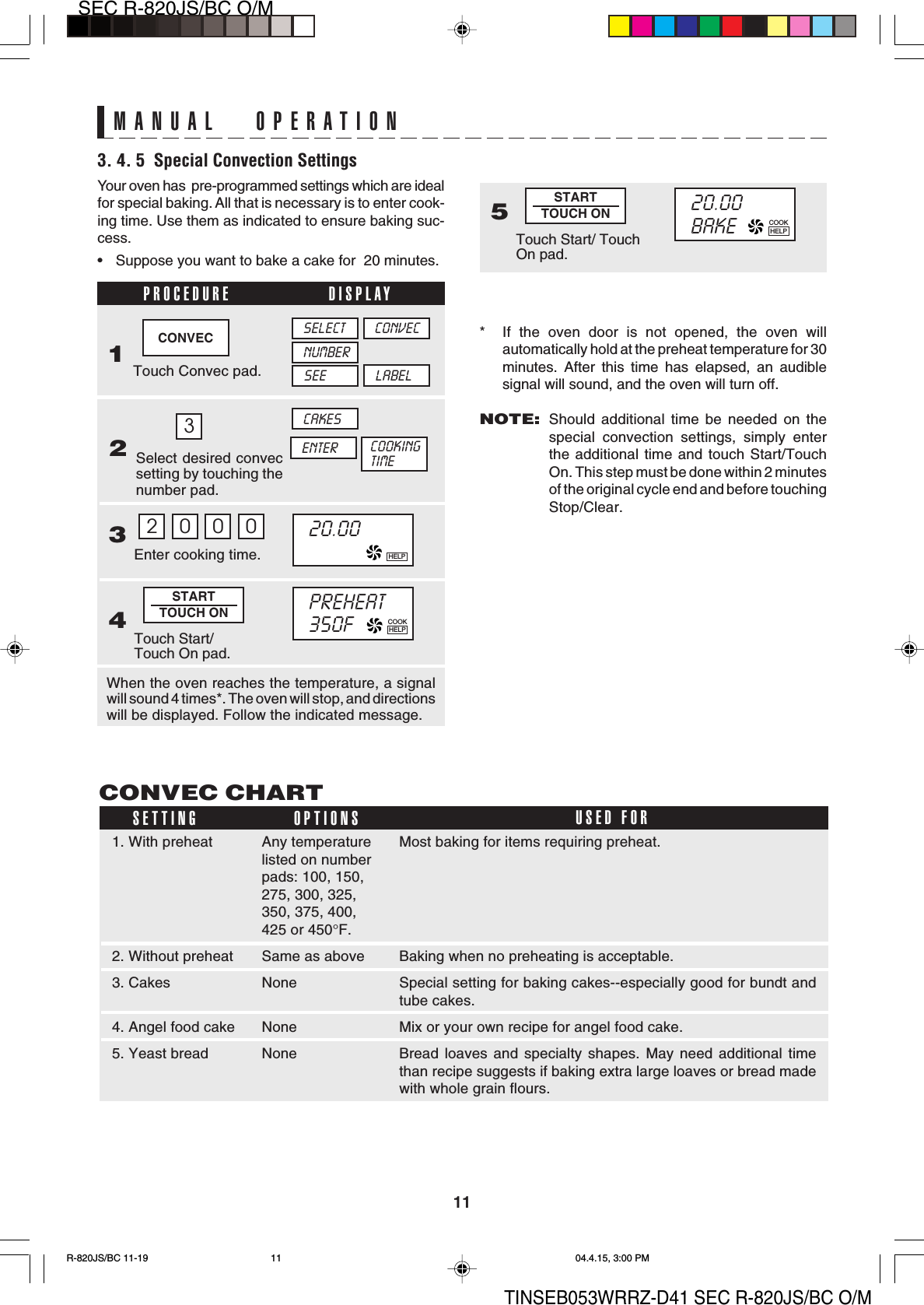 11SEC R-820JS/BC O/MTINSEB053WRRZ-D41 SEC R-820JS/BC O/MMost baking for items requiring preheat.Baking when no preheating is acceptable.Special setting for baking cakes--especially good for bundt andtube cakes.Mix or your own recipe for angel food cake.Bread loaves and specialty shapes. May need additional timethan recipe suggests if baking extra large loaves or bread madewith whole grain flours.1. With preheat2. Without preheat3. Cakes4. Angel food cake5. Yeast breadSelect desired convecsetting by touching thenumber pad.PROCEDURE DISPLAY2MANUAL OPERATION3. 4. 5  Special Convection SettingsYour oven has  pre-programmed settings which are idealfor special baking. All that is necessary is to enter cook-ing time. Use them as indicated to ensure baking suc-cess.• Suppose you want to bake a cake for  20 minutes.* If the oven door is not opened, the oven willautomatically hold at the preheat temperature for 30minutes. After this time has elapsed, an audiblesignal will sound, and the oven will turn off.NOTE:Should additional time be needed on thespecial convection settings, simply enterthe additional time and touch Start/TouchOn. This step must be done within 2 minutesof the original cycle end and before touchingStop/Clear.3CONVEC CHARTSETTING OPTIONS USED FORAny temperaturelisted on numberpads: 100, 150,275, 300, 325,350, 375, 400,425 or 450°F.Same as aboveNoneNoneNone20.00BAKE5STARTTOUCH ONTouch Start/ TouchOn pad.CONVEC1Touch Convec pad.NUMBERSEECONVECLABELSELECT20.00Touch Start/Touch On pad.STARTTOUCH ONEnter cooking time.34When the oven reaches the temperature, a signalwill sound 4 times*. The oven will stop, and directionswill be displayed. Follow the indicated message.2000PREHEAT350FENTERCAKESCOOKINGTIMEHELPCOOKHELPCOOKHELPR-820JS/BC 11-19 04.4.15, 3:00 PM11