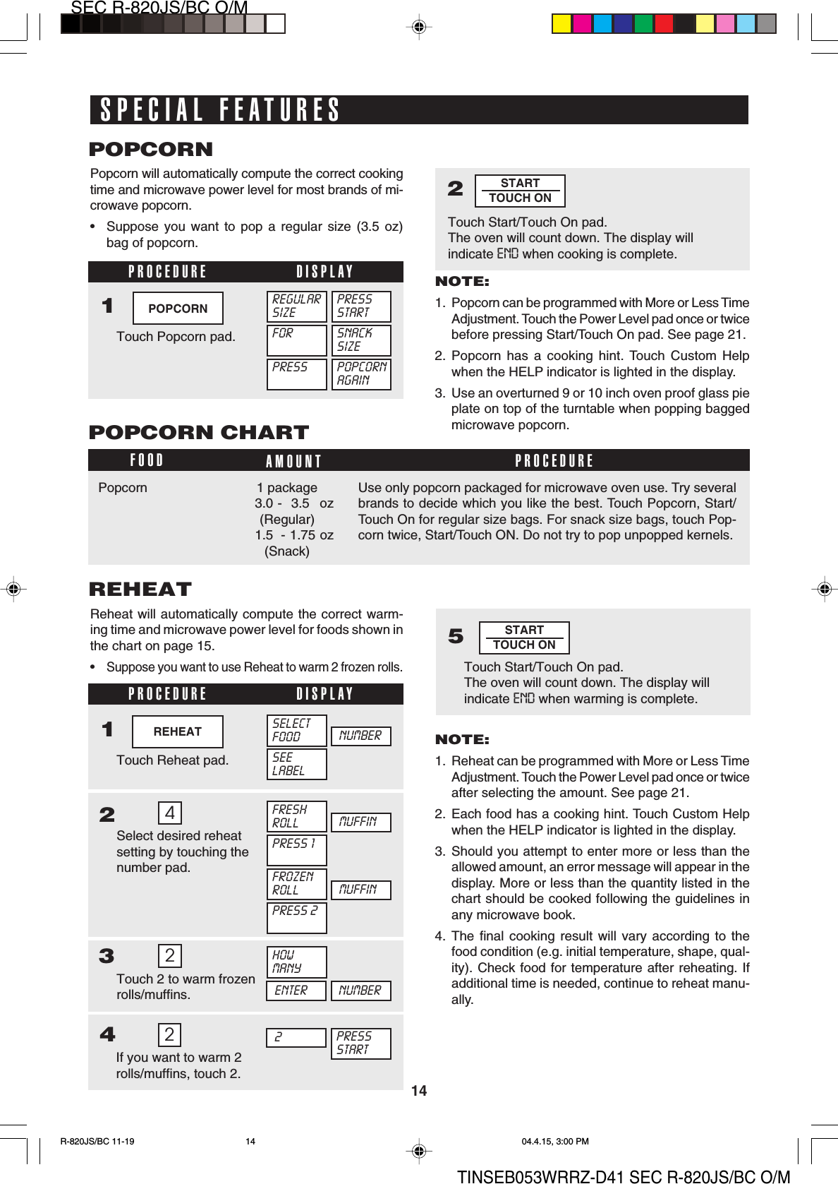14SEC R-820JS/BC O/MTINSEB053WRRZ-D41 SEC R-820JS/BC O/M2Touch Start/Touch On pad.The oven will count down. The display willindicate END when cooking is complete.STARTTOUCH ONSTARTTOUCH ONPOPCORNPopcorn will automatically compute the correct cookingtime and microwave power level for most brands of mi-crowave popcorn.•Suppose you want to pop a regular size (3.5 oz)bag of popcorn.NOTE:1. Popcorn can be programmed with More or Less TimeAdjustment. Touch the Power Level pad once or twicebefore pressing Start/Touch On pad. See page 21.2. Popcorn has a cooking hint. Touch Custom Helpwhen the HELP indicator is lighted in the display.3. Use an overturned 9 or 10 inch oven proof glass pieplate on top of the turntable when popping baggedmicrowave popcorn.1Touch Popcorn pad.PROCEDURE DISPLAYREGULARSIZEPRESSSTARTSNACKSIZEFORPRESS POPCORNAGAINPOPCORN CHARTFOOD AMOUNT PROCEDUREPopcorn 1 package3.0 - 3.5 oz(Regular)1.5 - 1.75 oz(Snack)Use only popcorn packaged for microwave oven use. Try severalbrands to decide which you like the best. Touch Popcorn, Start/Touch On for regular size bags. For snack size bags, touch Pop-corn twice, Start/Touch ON. Do not try to pop unpopped kernels.REHEATReheat will automatically compute the correct warm-ing time and microwave power level for foods shown inthe chart on page 15.•Suppose you want to use Reheat to warm 2 frozen rolls.NOTE:1. Reheat can be programmed with More or Less TimeAdjustment. Touch the Power Level pad once or twiceafter selecting the amount. See page 21.2. Each food has a cooking hint. Touch Custom Helpwhen the HELP indicator is lighted in the display.3. Should you attempt to enter more or less than theallowed amount, an error message will appear in thedisplay. More or less than the quantity listed in thechart should be cooked following the guidelines inany microwave book.4. The final cooking result will vary according to thefood condition (e.g. initial temperature, shape, qual-ity). Check food for temperature after reheating. Ifadditional time is needed, continue to reheat manu-ally.13Touch Reheat pad.Select desired reheatsetting by touching thenumber pad.PROCEDURE DISPLAYSELECTFOODSEELABEL4NUMBERFRESHROLLPRESS 1MUFFINFROZENROLLPRESS 2MUFFINHOWMANYENTER NUMBERTouch 2 to warm frozenrolls/muffins.254Touch Start/Touch On pad.The oven will count down. The display willindicate END when warming is complete.PRESSSTART2If you want to warm 2rolls/muffins, touch 2.2SPECIAL FEATURESPOPCORNREHEAT2R-820JS/BC 11-19 04.4.15, 3:00 PM14