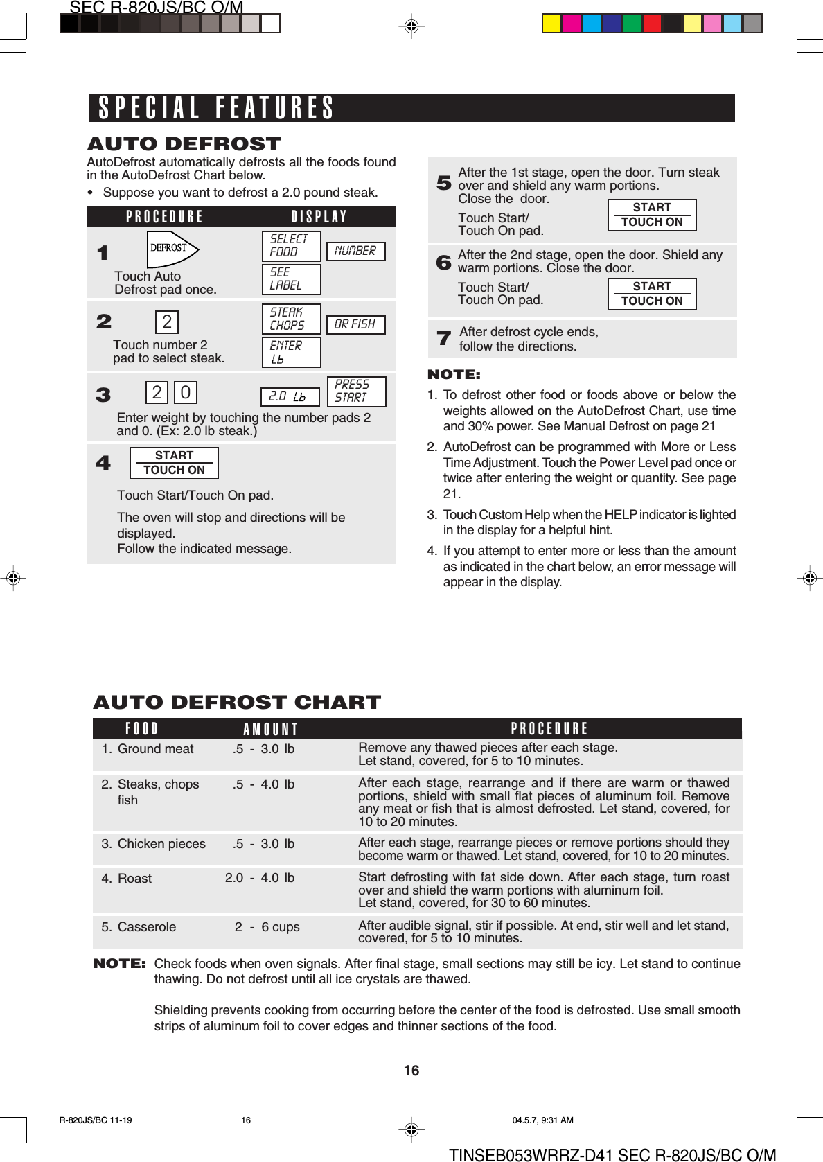 16SEC R-820JS/BC O/MTINSEB053WRRZ-D41 SEC R-820JS/BC O/MAutoDefrost automatically defrosts all the foods foundin the AutoDefrost Chart below.•Suppose you want to defrost a 2.0 pound steak.AUTO DEFROST2PROCEDURE DISPLAY1Touch AutoDefrost pad once.Touch number 2pad to select steak.23Enter weight by touching the number pads 2and 0. (Ex: 2.0 lb steak.)SELECTFOOD NUMBER4Touch Start/Touch On pad.2 02.0  STARTTOUCH ON5After the 1st stage, open the door. Turn steakover and shield any warm portions.Close the  door.Touch Start/Touch On pad.After the 2nd stage, open the door. Shield anywarm portions. Close the door.Touch Start/Touch On pad.67After defrost cycle ends,follow the directions.STARTTOUCH ONSTARTTOUCH ONNOTE:1. To defrost other food or foods above or below theweights allowed on the AutoDefrost Chart, use timeand 30% power. See Manual Defrost on page 212. AutoDefrost can be programmed with More or LessTime Adjustment. Touch the Power Level pad once ortwice after entering the weight or quantity. See page21.3. Touch Custom Help when the HELP indicator is lightedin the display for a helpful hint.4. If you attempt to enter more or less than the amountas indicated in the chart below, an error message willappear in the display.FOOD AMOUNTAUTO DEFROST CHARTPROCEDURERemove any thawed pieces after each stage.Let stand, covered, for 5 to 10 minutes.1. Ground meat .5 - 3.0 lbAfter each stage, rearrange and if there are warm or thawedportions, shield with small flat pieces of aluminum foil. Removeany meat or fish that is almost defrosted. Let stand, covered, for10 to 20 minutes.2. Steaks, chopsfish.5 - 4.0 lbAfter each stage, rearrange pieces or remove portions should theybecome warm or thawed. Let stand, covered, for 10 to 20 minutes.3. Chicken pieces .5 - 3.0 lbAfter audible signal, stir if possible. At end, stir well and let stand,covered, for 5 to 10 minutes.5. Casserole 2 - 6 cupsStart defrosting with fat side down. After each stage, turn roastover and shield the warm portions with aluminum foil.Let stand, covered, for 30 to 60 minutes.4. Roast 2.0 - 4.0 lbNOTE:Check foods when oven signals. After final stage, small sections may still be icy. Let stand to continuethawing. Do not defrost until all ice crystals are thawed.Shielding prevents cooking from occurring before the center of the food is defrosted. Use small smoothstrips of aluminum foil to cover edges and thinner sections of the food.SEELABELSTEAKCHOPS OR FISHENTERPRESSSTARTThe oven will stop and directions will bedisplayed.Follow the indicated message.SPECIAL FEATURESR-820JS/BC 11-19 04.5.7, 9:31 AM16