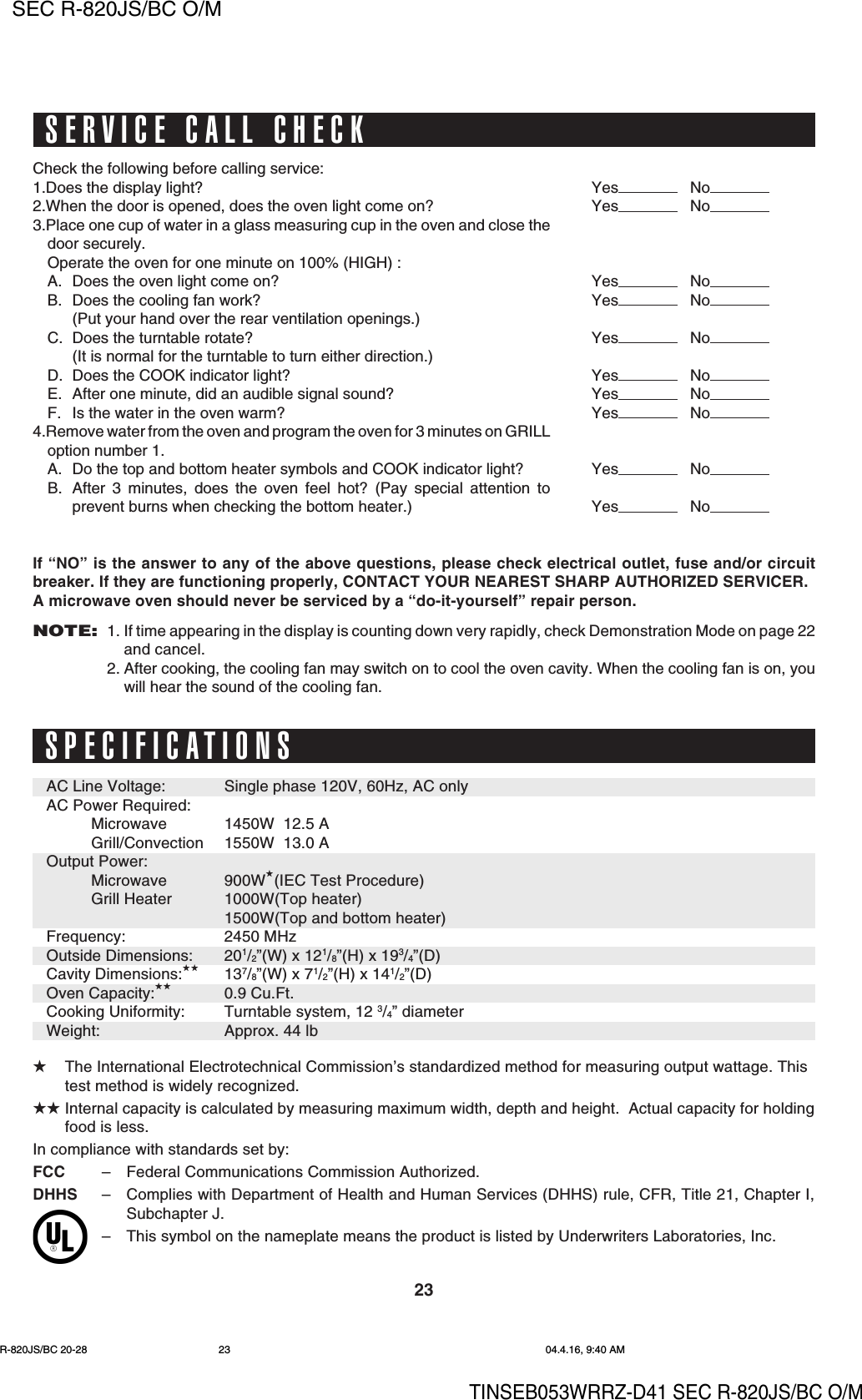 23SEC R-820JS/BC O/MTINSEB053WRRZ-D41 SEC R-820JS/BC O/M★The International Electrotechnical Commission’s standardized method for measuring output wattage. Thistest method is widely recognized.★★ Internal capacity is calculated by measuring maximum width, depth and height.  Actual capacity for holdingfood is less.In compliance with standards set by:FCC –Federal Communications Commission Authorized.DHHS –Complies with Department of Health and Human Services (DHHS) rule, CFR, Title 21, Chapter I,Subchapter J.–This symbol on the nameplate means the product is listed by Underwriters Laboratories, Inc.SPECIFICATIONSAC Line Voltage:AC Power Required:MicrowaveGrill/ConvectionOutput Power:MicrowaveGrill HeaterFrequency:Outside Dimensions:Cavity Dimensions:★★Oven Capacity:★★Cooking Uniformity:Weight:Single phase 120V, 60Hz, AC only1450W  12.5 A1550W  13.0 A900W★(IEC Test Procedure)1000W(Top heater)1500W(Top and bottom heater)2450 MHz201/2”(W) x 121/8”(H) x 193/4”(D)137/8”(W) x 71/2”(H) x 141/2”(D)0.9 Cu.Ft.Turntable system, 12 3/4” diameterApprox. 44 lbSERVICE CALL CHECKIf “NO” is the answer to any of the above questions, please check electrical outlet, fuse and/or circuitbreaker. If they are functioning properly, CONTACT YOUR NEAREST SHARP AUTHORIZED SERVICER.A microwave oven should never be serviced by a “do-it-yourself” repair person.NOTE:1. If time appearing in the display is counting down very rapidly, check Demonstration Mode on page 22and cancel.2. After cooking, the cooling fan may switch on to cool the oven cavity. When the cooling fan is on, youwill hear the sound of the cooling fan.Yes NoYes NoYes NoYes NoYes NoYes NoYes NoYes NoYes NoYes NoCheck the following before calling service:1.Does the display light?2.When the door is opened, does the oven light come on?3.Place one cup of water in a glass measuring cup in the oven and close thedoor securely.Operate the oven for one minute on 100% (HIGH) :A. Does the oven light come on?B. Does the cooling fan work?(Put your hand over the rear ventilation openings.)C. Does the turntable rotate?(It is normal for the turntable to turn either direction.)D. Does the COOK indicator light?E. After one minute, did an audible signal sound?F. Is the water in the oven warm?4.Remove water from the oven and program the oven for 3 minutes on GRILLoption number 1.A. Do the top and bottom heater symbols and COOK indicator light?B. After 3 minutes, does the oven feel hot? (Pay special attention toprevent burns when checking the bottom heater.)R-820JS/BC 20-28 04.4.16, 9:40 AM23