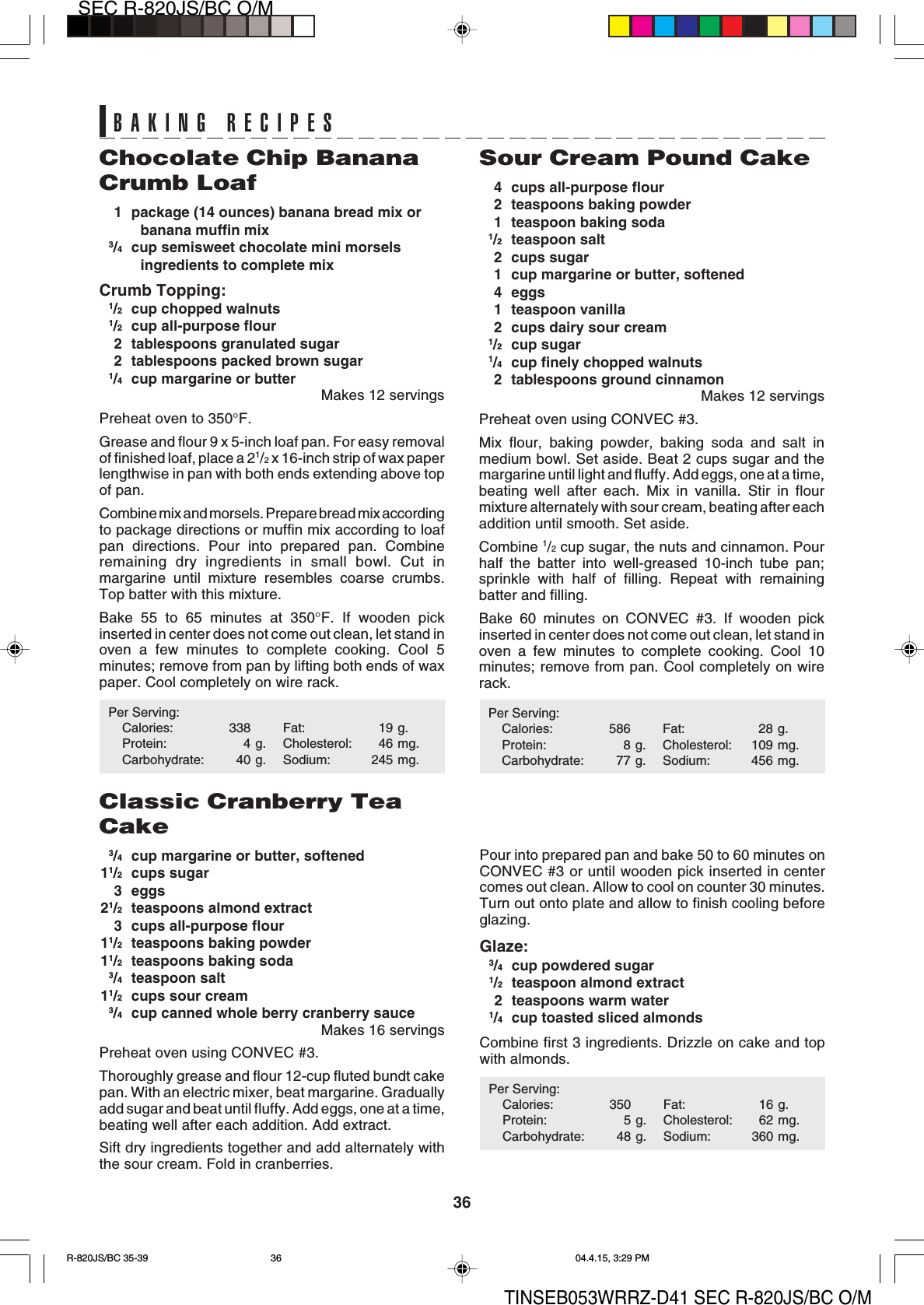 36SEC R-820JS/BC O/MTINSEB053WRRZ-D41 SEC R-820JS/BC O/MPour into prepared pan and bake 50 to 60 minutes onCONVEC #3 or until wooden pick inserted in centercomes out clean. Allow to cool on counter 30 minutes.Turn out onto plate and allow to finish cooling beforeglazing.Glaze:3/4cup powdered sugar1/2teaspoon almond extract2 teaspoons warm water1/4cup toasted sliced almondsCombine first 3 ingredients. Drizzle on cake and topwith almonds.Per Serving:Calories: 350 Fat: 16 g.Protein: 5 g. Cholesterol: 62 mg.Carbohydrate: 48 g. Sodium: 360 mg.Sour Cream Pound Cake4 cups all-purpose flour2 teaspoons baking powder1 teaspoon baking soda1/2teaspoon salt2 cups sugar1 cup margarine or butter, softened4 eggs1 teaspoon vanilla2 cups dairy sour cream1/2cup sugar1/4cup finely chopped walnuts2 tablespoons ground cinnamonMakes 12 servingsPreheat oven using CONVEC #3.Mix flour, baking powder, baking soda and salt inmedium bowl. Set aside. Beat 2 cups sugar and themargarine until light and fluffy. Add eggs, one at a time,beating well after each. Mix in vanilla. Stir in flourmixture alternately with sour cream, beating after eachaddition until smooth. Set aside.Combine 1/2 cup sugar, the nuts and cinnamon. Pourhalf the batter into well-greased 10-inch tube pan;sprinkle with half of filling. Repeat with remainingbatter and filling.Bake 60 minutes on CONVEC #3. If wooden pickinserted in center does not come out clean, let stand inoven a few minutes to complete cooking. Cool 10minutes; remove from pan. Cool completely on wirerack.Per Serving:Calories: 586 Fat: 28 g.Protein: 8 g. Cholesterol: 109 mg.Carbohydrate: 77 g. Sodium: 456 mg.Chocolate Chip BananaCrumb Loaf1 package (14 ounces) banana bread mix orbanana muffin mix3/4cup semisweet chocolate mini morselsingredients to complete mixCrumb Topping:1/2cup chopped walnuts1/2cup all-purpose flour2 tablespoons granulated sugar2 tablespoons packed brown sugar1/4cup margarine or butterMakes 12 servingsPreheat oven to 350°F.Grease and flour 9 x 5-inch loaf pan. For easy removalof finished loaf, place a 21/2 x 16-inch strip of wax paperlengthwise in pan with both ends extending above topof pan.Combine mix and morsels. Prepare bread mix accordingto package directions or muffin mix according to loafpan directions. Pour into prepared pan. Combineremaining dry ingredients in small bowl. Cut inmargarine until mixture resembles coarse crumbs.Top batter with this mixture.Bake 55 to 65 minutes at 350°F. If wooden pickinserted in center does not come out clean, let stand inoven a few minutes to complete cooking. Cool 5minutes; remove from pan by lifting both ends of waxpaper. Cool completely on wire rack.Per Serving:Calories: 338 Fat: 19 g.Protein: 4 g. Cholesterol: 46 mg.Carbohydrate: 40 g. Sodium: 245 mg.Classic Cranberry TeaCake3/4cup margarine or butter, softened11/2cups sugar3 eggs21/2teaspoons almond extract3 cups all-purpose flour11/2teaspoons baking powder11/2teaspoons baking soda3/4teaspoon salt11/2cups sour cream3/4cup canned whole berry cranberry sauceMakes 16 servingsPreheat oven using CONVEC #3.Thoroughly grease and flour 12-cup fluted bundt cakepan. With an electric mixer, beat margarine. Graduallyadd sugar and beat until fluffy. Add eggs, one at a time,beating well after each addition. Add extract.Sift dry ingredients together and add alternately withthe sour cream. Fold in cranberries.BAKING RECIPESR-820JS/BC 35-39 04.4.15, 3:29 PM36