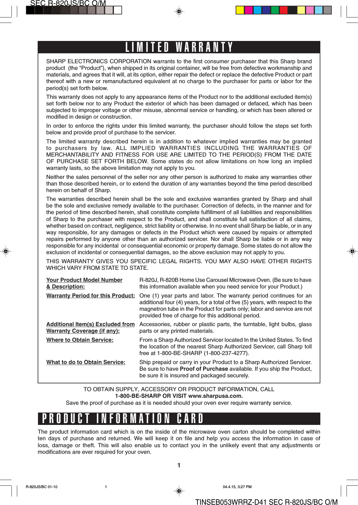 1SEC R-820JS/BC O/MTINSEB053WRRZ-D41 SEC R-820JS/BC O/MLIMITED WARRANTYSHARP ELECTRONICS CORPORATION warrants to the first consumer purchaser that this Sharp brandproduct  (the “Product”), when shipped in its original container, will be free from defective workmanship andmaterials, and agrees that it will, at its option, either repair the defect or replace the defective Product or partthereof with a new or remanufactured equivalent at no charge to the purchaser for parts or labor for theperiod(s) set forth below.This warranty does not apply to any appearance items of the Product nor to the additional excluded item(s)set forth below nor to any Product the exterior of which has been damaged or defaced, which has beensubjected to improper voltage or other misuse, abnormal service or handling, or which has been altered ormodified in design or construction.In order to enforce the rights under this limited warranty, the purchaser should follow the steps set forthbelow and provide proof of purchase to the servicer.The limited warranty described herein is in addition to whatever implied warranties may be grantedto purchasers by law. ALL IMPLIED WARRANTIES INCLUDING THE WARRANTIES OFMERCHANTABILITY AND FITNESS FOR USE ARE LIMITED TO THE PERIOD(S) FROM THE DATEOF PURCHASE SET FORTH BELOW. Some states do not allow limitations on how long an impliedwarranty lasts, so the above limitation may not apply to you.Neither the sales personnel of the seller nor any other person is authorized to make any warranties otherthan those described herein, or to extend the duration of any warranties beyond the time period describedherein on behalf of Sharp.The warranties described herein shall be the sole and exclusive warranties granted by Sharp and shallbe the sole and exclusive remedy available to the purchaser. Correction of defects, in the manner and forthe period of time described herein, shall constitute complete fulfillment of all liabilities and responsibilitiesof Sharp to the purchaser with respect to the Product, and shall constitute full satisfaction of all claims,whether based on contract, negligence, strict liability or otherwise. In no event shall Sharp be liable, or in anyway responsible, for any damages or defects in the Product which were caused by repairs or attemptedrepairs performed by anyone other than an authorized servicer. Nor shall Sharp be liable or in any wayresponsible for any incidental  or consequential economic or property damage. Some states do not allow theexclusion of incidental or consequential damages, so the above exclusion may not apply to you.THIS WARRANTY GIVES YOU SPECIFIC LEGAL RIGHTS. YOU MAY ALSO HAVE OTHER RIGHTSWHICH VARY FROM STATE TO STATE.Your Product Model Number&amp; Description:Warranty Period for this Product:Additional Item(s) Excluded fromWarranty Coverage (if any):Where to Obtain Service:What to do to Obtain Service:R-820J, R-820B Home Use Carousel Microwave Oven. (Be sure to havethis information available when you need service for your Product.)One (1) year parts and labor. The warranty period continues for anadditional four (4) years, for a total of five (5) years, with respect to themagnetron tube in the Product for parts only; labor and service are notprovided free of charge for this additional period.Accessories, rubber or plastic parts, the turntable, light bulbs, glassparts or any printed materials.From a Sharp Authorized Servicer located In the United States. To findthe location of the nearest Sharp Authorized Servicer, call Sharp tollfree at 1-800-BE-SHARP (1-800-237-4277).Ship prepaid or carry in your Product to a Sharp Authorized Servicer.Be sure to have Proof of Purchase available. If you ship the Product,be sure it is insured and packaged securely.PRODUCT INFORMATION CARDThe product information card which is on the inside of the microwave oven carton should be completed withinten days of purchase and returned. We will keep it on file and help you access the information in case ofloss, damage or theft. This will also enable us to contact you in the unlikely event that any adjustments ormodifications are ever required for your oven.TO OBTAIN SUPPLY, ACCESSORY OR PRODUCT INFORMATION, CALL1-800-BE-SHARP OR VISIT www.sharpusa.com.Save the proof of purchase as it is needed should your oven ever require warranty service.R-820JS/BC 01-10 04.4.15, 3:27 PM1